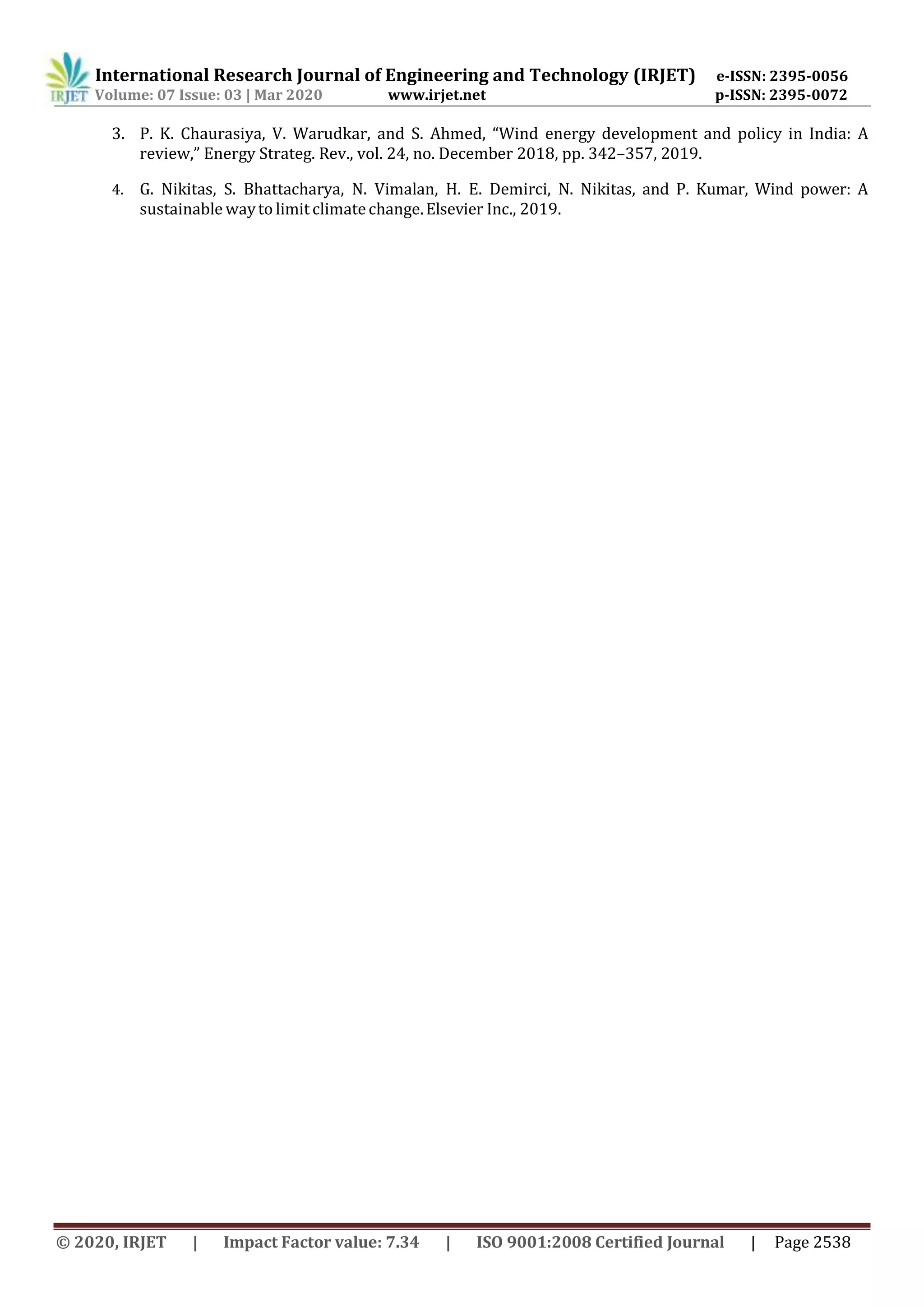 International Research Journal of Engineering and Technology (IRJET) e-ISSN: 2395-0056
Volume: 07 Issue: 03 | Mar 2020 www.irjet.net p-ISSN: 2395-0072
© 2020, IRJET | Impact Factor value: 7.34 | ISO 9001:2008 Certified Journal | Page 2538
3. P. K. Chaurasiya, V. Warudkar, and S. Ahmed, “Wind energy development and policy in India: A
review,” Energy Strateg. Rev., vol. 24, no. December 2018, pp. 342–357, 2019.
4. G. Nikitas, S. Bhattacharya, N. Vimalan, H. E. Demirci, N. Nikitas, and P. Kumar, Wind power: A
sustainable wayto limit climatechange.Elsevier Inc., 2019.
 
