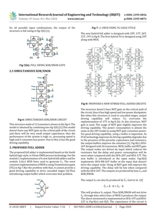International Research Journal of Engineering and Technology (IRJET) e-ISSN: 2395-0056
Volume: 07 Issue: 03 | Mar 2020 www.irjet.net p-ISSN: 2395-0072
© 2020, IRJET | Impact Factor value: 7.34 | ISO 9001:2008 Certified Journal | Page 2569
for all possible input combinations, the output of the
structure is full swing in fig-5(b) [1].
Fig-5(b): FULL SWING XOR/XNOR GATE
2.3 SIMULTANEOUS XOR/XNOR
Fig-6: SIMULTANEOUS XOR/XNOR CIRCUIT
This structure made of 12 transistors shown in the fig-6. The
model is obtained by combining two fig-5(b) [1].This model
doesn’t have any NOT gate on the critical path of the circuit
and there will be very small output capacitance, thus the
performance of the system is high i.e., processing speed is
high and it consumes less power. Due to this, it has the good
driving capability.
3. PROPOSED FULL ADDER
The proposed full adder is implemented based on the Swith
hybrid logic style, in 45nmCMOSprocess technology.For the
module I, implementation of 6newhybridfull addersand for
module 3,2to1 MUX been used to generate Co. The most
common implementationof MUXis usingTransmissiongates
(TG) in fig-7.But the problem with that, it cannot provide a
good driving capability to drive cascaded stages [3].Thus
introducing output buffer which overcome that problem.
Fig-7: 2-1MUX USING TG LOGIC STYLE
The new hybrid full adder is designed with 20T, 17T, 26T,
22T, 19T in fig-8. The first hybrid FA is designed using 20T
along with MUX.
Fig-8: PROPOSED 6 NEW HYBRID FULL ADDER CIRCUITS
The structure doesn’t have NOT gate on the critical path of
the circuit, thus it has high speed and low power dissipation.
But when this structure is used in cascaded stages, output
driving capability will reduce. To, overcome the
implementation of 17T in fig-8 (b). In this structure, NOT
gate is used. The usage of NOT gate slightly improves the
driving capability. The power consumption is almost the
same as the 20T model as using NOT gate consumes power.
For good driving capability, using a buffer is important. As
VLSI technologyimproves its drivingcapabilitydegrades due
to the presence of the parasitic capacitance and resistance,
the output buffers improve the situation [1]. Fig-8(c) HFA-
26T designed with 26 transistors, MUX, bufferandNOTgate.
The output nodes are driven by input which reduces the
resistance but the delay and power consumption will be
more when compared with the HFA-20T and HFA-17T. The
new buffer is introduced at the input nodes. Fig-8(d)
implements HFA-NB-26T buffer at the input that doesn’t
drive the output node. Using of NOT gate will improve the
driving capability. The delay will be low when compared
with the HFA-26T. The outputs are produced bySum,Co,and
XOR/XNOR.
The output So can also be produced by Co. Goel et al. :[3]
Co = · H´+ Cin · H
This will produce So output. Thus XOR/XNOR will not drive
So, through data select lines of MUX it produces the output.
The above mentioned is implemented in HFA-19T and HFA-
22T in Fig-8(e) and 8(f). The capacitance of the circuit is
 