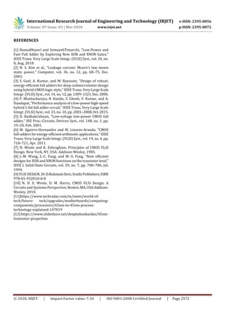 International Research Journal of Engineering and Technology (IRJET) e-ISSN: 2395-0056
Volume: 07 Issue: 03 | Mar 2020 www.irjet.net p-ISSN: 2395-0072
© 2020, IRJET | Impact Factor value: 7.34 | ISO 9001:2008 Certified Journal | Page 2572
REFERENCES
[1] HamedNaseri and SomayehTimarchi, “Low-Power and
Fast Full Adder by Exploring New XOR and XNOR Gates,”
IEEE Trans. Very Large Scale Integr. (VLSI) Syst., vol. 26, no.
8, Aug. 2018.
[2] N. S. Kim et al., “Leakage current: Moore’s law meets
static power,” Computer, vol. 36, no. 12, pp. 68–75, Dec.
2003.
[3] S. Goel, A. Kumar, and M. Bayoumi, “Design of robust,
energy-efficient full adders for deep-submicrometer design
using hybrid-CMOS logic style,” IEEE Trans.VeryLargeScale
Integr. (VLSI) Syst., vol. 14, no.12,pp.1309–1321,Dec.2006.
[4] P. Bhattacharyya, B. Kundu, S. Ghosh, V. Kumar, and A.
Dandapat, “Performance analysis ofa low-powerhigh-speed
hybrid 1-bit full adder circuit,” IEEE Trans. Very Large Scale
Integr. (VLSI) Syst., vol. 23, no. 10, pp. 2001–2008,Oct.2015.
[5] D. Radhakrishnan, “Low-voltage low-power CMOS full
adder,” IEE Proc.-Circuits, Devices Syst., vol. 148, no. 1, pp.
19–24, Feb. 2001.
[6] M. Aguirre-Hernandez and M. Linares-Aranda, “CMOS
full-adders forenergy-efficientarithmetic applications,”IEEE
Trans. Very Large Scale Integr. (VLSI) Syst., vol. 19, no. 4, pp.
718–721, Apr. 2011.
[7] N. Weste and K. Eshraghian, Principles of CMOS VLSI
Design. New York, NY, USA: Addison-Wesley, 1985.
[8] J.-M. Wang, S.-C. Fang, and W.-S. Feng, “New efficient
designs for XOR and XNOR functions on the transistorlevel,”
IEEE J. Solid-State Circuits, vol. 29, no. 7, pp. 780–786, Jul.
1994.
[9] VLSI DESIGN, Dr.D.RukmaniDevi,SruthiPublishers,ISBN
978-81-932010-0-8
[10] N. H. E. Weste, D. M. Harris, CMOS VLSI Design: A
Circuits and Systems Perspective, Boston,MA,USA:Addison-
Wesley, 2010.
[11]https://www.techradar.com/in/news/world-of-
tech/future- tech/upgrades/motherboards/computing-
components/processors/65nm-to-45nm-process-
technology-explained-147819
[12] https://www.slideshare.net/deeptishankardas/45nm-
transistor-properties
 