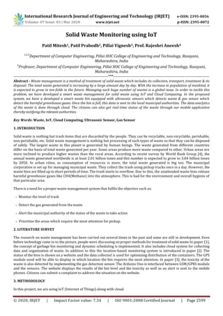 International Research Journal of Engineering and Technology (IRJET) e-ISSN: 2395-0056
Volume: 07 Issue: 03 | Mar 2020 www.irjet.net p-ISSN: 2395-0072
© 2020, IRJET | Impact Factor value: 7.34 | ISO 9001:2008 Certified Journal | Page 2599
Solid Waste Monitoring using IoT
Patil Mitesh1, Patil Prabodh2, Pillai Vignesh3, Prof. Rajeshri Aneesh4
1,2,3
Department of Computer Engineering, Pillai HOC College of Engineering and Technology, Rasayani,
Maharashtra, India
4
Professor, Department of Computer Engineering, Pillai HOC College of Engineering and Technology, Rasayani,
Maharashtra, India
---------------------------------------------------------------------***----------------------------------------------------------------------
Abstract - Waste management is a method of treatment of solid waste which includes its collection, transport, treatment & its
disposal. The total waste generated is increasing by a large amount day by day. With the increase in population of mankind, it
is expected to grow in ten-folds in the future. Managing such huge number of wastes is a global issue. In order to tackle this
problem, we have developed a smart waste management for solid waste using IoT and Cloud Computing. In the proposed
system, we have a developed a smart waste bin equipped with ultrasonic sensors which detects waste & gas sensor which
detect the harmful greenhouse gases. Once the bin is full, this data is sent to the local municipal authorities. The data analytics
of the waste is done through cloud. The citizens can also get real-time status of the waste through our mobile application
therebynotifying the relevant authorities.
Key Words: Waste, IoT, Cloud Computing, Ultrasonic Sensor, Gas Sensor
1. INTRODUCTION
Solid waste is nothing but trash items that are discarded by the people. They can be recyclable, non-recyclable, perishable,
non-perishable, etc. Solid waste management is nothing but processing of such types of waste so that they can be disposed
of safely. The largest waste in this planet is generated by human beings. The waste generated from different countries
differ on the basis of total waste generated per year. Some areas produce more waste compared to other. Urban areas are
more inclined to produce higher wastes than the rural areas. According to recent survey by World Bank Group [4], the
annual waste generated worldwide is at least 2.01 billion tones and this number is expected to grow to 3.04 billion tones
by 2050. In urban cities, as consumption of resources is more, the total waste generated is big too. The municipal
corporation is set up for managing municipal waste. They collect the trash using pickup trucks once in a day. However, the
waste bins are filled up in short periods of time. The trash starts to overflow. Due to this, the unattended waste bins release
harmful greenhouse gases like CH4(Methane) into the atmosphere. This is bad for the environment and overall hygiene of
that particular area.
There is a need for a proper waste management system that fulfils the objective such as:
- Monitor the level of trash
- Detect the gas generated from thewaste
- Alert the municipal authority of the status of the waste to take action
- Prioritize the areas which require the most attention for pickup.
2. LITERATURE SURVEY
The research on waste management has been carried out several times in the past and some are still in development. Even
before technology came in to the picture, people were discussing onproper methods for treatment ofsolid waste.In paper [1],
the concept of garbage bin monitoring and dynamic scheduling is implemented. It also includes cloud system for collecting
data and organization of waste. In addition to this the location-based monitoring system is introduced in paper [2]. The
status of the bins is shown on a website and the data collected is used for optimizing distribution of the containers. The GPS
module used will be able to display in which location the bin requires the most attention. In paper [3], the toxicity of the
waste is also detected by implementing the gas detection sensor. The Arduino Uno is interfaced between GSM/GPRS module
and the sensors. The website displays the results of the bin level and the toxicity as well as an alert is sent to the mobile
phones. Citizens can submit a complaint to address the situation on the website.
3. METHODOLOGY
In this project, we are using IoT (Internet of Things) along with cloud.
 