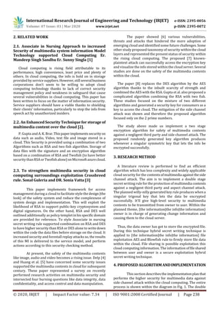 International Research Journal of Engineering and Technology (IRJET) e-ISSN: 2395-0056
Volume: 07 Issue: 03 | Mar 2020 www.irjet.net p-ISSN: 2395-0072
© 2020, IRJET | Impact Factor value: 7.34 | ISO 9001:2008 Certified Journal | Page 238
2. RELATED WORK
2.1. Associate in Nursing Approach to increased
Security of multimedia system information Model
Technology supported Cloud Computing Er.
Mandeep Singh Sandhu Er. Sunny Singla [1]
Cloud computing is rising field attributable to its
performance, high convenience, least price and plenty of
others. In cloud computing, the info is hold on in storage
provided by service suppliers.However,stillseveralbusiness
corporations don't seem to be willing to adopt cloud
computing technology thanks to lack of correct security
management policy and weakness in safeguard that cause
several vulnerabilities in cloud computing. This paper has
been written to focus on the matter of information security.
Service suppliers should have a viable thanks to shielding
their clients’ information, particularly to stop the info from
speech act by unauthorized insiders.
2.2. An Enhanced Security Technique for storage of
multimedia content over the cloud [2].
P. Gupta and A. K. Brar.Thispaperimplementssecurityon
data such as audio, Video, text file and image stored in a
cloud. This Security is provided using a combination of two
Algorithms such as RSA and two fish algorithm. Storage of
data files with the signature and an encryption algorithm
based on a combination of RSA and Twofish (to have better
security thanRSAorTwofishalone)onMicrosoftazurecloud.
2.3. To strengthen multimedia security in cloud
computing surroundings exploitation Crossbreed
rule. Sonal Guleria and DR. Sonia Vatta [3]
This paper implements framework for access
management during a cloud to facilitate style the design|the
look} of the safety system and reduce the complexness of
system design and implementation. This will exploit the
likelihood of RSA to support public-key cryptosystem and
digital signatures. On the other hand, RSA and DES well
outlined additionally as policy templetinhisspecific domain
are provided for reference. To style Associate in nursing
secret writing rule supported combination on RSA and DES
to have higher security than RSA or DES alone to writedown
within the code the data files before storage on the cloud. It
increased security and forestall replay attacksso,theresults
of this MI is delivered to the service model, and perform
actions according to this security checking method.
At present, the safety of the multimedia contents
like image, audio and video becomes a rising issue. Delp [4]
and Huang et al. [5] have concerned some security issues
supported the multimedia contents in cloud for subsequent
century. These paper represented a survey on recently
performed research activities on multimedia security and
intersected four burning questions like data integrity, data
confidentiality, and access control and data manipulation.
The paper showed [6] various vulnerabilities,
threats and attacks that hindered the more adoption of
emerging cloud and identified some future challenges.Some
other study proposed taxonomy of security within the cloud
layers and represented the present status of security within
the rising cloud computing. The proposed [7] known-
plaintext attack can successfully access the encryption key
and visualize the info stored within the cloud server.Several
studies are done on the safety of the multimedia contents
within the cloud.
The paper [8] replaces the DES algorithm by the AES
algorithm thanks to the inbuilt scarcity of strength and
combined the AES with the RSA. Gupta et al. also proposed a
complicated algorithm combining the RSA with two fish.
These studies focused on the mixture of two different
algorithms and generated a security key for consumers as a
key to access the cloud. The mitigation of the side channel
attack was shown and therefore the proposed algorithm
focused only on the 2 prime numbers.
The study above made us implement a two stage
encryption algorithm for safety of multimedia contents
against a negligent third party and side channel attack. The
proposed randomly generated key algorithm produces
whenever a singular symmetric key that lets the info be
encrypted successfully.
3. RESEARCH METHOD
A literature review is performed to find an efficient
algorithm which has less complexity and widely applicable
cloud security for the contentsofmultimedia againsttheside
channel attack. The aim is to implement a double stage
secret writing rule for the protection of multimedia contents
against a negligent third party and aspect channel attack.
The planned willy-nilly generated key rule produces whena
singular trigonal key that lets the data be encrypted
successfully. It'll give high-level security to multimedia
contents to be transmitted from owner to user. Within the
planned theme, {the information|the info|the information}
owner is in charge of generating change information and
causing them to the cloud server.
Thus, the data owner has got to store the encrypted file.
During this technique hybrid secret writing technique is
applied to {the information|the info|the information} file
exploitation AES and Blowfish rule to firmly store file data
within the cloud. File sharing is possible exploitation this
cloud computing information. The information offileshared
between user and owner is a secure exploitation hybrid
secret writing technique.
4. PROPOSED ALGORITHMANDIMPLEMENTATION
This section describes the implementationplanthat
performs the higher security for multimedia data against
side channel attack within the cloud computing. The entire
process is shown within the diagram in Fig. 1. The double
 