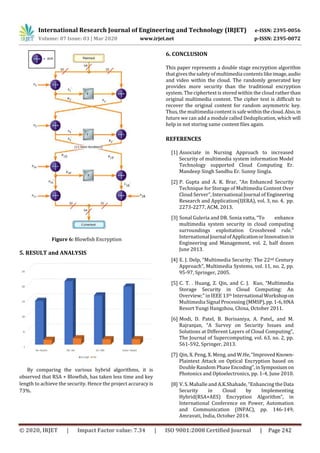 International Research Journal of Engineering and Technology (IRJET) e-ISSN: 2395-0056
Volume: 07 Issue: 03 | Mar 2020 www.irjet.net p-ISSN: 2395-0072
© 2020, IRJET | Impact Factor value: 7.34 | ISO 9001:2008 Certified Journal | Page 242
Figure 6: Blowfish Encryption
5. RESULT and ANALYSIS
By comparing the various hybrid algorithms, it is
observed that RSA + Blowfish, has taken less time and key
length to achieve the security. Hence the project accuracy is
73%.
6. CONCLUSION
This paper represents a double stage encryption algorithm
that gives the safety of multimedia contents likeimage,audio
and video within the cloud. The randomly generated key
provides more security than the traditional encryption
system. The ciphertext is stored within the cloud rather than
original multimedia content. The cipher text is difficult to
recover the original content for random asymmetric key.
Thus, the multimedia content is safewithin thecloud.Also,in
future we can add a module called Deduplication, which will
help in not storing same content files again.
REFERENCES
[1] Associate in Nursing Approach to increased
Security of multimedia system information Model
Technology supported Cloud Computing Er.
Mandeep Singh Sandhu Er. Sunny Singla.
[2] P. Gupta and A. K. Brar, “An Enhanced Security
Technique for Storage of Multimedia Content Over
Cloud Server”, International Journal of Engineering
Research and Application(IJERA), vol. 3, no. 4, pp.
2273-2277, ACM, 2013.
[3] Sonal Guleria and DR. Sonia vatta, “To enhance
multimedia system security in cloud computing
surroundings exploitation Crossbreed rule.”
InternationalJournalofApplicationorInnovationin
Engineering and Management, vol. 2, half dozen
June 2013.
[4] E. J. Delp, “Multimedia Security: The 22nd Century
Approach”, Multimedia Systems, vol. 11, no. 2, pp.
95-97, Springer, 2005.
[5] C. T. . Huang, Z. Qin, and C. J. Kuo, “Multimedia
Storage Security in Cloud Computing: An
Overview;” in IEEE 13th International Workshopon
Multimedia Signal Processing(MMSP),pp.1-6,HNA
Resort Yungi Hangzhou, China, October 2011.
[6] Modi, D. Patel, B. Borisaniya, A. Patel,, and M.
Rajranjan, “A Survey on Security Issues and
Solutions at Different Layers of Cloud Computing”,
The Journal of Supercomputing, vol. 63, no. 2, pp.
561-592, Springer, 2013.
[7] Qin, X. Peng, X. Meng, and W.He,“Improved Known-
Plaintext Attack on Optical Encryption based on
Double Random Phase Encoding”,inSymposium on
Photonics and Optoelectronics, pp. 1-4, June 2010.
[8] V. S. Mahalle and A.K.Shahade, “Enhancing theData
Security in Cloud by Implementing
Hybrid(RSA+AES) Encryption Algorithm”, in
International Conference on Power, Automation
and Communication (INPAC), pp. 146-149,
Amravati, India, October 2014.
 