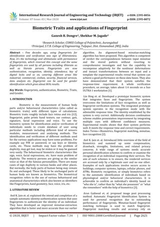 International Research Journal of Engineering and Technology (IRJET) e-ISSN: 2395-0056
Volume: 07 Issue: 03 | Mar 2020 www.irjet.net p-ISSN: 2395-0072
© 2020, IRJET | Impact Factor value: 7.34 | ISO 9001:2008 Certified Journal | Page 2621
Biometric Traits and applications of Fingerprint
Ganesh B. Dongre1, Shekhar M. Jagade2
1Research Scholar, CSMSS College of Polytechnic, Aurangabad
2Principal, S.T.B. College of Engineering, Tuljapur, Dist. Osmanabad. [MS], India
------------------------------------------------------------------------------***---------------------------------------------------------------------------
Abstract - Few decades ago, using fingerprints for
identification and verification was sign of illiterateness.
Now, it’s the technology and ultimatums with permanence
of fingerprints, which reversed this concept and the same
fingerprints are used by all persons including illiterate as
well as literate persons. Fingerprints are now
authentication, recognition, identity, attendance, key of
digital locks and so on, covering different areas like
industrial, commercial, civilian, security, financial services,
data analysis etc. fingerprint can be used for gender
identification which gives about 86% results.
Key Words: fingerprints, authentication, Biometric, Traits,
and Gender.
1. INTRODUCTION
Biometric is the measurement of human body
parts and/or behavioural characteristics (also called as
biometric traits) with different types of calculations.
Biometric traits roughly include face retina and iris [12],
fingerprint, palm prints hand texture, ear contour, gait,
signature, facial expression and voice. To use the
biometric system for identification and/or verification of
individuals needs to create database of user using
particular methods including different kind of sensors
modules, measurement and analysing methods. The
identification and verification of different methods used
for the various applications may have some problems. For
example say PIN or password, or say keys or Identity
cards, etc. These methods may have the problem of
duplicity, may get lost, may be stolen or it may be guessed
very easily. The behavioural biometric characteristics like
sign, voice, facial expressions, etc. have main problem of
duplicity. The mimicry persons are giving us the similar
voice as that of the famous personalities. There are many
cases of sign duplicity in various banks and other places.
But normally, the body parts of human being may remain
fix and unchanged. These likely to be unchanged parts of
human body are known as biometrics. The biometrical
recognition refers to the use of various behavioural and
anatomical characteristics which also known as identifiers
like Fingerprints, hand geometry, face, voice, iris, etc.
2. LITERATURE REVIEW
Anil K. Jain et. al. explained the intend and completion of a
sample automatic identity-authentication system that uses
fingerprints to authenticate the identity of an individual.
They have developed an improved minutiae-extraction
algorithm that is faster and more accurate than our earlier
algorithm. An alignment-based minutiae-matching
algorithm has been proposed. This algorithm is competent
of verdict the correspondences between input minutiae
and the stored pattern without resorting to
comprehensive investigate and has the capability to
recompense adaptively for the nonlinear deformations
and inexact transformations between an input and a
template the experimental results reveal that system can
achieve a good performance on these data bases. They also
have demonstrated that their system satisfies the
response-time requirement. A whole verification
procedure, on average, takes about 1.4 seconds on a Sun
ULTRA 1 workstation [1].
Lin Hing et. al. Developed a prototype biometric system
that integrates faces and fingerprints. The system
overcomes the limitations of face recognition as well as
fingerprint verification systems. The integrated prototype
system operates in the recognition mode with the
admissible response time. The identity established by the
system is very correct. Additionally decision combination
scheme enables presentation improvement by integrating
multiple cues with different confidence measures.
Experimental results shows that their system performs
well. It meets the response time and correct requirements.
Index Terms—Biometrics, fingerprint matching, minutiae,
face recognition [2].
Anil K. Jain et. al. Introduced little overview of the field of
biometrics and summed up some compensation,
drawback, strengths, limitations, and related privacy
concerns. A wide range of systems needs accurate
personal identification schemes to confirm or examine the
recognition of an individual requesting their services. The
aim of such schemes is to ensure, the rendered services
are accessed only by a legitimate user and no one other.
Examples of such applications involve secure access to
buildings, computer systems, laptops, cellular phones, and
ATMs. Biometric recognition, or simply biometrics refers
to the automatic identification of individuals based on
physiological and/or behavioral characteristics. It is
achievable to confirm an individual's identity based on
"who she is", rather than by "what she possesses" or "what
she remembers” with the help of biometrics [3].
Arun Gaikwad et. al. proposed image post processing
method. Automatic Fingerprint Identification System is
used for personal recognition due to outstanding
performance of fingerprints. Minutiae-based fingerprint
matching technique is used to match fingerprint.
Fingerprint matching results and accuracy rely on
 