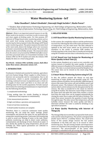 International Research Journal of Engineering and Technology (IRJET) e-ISSN: 2395-0056
Volume: 07 Issue: 03 | Mar 2020 www.irjet.net p-ISSN: 2395-0072
© 2020, IRJET | Impact Factor value: 7.34 | ISO 9001:2008 Certified Journal | Page 244
Water Monitoring System - IoT
Neha Chaudhari1, Saburi Ghodinde2, Simranjit Singh Sachdev3, Shaila Pawar4
1,2,3Student, Dept of Information Technology Engineering, A.C. Patil College of Engineering, Maharashtra, India
4Asst.Professor, Dept of Information Technology Engineering, A.C. Patil College of Engineering, Maharashtra, India
---------------------------------------------------------------------***---------------------------------------------------------------------
Abstract - Water is an important natural resource in our life.
Water needs to be monitor in real time in order to ensure safe
and clean supply of drinking water. For that purpose, IOT
(Internet of Things) based water monitoring systems such as
tank water level sensing monitoring and water leakage
monitoring has been proposed. ItdescribesdesignofIOTbased
water monitoring system. Thesystemmeasuresthewaterlevel
of the main tanks, detects the leakage where ever necessary
and water consumed by per flat in the society. The system also
detects the flow and turbidity of water. The measured values
from the sensors are processed by ESP8266 hall effect sensor
and these processed values are transmitted remotely to the
Arduino UNO via Wi-Fi module and make the Arduino UNO
display the data on a cloud using graphs.
Key Words: Arduino UNO, turbidity sensor, Hall effect
water flow sensor, ultrasonic sensor, IoT.
1. INTRODUCTION
Freshwater is limited and essential for industry, agriculture
and even human beings. Water supply in urban homes is
however not necessarily safe for consumption. Due to old
infrastructure, which is poorly maintained, and global
warming, continual increase in population puts a strain on
the supply of clean water and there is no clean and safe
drinking water for the world’s population. Periodic manual
intervention for meteringandmaintenanceisrequiredandit
has the following drawbacks
1) complicated methodology
2) long waiting time for results (leading to delayed
detection of and response to contaminants)
3) low measurement precision
4) high cost (labour, operation and equipment)
5) lack of real time monitoring
6) Small number locations are sampled.
Therefore, there is a need for continuous water quality
monitoring. We can avoid the water wastage, power
consumption and prevent the water for our generation by
using water monitoring system. Tank water levelmonitoring
is used to avoid over flowing of water in the tank. Water
pollution monitoring can help to detect water pollution,
contamination and discharge of toxic chemicals in water. It
also checks the quality by using temperature, pH [2] and
turbidity [2]. These typical parameters are collected in
river/lake water.
2. RELATED WORK
2.1 IOT Based WaterQuality Monitoring System [1]
In this system, the complexity reduces and the performance
increases by collecting the data of the waterparameterssuch
as temperature, co2, pH, water level. The data collected is
updated in the web server which can be retrieved from
anywhere in the world. It contains GSM modem for
transferring data to the cloud. Data is transferred wirelessly
using Wi Fi module and also data is refreshed by every 5 sec.
2.2 IoT Based Low Cost System for Monitoring of
Water Quality in Real Time [2]
In this system, Raspberry pi is used as core controller and
various sensors to monitor the water quality. It connects
different sensors to Raspberry Pitomonitortheconditionsof
water. The data is accessed and processed by Raspberry Pi.
The sensor data can be viewed on the cloud using Thing
Speak App.
2.3 Smart Water Monitoring System using IoT [3]
In this, the authors present the theory on real time
monitoring of water quality and quantity using IoT. The
system consists of Arduino,microcontroller, differenttypeof
sensors like water flow sensor, pH and turbidity sensor and
ultrasonic sensor. The Arduino is the main processor of the
system which control and process the data generated by the
sensors. The data is transferred to the cloud via internet
using Wi-Fi module. The ultrasonic sensor helps to measure
the water level and when the water flow reaches a certain
level then the water flow can be stopped automatically by
closing the water flow in pipe with the help of Arduino. The
water flow sensor measures the quantity of water flowing
through the pipe. The other sensor like temperature, pH and
turbidity sensor measure the water quality and help to
determine whether the water is useful for drinking or any
agricultural purposes.
2.4 Water Quality Monitoring with Internet of
Things [4]
The Atmega328pmicrocontrollerisproposedforbothsensor
node and the network gateway. The system is designed with
double layers PCB for a mobility feature. The small form
factor of this system design ensures the fast system
installment at the field and easy to be moved to other
monitoring area. The pH sensing module and temperature
sensor are attached to this prototype by using analog input
connectors. The microcontroller of the sensor node
prototype is embedded with pH sensing algorithm by using
 