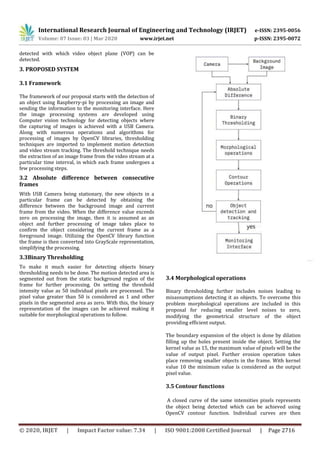 International Research Journal of Engineering and Technology (IRJET) e-ISSN: 2395-0056
Volume: 07 Issue: 03 | Mar 2020 www.irjet.net p-ISSN: 2395-0072
© 2020, IRJET | Impact Factor value: 7.34 | ISO 9001:2008 Certified Journal | Page 2716
detected with which video object plane (VOP) can be
detected.
3. PROPOSED SYSTEM
3.1 Framework
The framework of our proposal starts with the detection of
an object using Raspberry-pi by processing an image and
sending the information to the monitoring interface. Here
the image processing systems are developed using
Computer vision technology for detecting objects where
the capturing of images is achieved with a USB Camera.
Along with numerous operations and algorithms for
processing of images by OpenCV libraries, thresholding
techniques are imported to implement motion detection
and video stream tracking. The threshold technique needs
the extraction of an image frame from the video stream at a
particular time interval, in which each frame undergoes a
few processing steps.
3.2 Absolute difference between consecutive
frames
With USB Camera being stationary, the new objects in a
particular frame can be detected by obtaining the
difference between the background image and current
frame from the video. When the difference value exceeds
zero on processing the image, then it is assumed as an
object and further processing of image takes place to
confirm the object considering the current frame as a
foreground image. Utilizing the OpenCV library function
the frame is then converted into GrayScale representation,
simplifying the processing.
3.3Binary Thresholding
To make it much easier for detecting objects binary
thresholding needs to be done. The motion detected area is
segmented out from the static background region of the
frame for further processing. On setting the threshold
intensity value as 50 individual pixels are processed. The
pixel value greater than 50 is considered as 1 and other
pixels in the segmented area as zero. With this, the binary
representation of the images can be achieved making it
suitable for morphological operations to follow.
3.4 Morphological operations
Binary thresholding further includes noises leading to
misassumptions detecting it as objects. To overcome this
problem morphological operations are included in this
proposal for reducing smaller level noises to zero,
modifying the geometrical structure of the object
providing efficient output.
The boundary expansion of the object is done by dilation
filling up the holes present inside the object. Setting the
kernel value as 15, the maximum value of pixels will be the
value of output pixel. Further erosion operation takes
place removing smaller objects in the frame. With kernel
value 10 the minimum value is considered as the output
pixel value.
3.5 Contour functions
A closed curve of the same intensities pixels represents
the object being detected which can be achieved using
OpenCV contour function. Individual curves are then
 