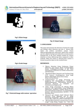 International Research Journal of Engineering and Technology (IRJET) e-ISSN: 2395-0056
Volume: 07 Issue: 03 | Mar 2020 www.irjet.net p-ISSN: 2395-0072
© 2020, IRJET | Impact Factor value: 7.34 | ISO 9001:2008 Certified Journal | Page 2718
Fig 5: Dilate Image
Fig 6: Erode Image
Fig 7: Detected Image with contour operation
Fig 8: Output Image
5. CONCLUSIONS
This paper demonstrates the detection of motion for single
and multiple object detection and also it detects both
indoor and outdoor surveillance system. Frame
differencing,background subtraction ,optical flow method
and also adaptive background subtraction are discussed in
thispaper.One of the most simplest method for motion
detection is frame differencing when compared to other
methods. When the motion is detected then contour is
formed around the object on the resulted frame.
REFERENCES
1. “Motion Detection Using Continuous Frame
Difference and Contour Based Tracking”,Nikita
Ghode, P.H.Bhagat,Proceedings of the Third
International Conference on Trends in Electronics
and Informatics.
2. “Abandoned Object Detection and Tracking Using
CCTV Camera”, ParakhAgarwal, Sanaj Singh
Kahlon, Nikhil Bisht, Pritam Dash, Sanjay
Ahuja, and AyushGoyal.
3. “Implementation of Image Processing on
Raspberry Pi”, K.S.Shilpashree1, Lokesha.H2,
HadimaniShivkumar, “International Journal of
Advanced Research in Computer and
Communication Engineering”
4. “Video Image Processing for Moving Object
Detection and Segmentation using Background
Subtraction”, Anaswara S Mohan, Resmi R, 2014
First International Conference on Computational
Systems and Communications (ICCSC) | 17-18
December 2014.
5. “Research and Analysis Small Infrared Object
Detection Track Algorithm and Its Image
Processing Technology”, Liping Lu, JunxueGeng,
Tianren Zhao, IEEE access978-1-61284-840-2/11
6. “Moving Object Detection and Extraction in serial
Image”, Liang Wang, Yongxin Liu, “ 2011 4th
 