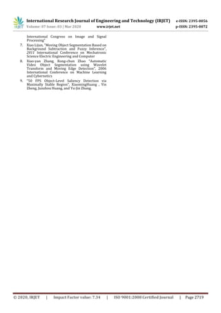 International Research Journal of Engineering and Technology (IRJET) e-ISSN: 2395-0056
Volume: 07 Issue: 03 | Mar 2020 www.irjet.net p-ISSN: 2395-0072
© 2020, IRJET | Impact Factor value: 7.34 | ISO 9001:2008 Certified Journal | Page 2719
International Congress on Image and Signal
Processing”
7. Xiao Lijun, "Moving Object Segmentation Based on
Background Subtraction and Fuzzy Inference",
2011 International Conference on Mechatronic
Science Electric Engineering and Computer
8. Xiao-yan Zhang, Rong-chun Zhao “Automatic
Video Object Segmentation using Wavelet
Transform and Moving Edge Detection”, 2006
International Conference on Machine Learning
and Cybernetics
9. “50 FPS Object-Level Saliency Detection via
Maximally Stable Region”, XiaomingHuang , Yin
Zheng, Junzhou Huang, and Yu-Jin Zhang.
 