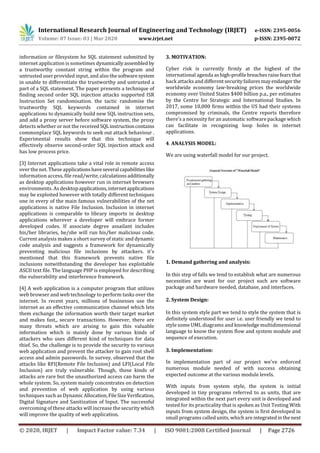 International Research Journal of Engineering and Technology (IRJET) e-ISSN: 2395-0056
Volume: 07 Issue: 03 | Mar 2020 www.irjet.net p-ISSN: 2395-0072
© 2020, IRJET | Impact Factor value: 7.34 | ISO 9001:2008 Certified Journal | Page 2726
information or filesystem he SQL statement submitted by
internet application is sometimes dynamically assembledby
a trustworthy constant string within the program and
untrusted user provided input, and also the softwaresystem
in unable to differentiate the trustworthy and untrusted a
part of a SQL statement. The paper presents a technique of
finding second order SQL injection attacks supported ISR
Instruction Set randomisation. the tactic randomise the
trustworthy SQL keywords contained in internet
applications to dynamically build new SQL instruction sets,
and add a proxy server before software system, the proxy
detects whether or not the received SQLinstructioncontains
commonplace SQL keywords to seek out attack behaviour .
Experimental results show that this technique will
effectively observe second-order SQL injection attack and
has low process price.
[3] Internet applications take a vital role in remote access
over the net. These applications haveseveralcapabilities like
information access, file read/write, calculations additionally
as desktop applications however run in internet browsers
environments. As desktopapplications,internetapplications
may be exploited however with totally different techniques
one in every of the main famous vulnerabilities of the net
applications is native File Inclusion. Inclusion in internet
applications is comparable to library imports in desktop
applications wherever a developer will embrace former
developed codes. If associate degree assailant includes
his/her libraries, he/she will run his/her malicious code.
Current analysis makes a short survey of static and dynamic
code analysis and suggests a framework for dynamically
preventing malicious file inclusions by attackers. it's
mentioned that this framework prevents native file
inclusions notwithstanding the developer has exploitable
ASCII text file. The language PHP is employed for describing
the vulnerability and interference framework.
[4] A web application is a computer program that utilizes
web browser and web technology to perform tasks over the
internet. In recent years, millions of businesses use the
internet as an effective communication channel which lets
them exchange the information worth their target market
and makes fast,, secure transactions. However, there are
many threats which are arising to gain this valuable
information which is mainly done by various kinds of
attackers who uses different kind of techniques for data
thief. So, the challenge is to provide the security to various
web application and prevent the attacker to gain root shell
access and admin passwords. In survey, observed that the
attacks like RFI(Remote File Inclusion) and LFI(Local File
Inclusion) are truly vulnerable. Though, these kinds of
attacks are rare but the unauthorized access can harm the
whole system. So, system mainly concentrates on detection
and prevention of web application by using various
techniques such as Dynamic Allocation,FileSizeVerification,
Digital Signature and Sanitization of Input. The successful
overcoming of these attacks will increase the securitywhich
will improve the quality of web application.
3. MOTIVATION:
Cyber risk is currently firmly at the highest of the
international agenda ashigh-profilebreachesraisefearsthat
hack attacks and differentsecurityfailuresmayendanger the
worldwide economy law-breaking prices the worldwide
economy over United States $400 billion p.a., per estimates
by the Centre for Strategic and International Studies. In
2017, some 10,000 firms within the US had their systems
compromised by criminals, the Centre reports therefore
there's a necessity for an automatic software package which
can facilitate in recognizing loop holes in internet
applications.
4. ANALYSIS MODEL:
We are using waterfall model for our project.
1. Demand gathering and analysis:
In this step of falls we tend to establish what are numerous
necessities are want for our project such are software
package and hardware needed, database, and interfaces.
2. System Design:
In this system style part we tend to style the system that is
definitely understood for user i.e. user friendly we tend to
style some UML diagrams and knowledge multidimensional
language to know the system flow and system module and
sequence of execution.
3. Implementation:
In implementation part of our project we've enforced
numerous module needed of with success obtaining
expected outcome at the various module levels.
With inputs from system style, the system is initial
developed in tiny programs referred to as units, that are
integrated within the next part every unit is developed and
tested for its practicality that is spoken as Unit Testing With
inputs from system design, the system is first developed in
small programs called units, which are integratedinthenext
 