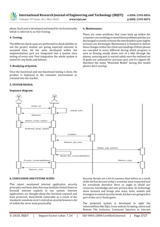 International Research Journal of Engineering and Technology (IRJET) e-ISSN: 2395-0056
Volume: 07 Issue: 03 | Mar 2020 www.irjet.net p-ISSN: 2395-0072
© 2020, IRJET | Impact Factor value: 7.34 | ISO 9001:2008 Certified Journal | Page 2727
phase. Each unit is developed and tested for its functionality
which is referred to as Unit Testing.
4. Testing:
The different check cases are performedtocheck whether or
not the project module are giving expected outcome in
assumed time. All the units developed within the
implementation part are integrated into a system once
testing of every unit. Post integration the whole system is
tested for any faults and failures.
5. Readying of System:
Once the functional and non-functional testing is done, the
product is deployed in the customer environment or
released into the market.
6. Maintenance:
There are some problems that come back up within the
consumer surroundingstomendthoseproblemspatches are
discharged co-jointly to boost the merchandise some higher
versions are discharged. Maintenance is finished to deliver
these changes within the client surroundingsofthesephases
are cascaded to every different during which progress is
seen as flowing steady down sort of a falls through the
phases. ensuring part is started solely once the outlined set
of goals are achieved for previous part and it's signed off,
therefore the name "Waterfall Model" during this model
phases don't overlap.
5. SYSTEM DESIGN:
Sequence diagram:
6. CONCLUSION AND FUTURE SCOPE:
This report mentioned internet application security
principles and basic data that may facilitate United States to
forestall internet exploits in our system. Internet
applications are thought-about the foremost exposed and
least protected, thenceforth vulnerable as a result of the
standards somehow aren't centredonsecurityhowevera lot
of within the serve want practicality.
Security threats are a lot of common than before as a result
of the net has become today's economy most respected tool
for everybody therefore there so ought to shield our
resources, knowledge and user privacy data. As technology
move forward and brings new ways, tools, models and
strategies to extend security levels, hackers are goingtobea
part of this ne'er finish game.
The projected system is developed to sight the
vulnerabilities like SQLi, Cross website Scripting, native and
Remote File Inclusion, Command Injection in internet
 
