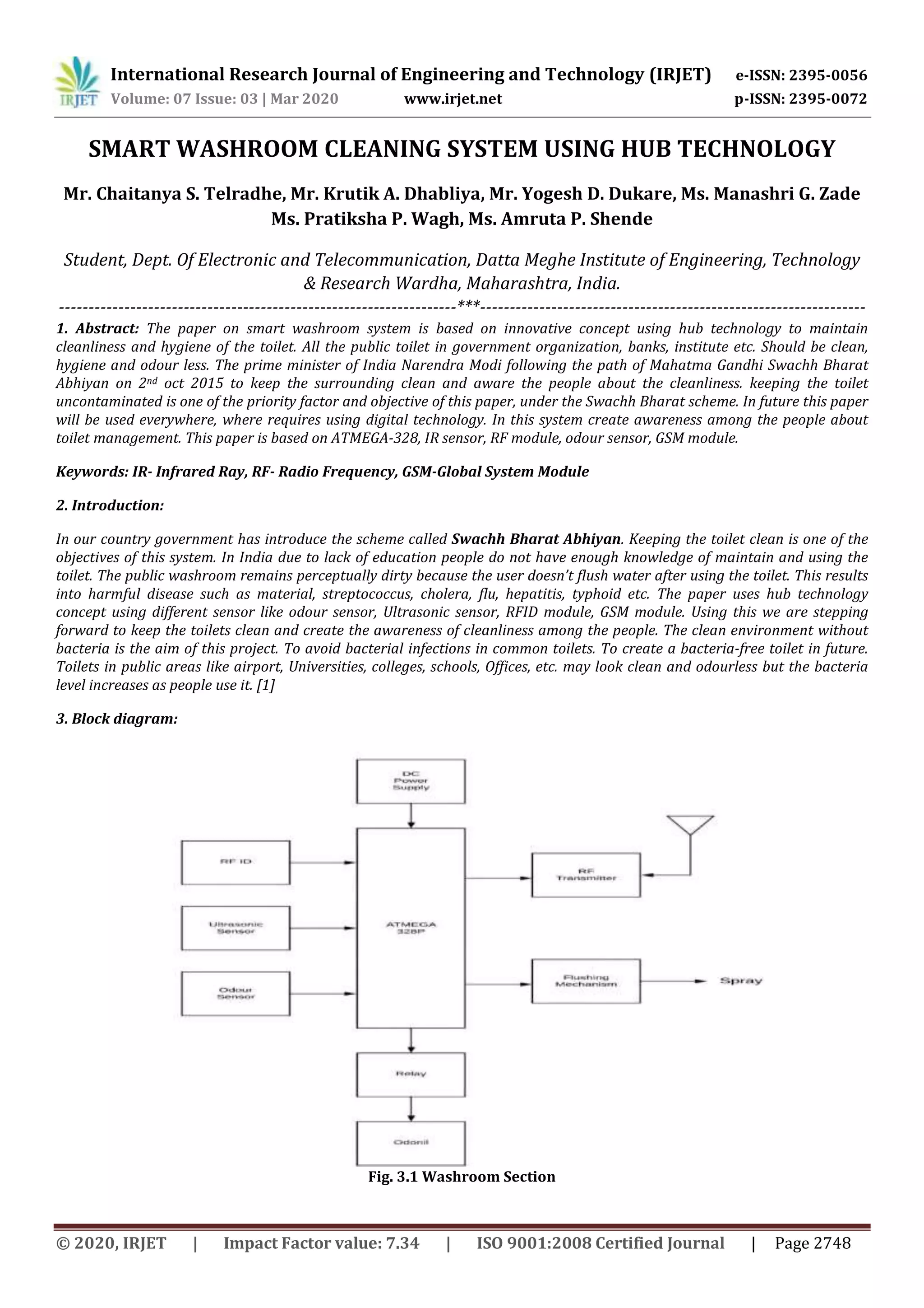 International Research Journal of Engineering and Technology (IRJET) e-ISSN: 2395-0056
Volume: 07 Issue: 03 | Mar 2020 www.irjet.net p-ISSN: 2395-0072
© 2020, IRJET | Impact Factor value: 7.34 | ISO 9001:2008 Certified Journal | Page 2748
SMART WASHROOM CLEANING SYSTEM USING HUB TECHNOLOGY
Mr. Chaitanya S. Telradhe, Mr. Krutik A. Dhabliya, Mr. Yogesh D. Dukare, Ms. Manashri G. Zade
Ms. Pratiksha P. Wagh, Ms. Amruta P. Shende
Student, Dept. Of Electronic and Telecommunication, Datta Meghe Institute of Engineering, Technology
& Research Wardha, Maharashtra, India.
-------------------------------------------------------------------***-----------------------------------------------------------------
1. Abstract: The paper on smart washroom system is based on innovative concept using hub technology to maintain
cleanliness and hygiene of the toilet. All the public toilet in government organization, banks, institute etc. Should be clean,
hygiene and odour less. The prime minister of India Narendra Modi following the path of Mahatma Gandhi Swachh Bharat
Abhiyan on 2nd oct 2015 to keep the surrounding clean and aware the people about the cleanliness. keeping the toilet
uncontaminated is one of the priority factor and objective of this paper, under the Swachh Bharat scheme. In future this paper
will be used everywhere, where requires using digital technology. In this system create awareness among the people about
toilet management. This paper is based on ATMEGA-328, IR sensor, RF module, odour sensor, GSM module.
Keywords: IR- Infrared Ray, RF- Radio Frequency, GSM-Global System Module
2. Introduction:
In our country government has introduce the scheme called Swachh Bharat Abhiyan. Keeping the toilet clean is one of the
objectives of this system. In India due to lack of education people do not have enough knowledge of maintain and using the
toilet. The public washroom remains perceptually dirty because the user doesn’t flush water after using the toilet. This results
into harmful disease such as material, streptococcus, cholera, flu, hepatitis, typhoid etc. The paper uses hub technology
concept using different sensor like odour sensor, Ultrasonic sensor, RFID module, GSM module. Using this we are stepping
forward to keep the toilets clean and create the awareness of cleanliness among the people. The clean environment without
bacteria is the aim of this project. To avoid bacterial infections in common toilets. To create a bacteria-free toilet in future.
Toilets in public areas like airport, Universities, colleges, schools, Offices, etc. may look clean and odourless but the bacteria
level increases as people use it. [1]
3. Block diagram:
Fig. 3.1 Washroom Section
 