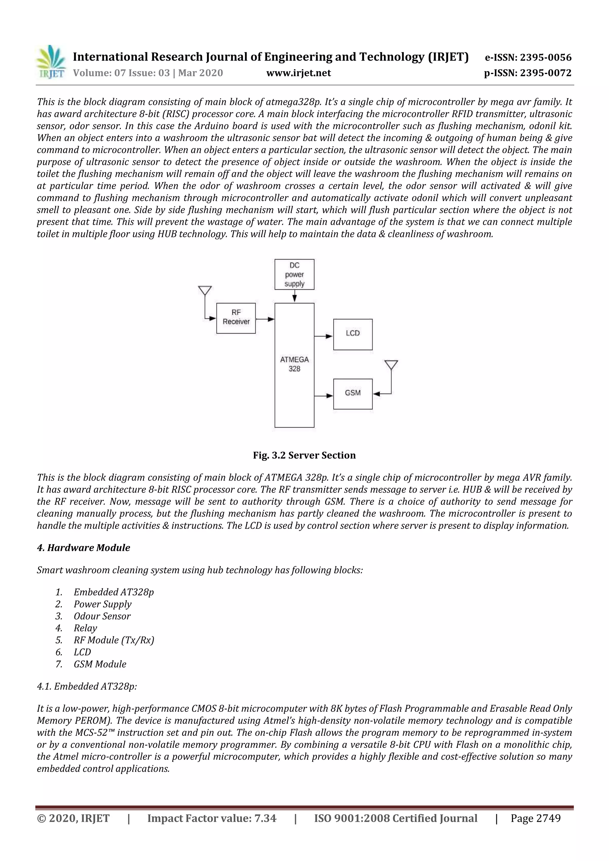 International Research Journal of Engineering and Technology (IRJET) e-ISSN: 2395-0056
Volume: 07 Issue: 03 | Mar 2020 www.irjet.net p-ISSN: 2395-0072
© 2020, IRJET | Impact Factor value: 7.34 | ISO 9001:2008 Certified Journal | Page 2749
This is the block diagram consisting of main block of atmega328p. It’s a single chip of microcontroller by mega avr family. It
has award architecture 8-bit (RISC) processor core. A main block interfacing the microcontroller RFID transmitter, ultrasonic
sensor, odor sensor. In this case the Arduino board is used with the microcontroller such as flushing mechanism, odonil kit.
When an object enters into a washroom the ultrasonic sensor bat will detect the incoming & outgoing of human being & give
command to microcontroller. When an object enters a particular section, the ultrasonic sensor will detect the object. The main
purpose of ultrasonic sensor to detect the presence of object inside or outside the washroom. When the object is inside the
toilet the flushing mechanism will remain off and the object will leave the washroom the flushing mechanism will remains on
at particular time period. When the odor of washroom crosses a certain level, the odor sensor will activated & will give
command to flushing mechanism through microcontroller and automatically activate odonil which will convert unpleasant
smell to pleasant one. Side by side flushing mechanism will start, which will flush particular section where the object is not
present that time. This will prevent the wastage of water. The main advantage of the system is that we can connect multiple
toilet in multiple floor using HUB technology. This will help to maintain the data & cleanliness of washroom.
Fig. 3.2 Server Section
This is the block diagram consisting of main block of ATMEGA 328p. It’s a single chip of microcontroller by mega AVR family.
It has award architecture 8-bit RISC processor core. The RF transmitter sends message to server i.e. HUB & will be received by
the RF receiver. Now, message will be sent to authority through GSM. There is a choice of authority to send message for
cleaning manually process, but the flushing mechanism has partly cleaned the washroom. The microcontroller is present to
handle the multiple activities & instructions. The LCD is used by control section where server is present to display information.
4. Hardware Module
Smart washroom cleaning system using hub technology has following blocks:
1. Embedded AT328p
2. Power Supply
3. Odour Sensor
4. Relay
5. RF Module (Tx/Rx)
6. LCD
7. GSM Module
4.1. Embedded AT328p:
It is a low-power, high-performance CMOS 8-bit microcomputer with 8K bytes of Flash Programmable and Erasable Read Only
Memory PEROM). The device is manufactured using Atmel’s high-density non-volatile memory technology and is compatible
with the MCS-52™ instruction set and pin out. The on-chip Flash allows the program memory to be reprogrammed in-system
or by a conventional non-volatile memory programmer. By combining a versatile 8-bit CPU with Flash on a monolithic chip,
the Atmel micro-controller is a powerful microcomputer, which provides a highly flexible and cost-effective solution so many
embedded control applications.
 