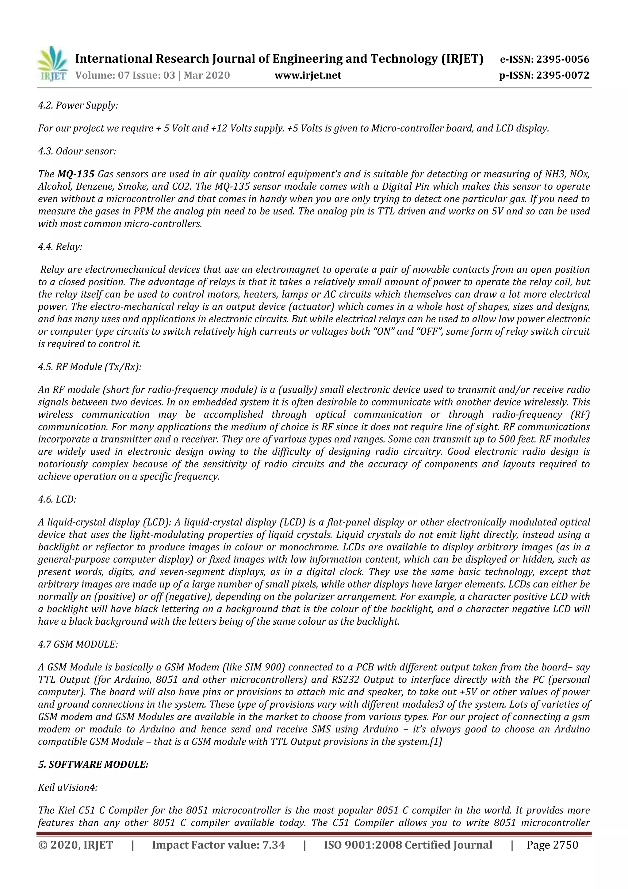 International Research Journal of Engineering and Technology (IRJET) e-ISSN: 2395-0056
Volume: 07 Issue: 03 | Mar 2020 www.irjet.net p-ISSN: 2395-0072
© 2020, IRJET | Impact Factor value: 7.34 | ISO 9001:2008 Certified Journal | Page 2750
4.2. Power Supply:
For our project we require + 5 Volt and +12 Volts supply. +5 Volts is given to Micro-controller board, and LCD display.
4.3. Odour sensor:
The MQ-135 Gas sensors are used in air quality control equipment’s and is suitable for detecting or measuring of NH3, NOx,
Alcohol, Benzene, Smoke, and CO2. The MQ-135 sensor module comes with a Digital Pin which makes this sensor to operate
even without a microcontroller and that comes in handy when you are only trying to detect one particular gas. If you need to
measure the gases in PPM the analog pin need to be used. The analog pin is TTL driven and works on 5V and so can be used
with most common micro-controllers.
4.4. Relay:
Relay are electromechanical devices that use an electromagnet to operate a pair of movable contacts from an open position
to a closed position. The advantage of relays is that it takes a relatively small amount of power to operate the relay coil, but
the relay itself can be used to control motors, heaters, lamps or AC circuits which themselves can draw a lot more electrical
power. The electro-mechanical relay is an output device (actuator) which comes in a whole host of shapes, sizes and designs,
and has many uses and applications in electronic circuits. But while electrical relays can be used to allow low power electronic
or computer type circuits to switch relatively high currents or voltages both “ON” and “OFF”, some form of relay switch circuit
is required to control it.
4.5. RF Module (Tx/Rx):
An RF module (short for radio-frequency module) is a (usually) small electronic device used to transmit and/or receive radio
signals between two devices. In an embedded system it is often desirable to communicate with another device wirelessly. This
wireless communication may be accomplished through optical communication or through radio-frequency (RF)
communication. For many applications the medium of choice is RF since it does not require line of sight. RF communications
incorporate a transmitter and a receiver. They are of various types and ranges. Some can transmit up to 500 feet. RF modules
are widely used in electronic design owing to the difficulty of designing radio circuitry. Good electronic radio design is
notoriously complex because of the sensitivity of radio circuits and the accuracy of components and layouts required to
achieve operation on a specific frequency.
4.6. LCD:
A liquid-crystal display (LCD): A liquid-crystal display (LCD) is a flat-panel display or other electronically modulated optical
device that uses the light-modulating properties of liquid crystals. Liquid crystals do not emit light directly, instead using a
backlight or reflector to produce images in colour or monochrome. LCDs are available to display arbitrary images (as in a
general-purpose computer display) or fixed images with low information content, which can be displayed or hidden, such as
present words, digits, and seven-segment displays, as in a digital clock. They use the same basic technology, except that
arbitrary images are made up of a large number of small pixels, while other displays have larger elements. LCDs can either be
normally on (positive) or off (negative), depending on the polarizer arrangement. For example, a character positive LCD with
a backlight will have black lettering on a background that is the colour of the backlight, and a character negative LCD will
have a black background with the letters being of the same colour as the backlight.
4.7 GSM MODULE:
A GSM Module is basically a GSM Modem (like SIM 900) connected to a PCB with different output taken from the board– say
TTL Output (for Arduino, 8051 and other microcontrollers) and RS232 Output to interface directly with the PC (personal
computer). The board will also have pins or provisions to attach mic and speaker, to take out +5V or other values of power
and ground connections in the system. These type of provisions vary with different modules3 of the system. Lots of varieties of
GSM modem and GSM Modules are available in the market to choose from various types. For our project of connecting a gsm
modem or module to Arduino and hence send and receive SMS using Arduino – it’s always good to choose an Arduino
compatible GSM Module – that is a GSM module with TTL Output provisions in the system.[1]
5. SOFTWARE MODULE:
Keil uVision4:
The Kiel C51 C Compiler for the 8051 microcontroller is the most popular 8051 C compiler in the world. It provides more
features than any other 8051 C compiler available today. The C51 Compiler allows you to write 8051 microcontroller
 