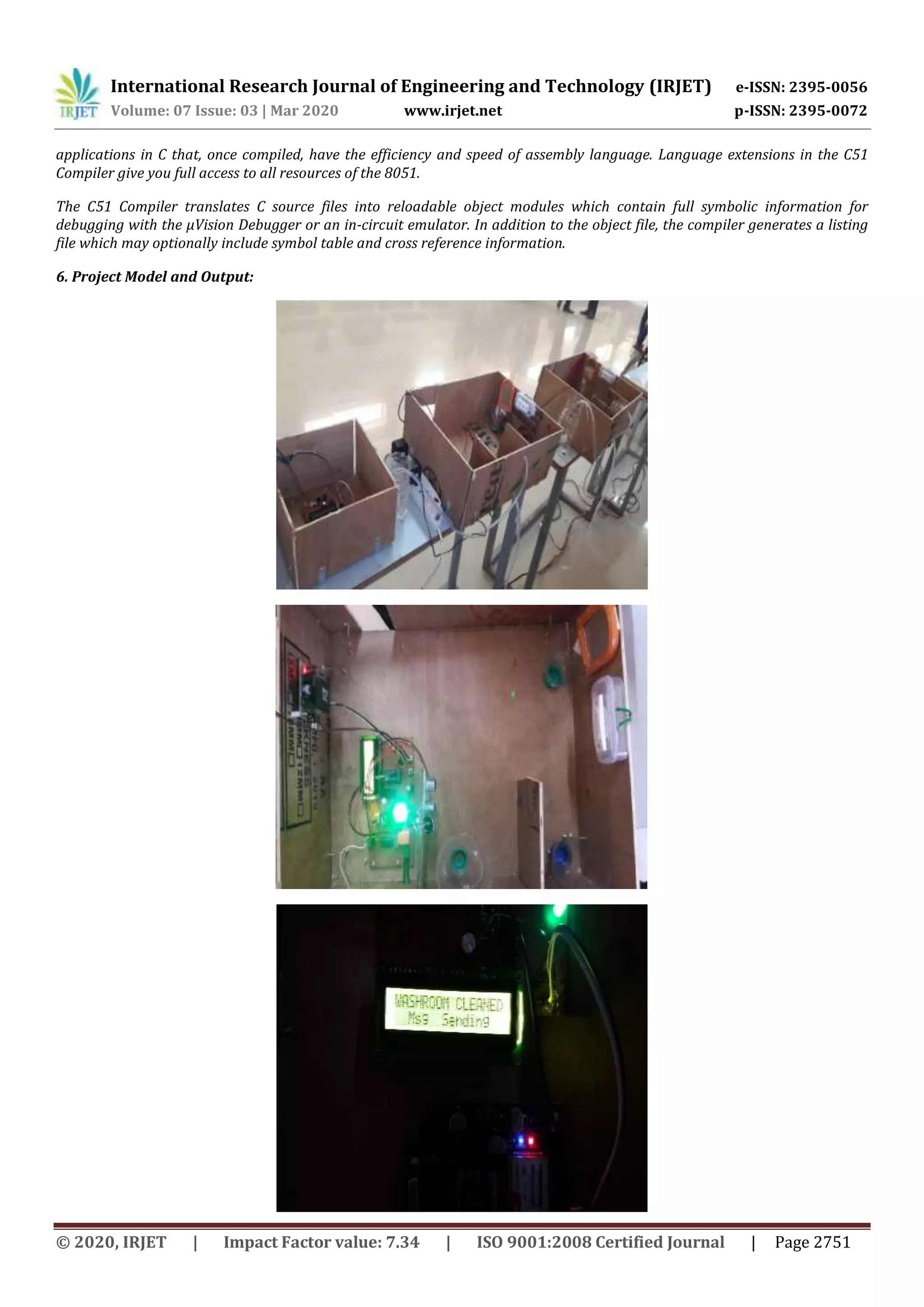 International Research Journal of Engineering and Technology (IRJET) e-ISSN: 2395-0056
Volume: 07 Issue: 03 | Mar 2020 www.irjet.net p-ISSN: 2395-0072
© 2020, IRJET | Impact Factor value: 7.34 | ISO 9001:2008 Certified Journal | Page 2751
applications in C that, once compiled, have the efficiency and speed of assembly language. Language extensions in the C51
Compiler give you full access to all resources of the 8051.
The C51 Compiler translates C source files into reloadable object modules which contain full symbolic information for
debugging with the μVision Debugger or an in-circuit emulator. In addition to the object file, the compiler generates a listing
file which may optionally include symbol table and cross reference information.
6. Project Model and Output:
 