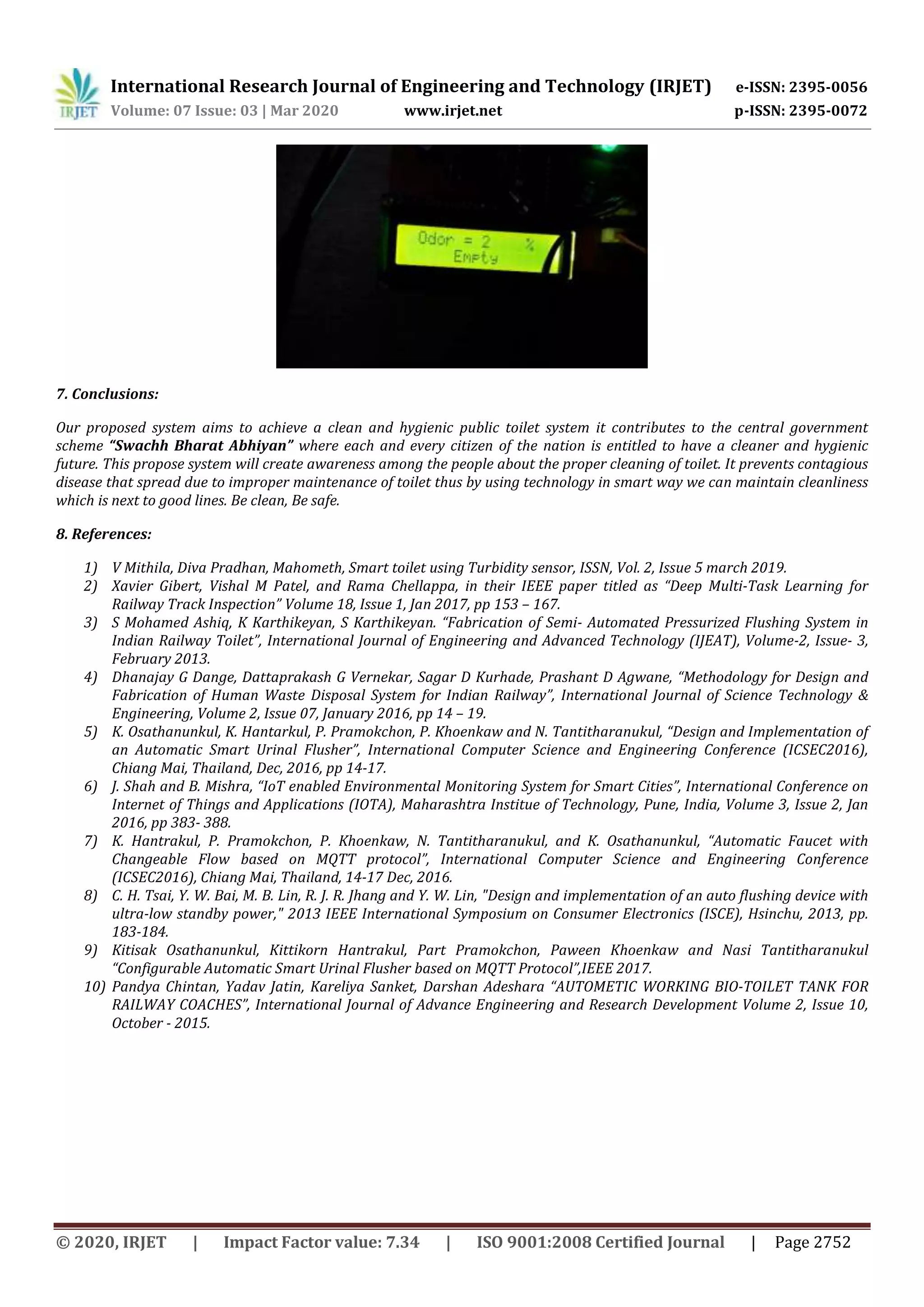 International Research Journal of Engineering and Technology (IRJET) e-ISSN: 2395-0056
Volume: 07 Issue: 03 | Mar 2020 www.irjet.net p-ISSN: 2395-0072
© 2020, IRJET | Impact Factor value: 7.34 | ISO 9001:2008 Certified Journal | Page 2752
7. Conclusions:
Our proposed system aims to achieve a clean and hygienic public toilet system it contributes to the central government
scheme “Swachh Bharat Abhiyan” where each and every citizen of the nation is entitled to have a cleaner and hygienic
future. This propose system will create awareness among the people about the proper cleaning of toilet. It prevents contagious
disease that spread due to improper maintenance of toilet thus by using technology in smart way we can maintain cleanliness
which is next to good lines. Be clean, Be safe.
8. References:
1) V Mithila, Diva Pradhan, Mahometh, Smart toilet using Turbidity sensor, ISSN, Vol. 2, Issue 5 march 2019.
2) Xavier Gibert, Vishal M Patel, and Rama Chellappa, in their IEEE paper titled as “Deep Multi-Task Learning for
Railway Track Inspection” Volume 18, Issue 1, Jan 2017, pp 153 – 167.
3) S Mohamed Ashiq, K Karthikeyan, S Karthikeyan. “Fabrication of Semi- Automated Pressurized Flushing System in
Indian Railway Toilet”, International Journal of Engineering and Advanced Technology (IJEAT), Volume-2, Issue- 3,
February 2013.
4) Dhanajay G Dange, Dattaprakash G Vernekar, Sagar D Kurhade, Prashant D Agwane, “Methodology for Design and
Fabrication of Human Waste Disposal System for Indian Railway”, International Journal of Science Technology &
Engineering, Volume 2, Issue 07, January 2016, pp 14 – 19.
5) K. Osathanunkul, K. Hantarkul, P. Pramokchon, P. Khoenkaw and N. Tantitharanukul, “Design and Implementation of
an Automatic Smart Urinal Flusher”, International Computer Science and Engineering Conference (ICSEC2016),
Chiang Mai, Thailand, Dec, 2016, pp 14-17.
6) J. Shah and B. Mishra, “IoT enabled Environmental Monitoring System for Smart Cities”, International Conference on
Internet of Things and Applications (IOTA), Maharashtra Institue of Technology, Pune, India, Volume 3, Issue 2, Jan
2016, pp 383- 388.
7) K. Hantrakul, P. Pramokchon, P. Khoenkaw, N. Tantitharanukul, and K. Osathanunkul, “Automatic Faucet with
Changeable Flow based on MQTT protocol”, International Computer Science and Engineering Conference
(ICSEC2016), Chiang Mai, Thailand, 14-17 Dec, 2016.
8) C. H. Tsai, Y. W. Bai, M. B. Lin, R. J. R. Jhang and Y. W. Lin, "Design and implementation of an auto flushing device with
ultra-low standby power," 2013 IEEE International Symposium on Consumer Electronics (ISCE), Hsinchu, 2013, pp.
183-184.
9) Kitisak Osathanunkul, Kittikorn Hantrakul, Part Pramokchon, Paween Khoenkaw and Nasi Tantitharanukul
“Configurable Automatic Smart Urinal Flusher based on MQTT Protocol”,IEEE 2017.
10) Pandya Chintan, Yadav Jatin, Kareliya Sanket, Darshan Adeshara “AUTOMETIC WORKING BIO-TOILET TANK FOR
RAILWAY COACHES”, International Journal of Advance Engineering and Research Development Volume 2, Issue 10,
October - 2015.
 