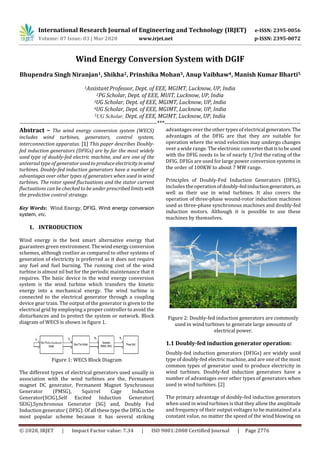 International Research Journal of Engineering and Technology (IRJET) e-ISSN: 2395-0056
Volume: 07 Issue: 03 | Mar 2020 www.irjet.net p-ISSN: 2395-0072
© 2020, IRJET | Impact Factor value: 7.34 | ISO 9001:2008 Certified Journal | Page 2776
Wind Energy Conversion System with DGIF
Bhupendra Singh Niranjan1, Shikha2, Prinshika Mohan3, Anup Vaibhaw4, Manish Kumar Bharti5
1AssistantProfessor, Dept. of EEE, MGIMT, Lucknow, UP, India
2PG Scholar, Dept. of EEE, MUIT, Lucknow, UP, India
3UG Scholar, Dept. of EEE, MGIMT, Lucknow, UP, India
4UG Scholar, Dept. of EEE, MGIMT, Lucknow, UP, India
5UG Scholar, Dept. of EEE, MGIMT, Lucknow, UP, India
----------------------------------------------------------------------***-----------------------------------------------------------------------
Abstract – The wind energy conversion system (WECS)
includes wind turbines, generators, control system,
interconnection apparatus. [1] This paper describes Doubly-
fed induction generators (DFIGs) are by far the most widely
used type of doubly-fed electric machine, and are one of the
universal type of generator used to produce electricity in wind
turbines. Doubly-fed induction generators have a number of
advantages over other types of generators when used in wind
turbines. The rotor speed fluctuations and the stator current
fluctuations can be checked to be under prescribed limits with
the predictive control strategy.
Key Words: Wind Energy, DFIG, Wind energy conversion
system, etc.
1. INTRODUCTION
Wind energy is the best smart alternative energy that
guarantees green environment. Thewindenergy conversion
schemes, although costlier as compared to other systems of
generation of electricity is preferred as it does not require
any fuel and fuel burning. The running cost of the wind
turbine is almost nil but for the periodic maintenance that it
requires. The basic device in the wind energy conversion
system is the wind turbine which transfers the kinetic
energy into a mechanical energy. The wind turbine is
connected to the electrical generator through a coupling
device gear train. The output of the generator is given to the
electrical grid by employing a proper controller to avoid the
disturbances and to protect the system or network. Block
diagram of WECS is shown in figure 1.
Figure 1: WECS Block Diagram
The different types of electrical generators used usually in
association with the wind turbines are the, Permanent
magnet DC generator, Permanent Magnet Synchronous
Generator (PMSG), Squirrel Cage Induction
Generator(SCIG),Self Excited Induction Generator(
SEIG),Synchronous Generator (SG) and, Doubly Fed
Induction generator ( DFIG). Of all these type the DFIG is the
most popular scheme because it has several striking
advantages over the other types of electrical generators. The
advantages of the DFIG are that they are suitable for
operation where the wind velocities may undergo changes
over a wide range. The electronic converterthatistobeused
with the DFIG needs to be of nearly 1/3rd the rating of the
DFIG. DFIGs are used for large power conversion systems in
the order of 100KW to about 7 MW range.
Principles of Doubly-Fed Induction Generators (DFIG),
includes the operationofdoubly-fedinductiongenerators, as
well as their use in wind turbines. It also covers the
operation of three-phase wound-rotor induction machines
used as three-phase synchronous machines and doubly-fed
induction motors. Although it is possible to use these
machines by themselves.
Figure 2: Doubly-fed induction generators are commonly
used in wind turbines to generate large amounts of
electrical power.
1.1 Doubly-fed induction generator operation:
Doubly-fed induction generators (DFIGs) are widely used
type of doubly-fed electric machine, and are one of the most
common types of generator used to produce electricity in
wind turbines. Doubly-fed induction generators have a
number of advantages over other types of generators when
used in wind turbines. [2]
The primary advantage of doubly-fed induction generators
when used in wind turbines is that they allow the amplitude
and frequency of their output voltages to be maintained at a
constant value, no matter the speed of the wind blowing on
 