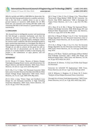 International Research Journal of Engineering and Technology (IRJET) e-ISSN: 2395-0056
Volume: 07 Issue: 03 | Mar 2020 www.irjet.net p-ISSN: 2395-0072
© 2020, IRJET | Impact Factor value: 7.34 | ISO 9001:2008 Certified Journal | Page 2792
MHz for up-link and 1805 to 1880 MHz for down-link. Up-
link is the link from ground station to a satellite and down-
link is the link from a satellite down to one or more
ground stations or receivers. GSM divides the 25 MHz
band into 124 channels each having 200 KHz width and
remaining 200 KHz is left unused as a guard band to avoid
interference.
5. CONCLUSION
We showed how to intelligently monitor and maintaining
the fish through a automate mechanism such that the
ammonia, pH level, temperature, and TDS. Our solution
allows the designer to quickly deploy intelligent control
for various water conditions. We have developed model to
daily monitoring experiments to investigate the effects of
daily changes in aquarium and loss on the water condition.
Though we are able to achieve all the goals but still we
think that lots of advancement can be done for this
project. It is mainly helpful in hobby in fish keeping. Our
project is the combination of aqua phonics and IoT
technology.
REFERENCES
[1] M. Yilmaz, P. T. Krein, “Review of Battery Charger
Topologies,Charging Power Levels, and Infrastructure for
Plug-In Electric and Hybrid Vehicles,” IEEE Trans. Power
Electron., vol. 28, no. 5, pp. 2151-2169, May 2013.
[2] H. Wu, Y. Li, Y. Xing, “LLC Resonant Converter With
Semi active Variable-Structure Rectifier (SA-VSR) for Wide
Output Voltage Range Application,” IEEE Trans. Power
Electron., vol. 31, no. 5, pp. 3389-3394, May 2016.
[3] H. Park, J. Jung, “Power Stage and Feedback Loop
Design for LLC Resonant Converter in High Switching
Frequency Operation,” IEEE Trans. Power Electron., vol.
32, no. 10, pp. 7770-7782, Oct. 2017.
[4] G. Yang, F. Xiao, X. Fan, R. Wang, J. Liu, “Three-Phase
Three-Level Phase-Shifted PWM DC–DC Converter for
Electric Ship MVDC Application,” IEEE J. Emerging Sel.
Topics Power Electron., vol. 5, no. 1, pp. 162-170, Mar.
2017.
[5] L. Zhao, H. Li, X. Wu, J. Zhang, “An Improved Phase-
Shifted Full-Bridge Converter With Wide-Range ZVS and
Reduced Filter Requirement,” IEEE Trans. Ind. Electron.,
vol. 65, no. 3, pp. 2167-2176, Mar. 2018.
[6] Z. Hu, L. Wang, H. Wang, Y. Liu, P. C. Sen, “An Accurate
Design Algorithm for LLC Resonant Converters—Part I,”
IEEE Trans. Power Electron., vol. 31, no. 8, pp. 5435-5447,
Aug. 2016.
[7] Z. Hu, L. Wang, Y. Qiu, Y. Liu, P. C. Sen, “An Accurate
Design Algorithm for LLC Resonant Converters—Part II,”
IEEE Trans. Power Electron., vol. 31, no.8, pp. 5448-5460,
Aug. 2016.
[8] Lee, G. W. Moon, “Analysis and Design of Phase-Shifted
Dual H-Bridge Converter with a Wide ZVS Range and
Reduced Output Filter,” IEEE Trans. Ind. Electron., vol. 60,
no. 10, pp. 4415-4426, Oct. 2013.
[9] Demirel, B. Erkmen, “A Very Low-Profile Dual Output
LLC Resonant
Converter for LCD/LED TV Applications,” IEEE Trans.
Power Electron.,vol. 29, no. 7, pp. 3514-3524, Jul. 2014.
[10] R. Williams, C. Bingham, D. A. Stone, M. P. Foster,
“Analysis of Dual-Output Resonant Power Converters
Through Use of Linear Load Approximations,” IEEE Trans.
Power Electron., vol. 27, no. 9, pp. 4051-4059, Sep. 2012.
 