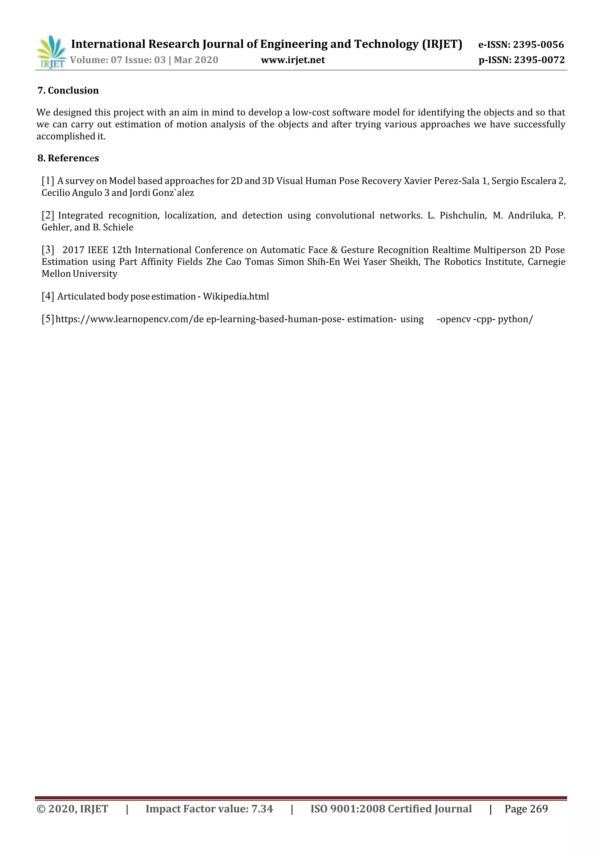 International Research Journal of Engineering and Technology (IRJET) e-ISSN: 2395-0056
Volume: 07 Issue: 03 | Mar 2020 www.irjet.net p-ISSN: 2395-0072
© 2020, IRJET | Impact Factor value: 7.34 | ISO 9001:2008 Certified Journal | Page 269
7. Conclusion
We designed this project with an aim in mind to develop a low-cost software model for identifying the objects and so that
we can carry out estimation of motion analysis of the objects and after trying various approaches we have successfully
accomplished it.
8. References
[1] A survey on Model based approaches for 2D and3D Visual Human Pose Recovery Xavier Perez-Sala 1, Sergio Escalera 2,
Cecilio Angulo 3 and Jordi Gonz`alez
[2] Integrated recognition, localization, and detection using convolutional networks. L. Pishchulin, M. Andriluka, P.
Gehler, and B. Schiele
[3] 2017 IEEE 12th International Conference on Automatic Face & Gesture Recognition Realtime Multiperson 2D Pose
Estimation using Part Affinity Fields Zhe Cao Tomas Simon Shih-En Wei Yaser Sheikh, The Robotics Institute, Carnegie
Mellon University
[4] Articulated bodyposeestimation- Wikipedia.html
[5]https://www.learnopencv.com/de ep-learning-based-human-pose- estimation- using -opencv -cpp- python/
 