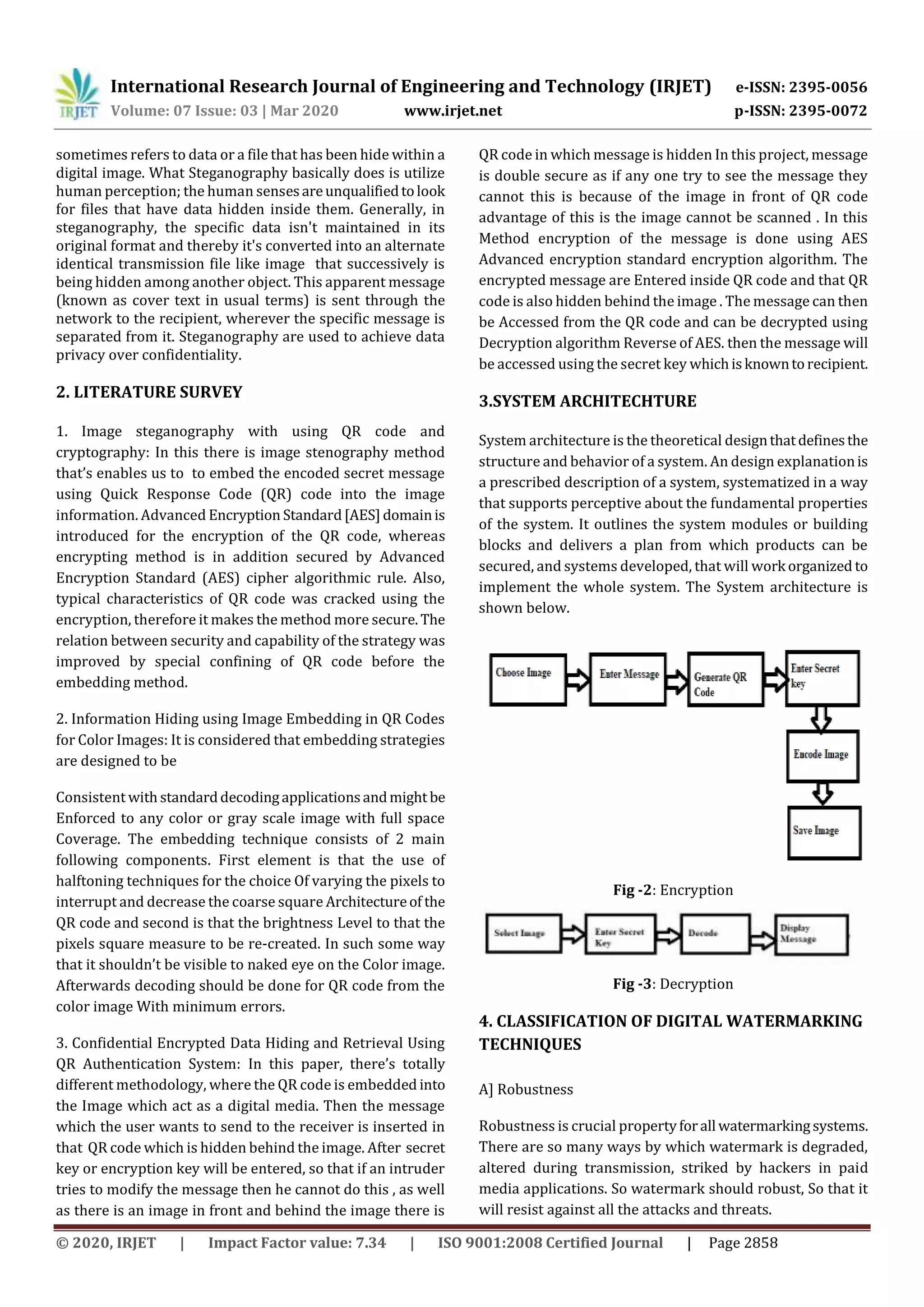 International Research Journal of Engineering and Technology (IRJET) e-ISSN: 2395-0056
Volume: 07 Issue: 03 | Mar 2020 www.irjet.net p-ISSN: 2395-0072
© 2020, IRJET | Impact Factor value: 7.34 | ISO 9001:2008 Certified Journal | Page 2858
sometimes refers to data or a file that has been hide within a
digital image. What Steganography basically does is utilize
human perception; the human sensesareunqualifiedtolook
for files that have data hidden inside them. Generally, in
steganography, the specific data isn't maintained in its
original format and thereby it's converted into an alternate
identical transmission file like image that successively is
being hidden among another object. This apparent message
(known as cover text in usual terms) is sent through the
network to the recipient, wherever the specific message is
separated from it. Steganography are used to achieve data
privacy over confidentiality.
2. LITERATURE SURVEY
1. Image steganography with using QR code and
cryptography: In this there is image stenography method
that’s enables us to to embed the encoded secret message
using Quick Response Code (QR) code into the image
information. Advanced Encryption Standard[AES]domainis
introduced for the encryption of the QR code, whereas
encrypting method is in addition secured by Advanced
Encryption Standard (AES) cipher algorithmic rule. Also,
typical characteristics of QR code was cracked using the
encryption, therefore it makes the method more secure. The
relation between security and capability of the strategy was
improved by special confining of QR code before the
embedding method.
2. Information Hiding using Image Embedding in QR Codes
for Color Images: It is considered that embedding strategies
are designed to be
Consistent with standarddecodingapplicationsandmight be
Enforced to any color or gray scale image with full space
Coverage. The embedding technique consists of 2 main
following components. First element is that the use of
halftoning techniques for the choice Of varying the pixels to
interrupt and decrease the coarse square Architectureof the
QR code and second is that the brightness Level to that the
pixels square measure to be re-created. In such some way
that it shouldn’t be visible to naked eye on the Color image.
Afterwards decoding should be done for QR code from the
color image With minimum errors.
3. Confidential Encrypted Data Hiding and Retrieval Using
QR Authentication System: In this paper, there’s totally
different methodology, where the QR code is embedded into
the Image which act as a digital media. Then the message
which the user wants to send to the receiver is inserted in
that QR code which is hidden behind the image. After secret
key or encryption key will be entered, so that if an intruder
tries to modify the message then he cannot do this , as well
as there is an image in front and behind the image there is
QR code in which message is hidden In this project, message
is double secure as if any one try to see the message they
cannot this is because of the image in front of QR code
advantage of this is the image cannot be scanned . In this
Method encryption of the message is done using AES
Advanced encryption standard encryption algorithm. The
encrypted message are Entered inside QR code and that QR
code is also hidden behind the image . The message can then
be Accessed from the QR code and can be decrypted using
Decryption algorithm Reverse of AES. then the message will
be accessed using the secret key whichisknowntorecipient.
3.SYSTEM ARCHITECHTURE
System architecture is the theoretical designthatdefinesthe
structure and behavior of a system. An design explanationis
a prescribed description of a system, systematized in a way
that supports perceptive about the fundamental properties
of the system. It outlines the system modules or building
blocks and delivers a plan from which products can be
secured, and systems developed, that will work organized to
implement the whole system. The System architecture is
shown below.
Fig -2: Encryption
Fig -3: Decryption
4. CLASSIFICATION OF DIGITAL WATERMARKING
TECHNIQUES
A] Robustness
Robustness is crucial propertyforall watermarkingsystems.
There are so many ways by which watermark is degraded,
altered during transmission, striked by hackers in paid
media applications. So watermark should robust, So that it
will resist against all the attacks and threats.
 