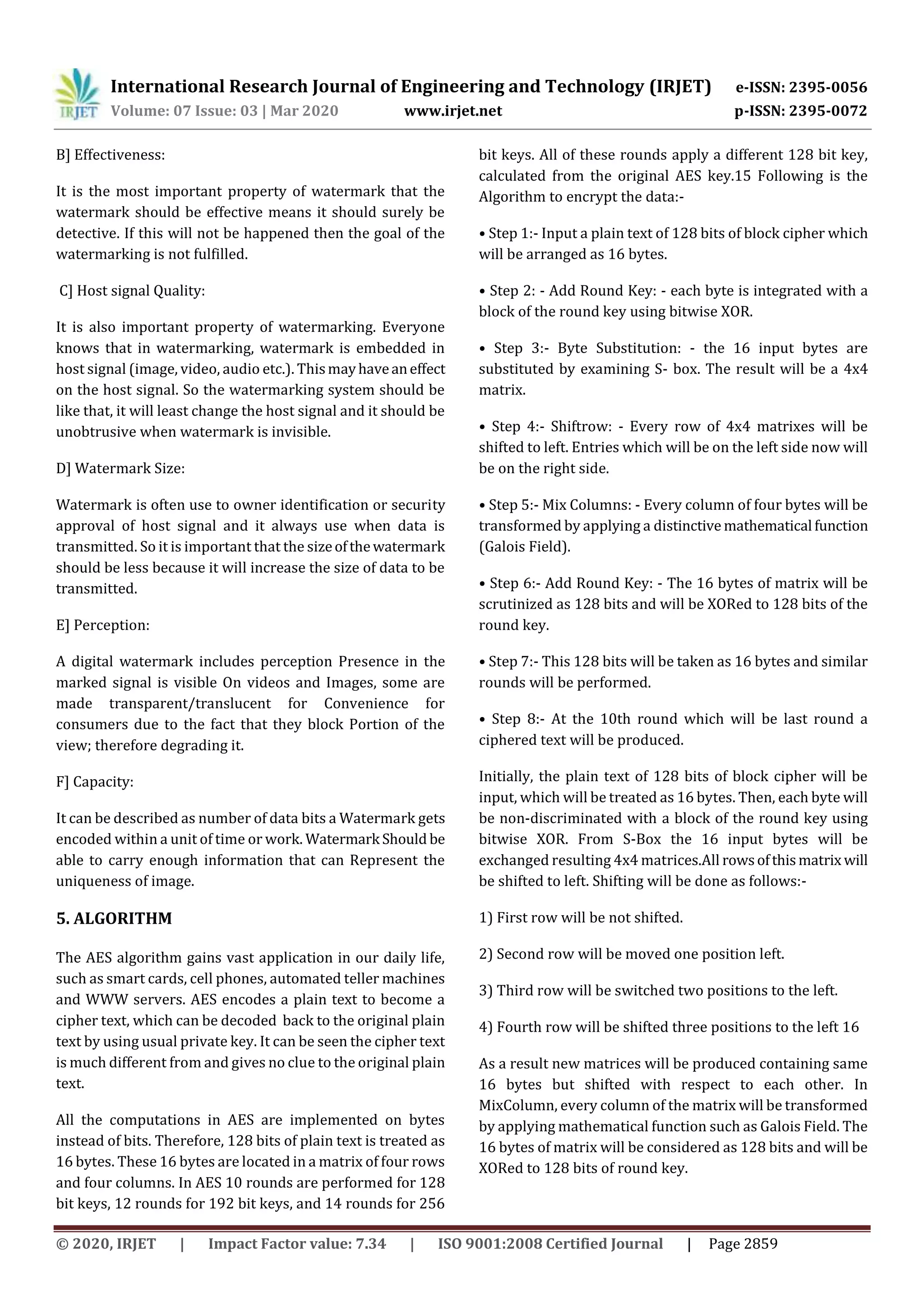 International Research Journal of Engineering and Technology (IRJET) e-ISSN: 2395-0056
Volume: 07 Issue: 03 | Mar 2020 www.irjet.net p-ISSN: 2395-0072
© 2020, IRJET | Impact Factor value: 7.34 | ISO 9001:2008 Certified Journal | Page 2859
B] Effectiveness:
It is the most important property of watermark that the
watermark should be effective means it should surely be
detective. If this will not be happened then the goal of the
watermarking is not fulfilled.
C] Host signal Quality:
It is also important property of watermarking. Everyone
knows that in watermarking, watermark is embedded in
host signal (image, video, audio etc.). Thismayhaveaneffect
on the host signal. So the watermarking system should be
like that, it will least change the host signal and it should be
unobtrusive when watermark is invisible.
D] Watermark Size:
Watermark is often use to owner identification or security
approval of host signal and it always use when data is
transmitted. So it is important that the sizeofthewatermark
should be less because it will increase the size of data to be
transmitted.
E] Perception:
A digital watermark includes perception Presence in the
marked signal is visible On videos and Images, some are
made transparent/translucent for Convenience for
consumers due to the fact that they block Portion of the
view; therefore degrading it.
F] Capacity:
It can be described as number of data bits a Watermark gets
encoded within a unit of time or work. Watermark Should be
able to carry enough information that can Represent the
uniqueness of image.
5. ALGORITHM
The AES algorithm gains vast application in our daily life,
such as smart cards, cell phones, automated teller machines
and WWW servers. AES encodes a plain text to become a
cipher text, which can be decoded back to the original plain
text by using usual private key. It can be seen the cipher text
is much different from and gives no clue to the original plain
text.
All the computations in AES are implemented on bytes
instead of bits. Therefore, 128 bits of plain text is treated as
16 bytes. These 16 bytes are located in a matrix of four rows
and four columns. In AES 10 rounds are performed for 128
bit keys, 12 rounds for 192 bit keys, and 14 rounds for 256
bit keys. All of these rounds apply a different 128 bit key,
calculated from the original AES key.15 Following is the
Algorithm to encrypt the data:-
• Step 1:- Input a plain text of 128 bits of block cipher which
will be arranged as 16 bytes.
• Step 2: - Add Round Key: - each byte is integrated with a
block of the round key using bitwise XOR.
• Step 3:- Byte Substitution: - the 16 input bytes are
substituted by examining S- box. The result will be a 4x4
matrix.
• Step 4:- Shiftrow: - Every row of 4x4 matrixes will be
shifted to left. Entries which will be on the left side now will
be on the right side.
• Step 5:- Mix Columns: - Every column of four bytes will be
transformed by applying a distinctive mathematical function
(Galois Field).
• Step 6:- Add Round Key: - The 16 bytes of matrix will be
scrutinized as 128 bits and will be XORed to 128 bits of the
round key.
• Step 7:- This 128 bits will be taken as 16 bytes and similar
rounds will be performed.
• Step 8:- At the 10th round which will be last round a
ciphered text will be produced.
Initially, the plain text of 128 bits of block cipher will be
input, which will be treated as 16 bytes. Then, each byte will
be non-discriminated with a block of the round key using
bitwise XOR. From S-Box the 16 input bytes will be
exchanged resulting 4x4 matrices.All rowsofthismatrix will
be shifted to left. Shifting will be done as follows:-
1) First row will be not shifted.
2) Second row will be moved one position left.
3) Third row will be switched two positions to the left.
4) Fourth row will be shifted three positions to the left 16
As a result new matrices will be produced containing same
16 bytes but shifted with respect to each other. In
MixColumn, every column of the matrix will be transformed
by applying mathematical function such as Galois Field. The
16 bytes of matrix will be considered as 128 bits and will be
XORed to 128 bits of round key.
 