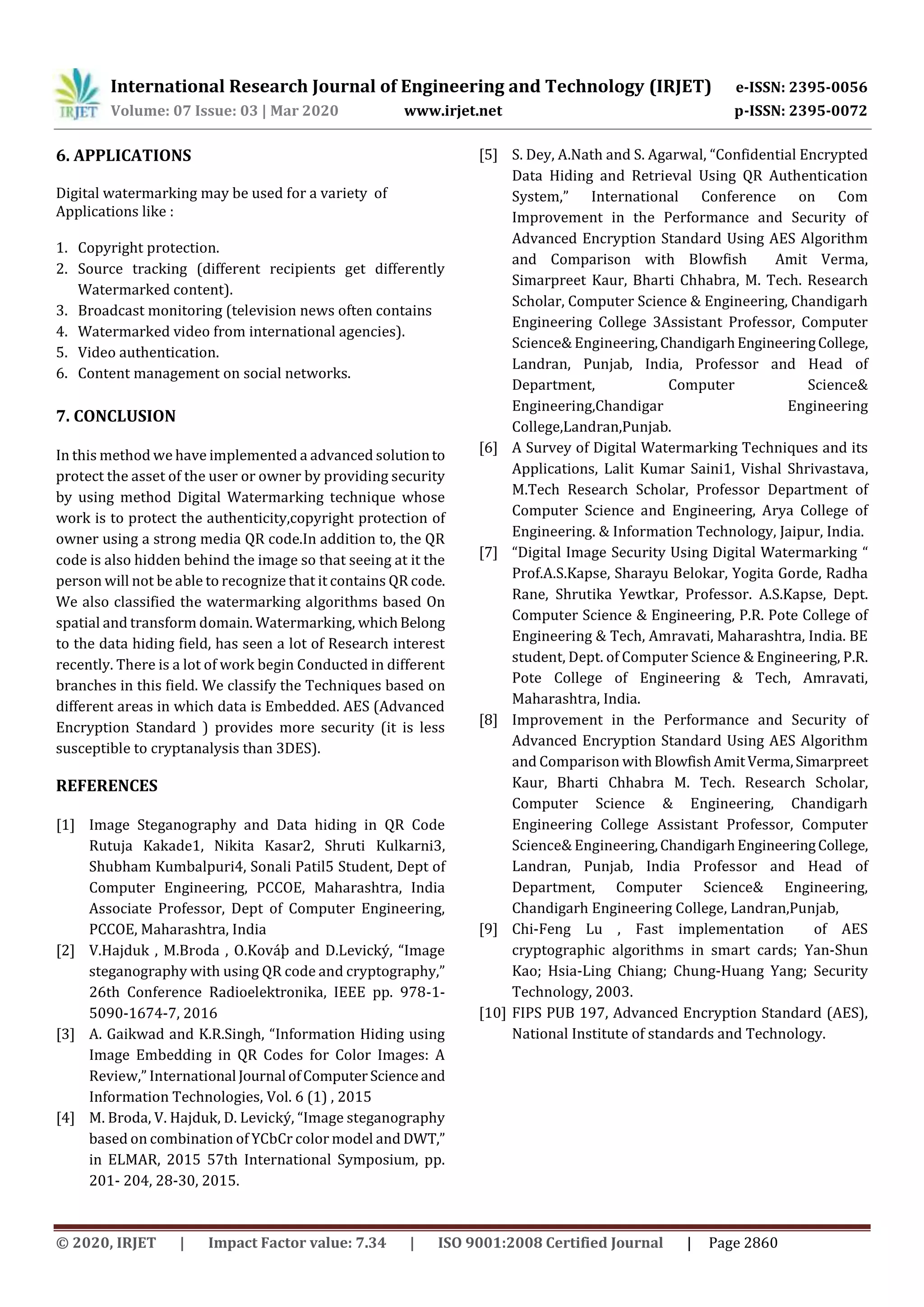 International Research Journal of Engineering and Technology (IRJET) e-ISSN: 2395-0056
Volume: 07 Issue: 03 | Mar 2020 www.irjet.net p-ISSN: 2395-0072
© 2020, IRJET | Impact Factor value: 7.34 | ISO 9001:2008 Certified Journal | Page 2860
6. APPLICATIONS
Digital watermarking may be used for a variety of
Applications like :
1. Copyright protection.
2. Source tracking (different recipients get differently
Watermarked content).
3. Broadcast monitoring (television news often contains
4. Watermarked video from international agencies).
5. Video authentication.
6. Content management on social networks.
7. CONCLUSION
In this method we have implemented a advanced solutionto
protect the asset of the user or owner by providing security
by using method Digital Watermarking technique whose
work is to protect the authenticity,copyright protection of
owner using a strong media QR code.In addition to, the QR
code is also hidden behind the image so that seeing at it the
person will not be able to recognize that it contains QR code.
We also classified the watermarking algorithms based On
spatial and transform domain. Watermarking, whichBelong
to the data hiding field, has seen a lot of Research interest
recently. There is a lot of work begin Conducted in different
branches in this field. We classify the Techniques based on
different areas in which data is Embedded. AES (Advanced
Encryption Standard ) provides more security (it is less
susceptible to cryptanalysis than 3DES).
REFERENCES
[1] Image Steganography and Data hiding in QR Code
Rutuja Kakade1, Nikita Kasar2, Shruti Kulkarni3,
Shubham Kumbalpuri4, Sonali Patil5 Student, Dept of
Computer Engineering, PCCOE, Maharashtra, India
Associate Professor, Dept of Computer Engineering,
PCCOE, Maharashtra, India
[2] V.Hajduk , M.Broda , O.Kováþ and D.Levický, “Image
steganography with using QR code and cryptography,”
26th Conference Radioelektronika, IEEE pp. 978-1-
5090-1674-7, 2016
[3] A. Gaikwad and K.R.Singh, “Information Hiding using
Image Embedding in QR Codes for Color Images: A
Review,” International Journal ofComputer Scienceand
Information Technologies, Vol. 6 (1) , 2015
[4] M. Broda, V. Hajduk, D. Levický, “Image steganography
based on combination of YCbCr color model and DWT,”
in ELMAR, 2015 57th International Symposium, pp.
201- 204, 28-30, 2015.
[5] S. Dey, A.Nath and S. Agarwal, “Confidential Encrypted
Data Hiding and Retrieval Using QR Authentication
System,” International Conference on Com
Improvement in the Performance and Security of
Advanced Encryption Standard Using AES Algorithm
and Comparison with Blowfish Amit Verma,
Simarpreet Kaur, Bharti Chhabra, M. Tech. Research
Scholar, Computer Science & Engineering, Chandigarh
Engineering College 3Assistant Professor, Computer
Science& Engineering,ChandigarhEngineeringCollege,
Landran, Punjab, India, Professor and Head of
Department, Computer Science&
Engineering,Chandigar Engineering
College,Landran,Punjab.
[6] A Survey of Digital Watermarking Techniques and its
Applications, Lalit Kumar Saini1, Vishal Shrivastava,
M.Tech Research Scholar, Professor Department of
Computer Science and Engineering, Arya College of
Engineering. & Information Technology, Jaipur, India.
[7] “Digital Image Security Using Digital Watermarking “
Prof.A.S.Kapse, Sharayu Belokar, Yogita Gorde, Radha
Rane, Shrutika Yewtkar, Professor. A.S.Kapse, Dept.
Computer Science & Engineering, P.R. Pote College of
Engineering & Tech, Amravati, Maharashtra, India. BE
student, Dept. of Computer Science & Engineering, P.R.
Pote College of Engineering & Tech, Amravati,
Maharashtra, India.
[8] Improvement in the Performance and Security of
Advanced Encryption Standard Using AES Algorithm
and Comparison withBlowfish AmitVerma,Simarpreet
Kaur, Bharti Chhabra M. Tech. Research Scholar,
Computer Science & Engineering, Chandigarh
Engineering College Assistant Professor, Computer
Science& Engineering,ChandigarhEngineeringCollege,
Landran, Punjab, India Professor and Head of
Department, Computer Science& Engineering,
Chandigarh Engineering College, Landran,Punjab,
[9] Chi-Feng Lu , Fast implementation of AES
cryptographic algorithms in smart cards; Yan-Shun
Kao; Hsia-Ling Chiang; Chung-Huang Yang; Security
Technology, 2003.
[10] FIPS PUB 197, Advanced Encryption Standard (AES),
National Institute of standards and Technology.
 