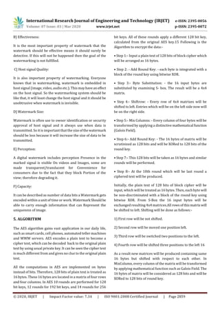 International Research Journal of Engineering and Technology (IRJET) e-ISSN: 2395-0056
Volume: 07 Issue: 03 | Mar 2020 www.irjet.net p-ISSN: 2395-0072
© 2020, IRJET | Impact Factor value: 7.34 | ISO 9001:2008 Certified Journal | Page 2859
B] Effectiveness:
It is the most important property of watermark that the
watermark should be effective means it should surely be
detective. If this will not be happened then the goal of the
watermarking is not fulfilled.
C] Host signal Quality:
It is also important property of watermarking. Everyone
knows that in watermarking, watermark is embedded in
host signal (image, video, audio etc.). Thismayhaveaneffect
on the host signal. So the watermarking system should be
like that, it will least change the host signal and it should be
unobtrusive when watermark is invisible.
D] Watermark Size:
Watermark is often use to owner identification or security
approval of host signal and it always use when data is
transmitted. So it is important that the sizeofthewatermark
should be less because it will increase the size of data to be
transmitted.
E] Perception:
A digital watermark includes perception Presence in the
marked signal is visible On videos and Images, some are
made transparent/translucent for Convenience for
consumers due to the fact that they block Portion of the
view; therefore degrading it.
F] Capacity:
It can be described as number of data bits a Watermark gets
encoded within a unit of time or work. Watermark Should be
able to carry enough information that can Represent the
uniqueness of image.
5. ALGORITHM
The AES algorithm gains vast application in our daily life,
such as smart cards, cell phones, automated teller machines
and WWW servers. AES encodes a plain text to become a
cipher text, which can be decoded back to the original plain
text by using usual private key. It can be seen the cipher text
is much different from and gives no clue to the original plain
text.
All the computations in AES are implemented on bytes
instead of bits. Therefore, 128 bits of plain text is treated as
16 bytes. These 16 bytes are located in a matrix of four rows
and four columns. In AES 10 rounds are performed for 128
bit keys, 12 rounds for 192 bit keys, and 14 rounds for 256
bit keys. All of these rounds apply a different 128 bit key,
calculated from the original AES key.15 Following is the
Algorithm to encrypt the data:-
• Step 1:- Input a plain text of 128 bits of block cipher which
will be arranged as 16 bytes.
• Step 2: - Add Round Key: - each byte is integrated with a
block of the round key using bitwise XOR.
• Step 3:- Byte Substitution: - the 16 input bytes are
substituted by examining S- box. The result will be a 4x4
matrix.
• Step 4:- Shiftrow: - Every row of 4x4 matrixes will be
shifted to left. Entries which will be on the left side now will
be on the right side.
• Step 5:- Mix Columns: - Every column of four bytes will be
transformed by applying a distinctive mathematical function
(Galois Field).
• Step 6:- Add Round Key: - The 16 bytes of matrix will be
scrutinized as 128 bits and will be XORed to 128 bits of the
round key.
• Step 7:- This 128 bits will be taken as 16 bytes and similar
rounds will be performed.
• Step 8:- At the 10th round which will be last round a
ciphered text will be produced.
Initially, the plain text of 128 bits of block cipher will be
input, which will be treated as 16 bytes. Then, each byte will
be non-discriminated with a block of the round key using
bitwise XOR. From S-Box the 16 input bytes will be
exchanged resulting 4x4 matrices.All rowsofthismatrix will
be shifted to left. Shifting will be done as follows:-
1) First row will be not shifted.
2) Second row will be moved one position left.
3) Third row will be switched two positions to the left.
4) Fourth row will be shifted three positions to the left 16
As a result new matrices will be produced containing same
16 bytes but shifted with respect to each other. In
MixColumn, every column of the matrix will be transformed
by applying mathematical function such as Galois Field. The
16 bytes of matrix will be considered as 128 bits and will be
XORed to 128 bits of round key.
 