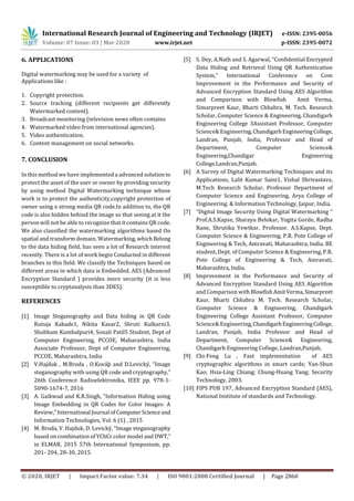 International Research Journal of Engineering and Technology (IRJET) e-ISSN: 2395-0056
Volume: 07 Issue: 03 | Mar 2020 www.irjet.net p-ISSN: 2395-0072
© 2020, IRJET | Impact Factor value: 7.34 | ISO 9001:2008 Certified Journal | Page 2860
6. APPLICATIONS
Digital watermarking may be used for a variety of
Applications like :
1. Copyright protection.
2. Source tracking (different recipients get differently
Watermarked content).
3. Broadcast monitoring (television news often contains
4. Watermarked video from international agencies).
5. Video authentication.
6. Content management on social networks.
7. CONCLUSION
In this method we have implemented a advanced solutionto
protect the asset of the user or owner by providing security
by using method Digital Watermarking technique whose
work is to protect the authenticity,copyright protection of
owner using a strong media QR code.In addition to, the QR
code is also hidden behind the image so that seeing at it the
person will not be able to recognize that it contains QR code.
We also classified the watermarking algorithms based On
spatial and transform domain. Watermarking, whichBelong
to the data hiding field, has seen a lot of Research interest
recently. There is a lot of work begin Conducted in different
branches in this field. We classify the Techniques based on
different areas in which data is Embedded. AES (Advanced
Encryption Standard ) provides more security (it is less
susceptible to cryptanalysis than 3DES).
REFERENCES
[1] Image Steganography and Data hiding in QR Code
Rutuja Kakade1, Nikita Kasar2, Shruti Kulkarni3,
Shubham Kumbalpuri4, Sonali Patil5 Student, Dept of
Computer Engineering, PCCOE, Maharashtra, India
Associate Professor, Dept of Computer Engineering,
PCCOE, Maharashtra, India
[2] V.Hajduk , M.Broda , O.Kováþ and D.Levický, “Image
steganography with using QR code and cryptography,”
26th Conference Radioelektronika, IEEE pp. 978-1-
5090-1674-7, 2016
[3] A. Gaikwad and K.R.Singh, “Information Hiding using
Image Embedding in QR Codes for Color Images: A
Review,” International Journal ofComputer Scienceand
Information Technologies, Vol. 6 (1) , 2015
[4] M. Broda, V. Hajduk, D. Levický, “Image steganography
based on combination of YCbCr color model and DWT,”
in ELMAR, 2015 57th International Symposium, pp.
201- 204, 28-30, 2015.
[5] S. Dey, A.Nath and S. Agarwal, “Confidential Encrypted
Data Hiding and Retrieval Using QR Authentication
System,” International Conference on Com
Improvement in the Performance and Security of
Advanced Encryption Standard Using AES Algorithm
and Comparison with Blowfish Amit Verma,
Simarpreet Kaur, Bharti Chhabra, M. Tech. Research
Scholar, Computer Science & Engineering, Chandigarh
Engineering College 3Assistant Professor, Computer
Science& Engineering,ChandigarhEngineeringCollege,
Landran, Punjab, India, Professor and Head of
Department, Computer Science&
Engineering,Chandigar Engineering
College,Landran,Punjab.
[6] A Survey of Digital Watermarking Techniques and its
Applications, Lalit Kumar Saini1, Vishal Shrivastava,
M.Tech Research Scholar, Professor Department of
Computer Science and Engineering, Arya College of
Engineering. & Information Technology, Jaipur, India.
[7] “Digital Image Security Using Digital Watermarking “
Prof.A.S.Kapse, Sharayu Belokar, Yogita Gorde, Radha
Rane, Shrutika Yewtkar, Professor. A.S.Kapse, Dept.
Computer Science & Engineering, P.R. Pote College of
Engineering & Tech, Amravati, Maharashtra, India. BE
student, Dept. of Computer Science & Engineering, P.R.
Pote College of Engineering & Tech, Amravati,
Maharashtra, India.
[8] Improvement in the Performance and Security of
Advanced Encryption Standard Using AES Algorithm
and Comparison withBlowfish AmitVerma,Simarpreet
Kaur, Bharti Chhabra M. Tech. Research Scholar,
Computer Science & Engineering, Chandigarh
Engineering College Assistant Professor, Computer
Science& Engineering,ChandigarhEngineeringCollege,
Landran, Punjab, India Professor and Head of
Department, Computer Science& Engineering,
Chandigarh Engineering College, Landran,Punjab,
[9] Chi-Feng Lu , Fast implementation of AES
cryptographic algorithms in smart cards; Yan-Shun
Kao; Hsia-Ling Chiang; Chung-Huang Yang; Security
Technology, 2003.
[10] FIPS PUB 197, Advanced Encryption Standard (AES),
National Institute of standards and Technology.
 