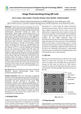 International Research Journal of Engineering and Technology (IRJET) e-ISSN: 2395-0056
Volume: 07 Issue: 03 | Mar 2020 www.irjet.net p-ISSN: 2395-0072
© 2020, IRJET | Impact Factor value: 7.34 | ISO 9001:2008 Certified Journal | Page 2857
Image Watermarking Using QR Code
Ajit N. Gedam1, Afiya Papde2, Pranalee Walunj3, Rana Shaikh4 ,Sakshi Kamble5
2,3,4,5Students, Computer Engineering Department, AISSMS Polytechnic, Pune, Maharastra, India
1Ajit N. Gedam Lecturer in Computer Engineering Department, AISSMS Polytechnic, Pune, Maharastra, India
---------------------------------------------------------------------***----------------------------------------------------------------------
Abstract - Digital image security and integrity are the top
prioritized issue in today’s information World. Watermarking
is a famous technique that is used for copyrightprotectionand
authentication. Watermark Should be robust and
imperceptible. Digital image watermarking process is to
embed information of digital such as an image into digital
signal using a strong media QR code. It is very difficult to
identify that digital image watermarking has applied to the
data This is a competent way to restrict illegal copyrights of
Information from interactive multimedia networks.With
advanced technology in printing and scanning, creating
imitate documents have become an Uncomplicated task,
making it very difficult to understand between original and
the artificial. So, it is a very big challenge for providing
Security and verification of digital data. This paper put
forward an idea or intimation to provide an innovative
method to verify the digital documents. An advanced method
of QR code is bring here, which allow us to embed digital data
such as image in QR code. In this paper, we bring up a new
technique, where the image is encoded in QR i.e. [Quick
Response] Code in encrypted form, so that if a hacker tries to
modify or tries to tamper with the data the data then he will
be unsuccessful to do that. This is due to; the encryption key is
unknown to him except from the authorized person. It is
impossible to scan or have access to the encrypted QR code as
QR codes are robust.
Key Words: QR code, AES(Advanced Encryption Standard)
Algorithm, Android platform,Digtal image, Secret
key,Watermarking,Decryption
Problem Statement: After new technology of digitizing
information were developed,a huge amount of databases of
texts,images,scientific data,video,audiofilesandotherdigital
information had been appeared in the world. With
developing network and internet technologies and
connecting computers into the World Wide Web, databases
become available not only for authorize access butforillegal
access also.Much more digital data can be accessed to via
network now a days.The problem of data protectionisoneof
the most important .The methods of coding and hiding
information are well known from ancient times as a
cryptography and stegnography.
1. INTRODUCTION
A digital watermark is a kind of marker secretly embedded
in a noise-permit signal such as an image data. It is typically
used to identify proprietorship of the copyright of such
signal. "Watermarking" is the process of hiding digital
information in a carrier signal the hidden information
should, but doesn't need to, contain a relation to the carrier
signal. Digital watermarks may be used to prove the
authenticity or integrity of the carrier signal or to show the
identity of its proprietor. The informationtobeembedded in
a signal is called a digital watermark, although in some
condition the term digital watermark means the
dissimilarity between the watermarked signal andthecover
signal. The signal where the watermark is to be embeddedis
called the host signal. A watermarking system is usually
divided into three prominent steps, embedding, attack, and
perception. In embedding, an algorithm obtain the host and
the data to be submerged, and produces a watermarked
signal. this paper contain QR codeandsteganographyisused
to furnish the security to important data.
1.1 QR Code
QR codes are 2 dimensional matrix. It allows to store a large
volume of unique data. Bar-codes are one dimensional
vector. So compare to bar-codes QR codes are having more
storage size. QR codes can hold up to 7,089 numeric
characters and up to 4,296 alphanumerical letter values as
an information. The following figureshowsthestructure ofa
QR code.
Fig-1: QR Code
1.2 Steganography
Steganography is an embedding process to hide the data in
the form of an image or text. now a days sense of the word
 