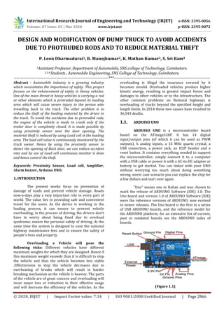 International Research Journal of Engineering and Technology (IRJET) e-ISSN: 2395-0056
Volume: 07 Issue: 03 | Mar 2020 www.irjet.net p-ISSN: 2395-0072
© 2020, IRJET | Impact Factor value: 7.34 | ISO 9001:2008 Certified Journal | Page 2866
DESIGN AND MODIFICATION OF DUMP TRUCK TO AVOID ACCIDENTS
DUE TO PROTRUDED RODS AND TO REDUCE MATERIAL THEFT
P. Leon Dharmadurai1, R. Manojkumar2, K. Mathan Kumar3, S. Sri Ram4
1Assistant Professor, Department of Automobile, SNS college of Technology, Coimbatore.
2,3,4 Students , Automobile Engineering, SNS College of Technology, Coimbatore.
---------------------------------------------------------------------***----------------------------------------------------------------------
Abstract - Automobile industry is a growing industry
which necessitates the importance of safety. This project
focuses on the enhancement of safety in Heavy vehicles.
One of the main threat in heavy vehicles is carrying a rod
or other elements which is protruded beyond its loading
area which will cause severe injury to the person who
travelling back to the truck. The other problem is to
reduce the theft of the loading material by the driver in
the truck. To avoid the accidents due to protruded rods,
the engine of the vehicle is made to crank only if the
trailer door is completely closed. It is made possible by
using proximity sensor near the door opening. The
material theft is reduced by using Load cell in the loading
area. The load cell value is continuously monitored by the
truck owner. Hence by using the proximity sensor to
detect the opening of Back door, we can reduce accident
rate and by use of Load cell continuous monitor is done
and hence control the theft.
Keywords: Proximity Sensor, Load cell, Amplifier,
Alarm buzzer, Arduino UNO.
1. INTRODUCTION
The present works focus on prevention of
damage of roads and prevent vehicle damage. Roads
now-a-days play a very important role in every part of
world. The value lies in providing safe and convenient
travel for the users. As the device is working in the
loading process, it can ensure to prevent vehicle
overloading; in the process of driving, the drivers don't
have to worry about being fined due to overload
syndrome; ensure the personal safety of driving. At the
same time the system is designed to save the national
highway maintenance fees and to ensure the safety of
people's lives and property.
Overloading a Vehicle will pose the
following risks: Different vehicles have different
maximum weights for which they are designed .Hence if
this maximum weight exceeds than it is difficult to stop
the vehicle and thus the vehicle becomes less stable
.Effectiveness to stop the vehicle decreases due to
overheating of breaks which will result in harder
breaking mechanism as the vehicle is heavier. The parts
of the vehicle are of great concern and overloading will
incur major loss or reduction in their effective usage
and will decrease the efficiency of the vehicles. As the
overloading is illegal the insurance covered by it
becomes invalid. Overloaded vehicles produce higher
kinetic energy, resulting in greater impact forces and
damages to other vehicles or to the infrastructure. The
other common problems on National highways is
overloading of trucks beyond the specified height and
length limits. In 2014 these two causes have resulted in
36,543 deaths.
1.1. ARDUINO UNO
ARDUINO UNO is a microcontroller board
based on the ATmega328P. It has 14 digital
input/output pins (of which 6 can be used as PWM
outputs), 6 analog inputs, a 16 MHz quartz crystal, a
USB connection, a power jack, an ICSP header and a
reset button. It contains everything needed to support
the microcontroller; simply connect it to a computer
with a USB cable or power it with a AC-to-DC adapter or
battery to get started. You can tinker with your UNO
without worrying too much about doing something
wrong, worst case scenario you can replace the chip for
a few dollars and start over again.
"Uno" means one in Italian and was chosen to
mark the release of ARDUINO Software (IDE) 1.0. The
Uno board and version 1.0 of ARDUINO Software (IDE)
were the reference versions of ARDUINO, now evolved
to newer releases. The Uno board is the first in a series
of USB ARDUINO boards, and the reference model for
the ARDUINO platform; for an extensive list of current,
past or outdated boards see the ARDUINO index of
boards.
(Figure 1.1)
 
