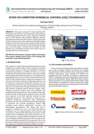 International Research Journal of Engineering and Technology (IRJET) e-ISSN: 2395-0056
Volume: 07 Issue: 03 | Mar 2020 www.irjet.net p-ISSN: 2395-0072
© 2020, IRJET | Impact Factor value: 7.34 | ISO 9001:2008 Certified Journal | Page 2883
STUDY ON COMPUTER NUMERICAL CONTROL (CNC) TECHNOLOGY
Nairutya Patel1
1Student, Mechatronics Engineering Department, G H Patel College of Engineering & Technology,
VVNagar- 388120
---------------------------------------------------------------------***----------------------------------------------------------------------
Abstract - This paper is proposed to study regarding CNC
technology. CNC machine is one of the popular technologies in
the field of manufacturing now a days. This paper describes
basics of CNC machine. Also elaborate difference between
conventional machine and CNC machine. And describes types
of CNC machines based ontheirapplications. Mainlythispaper
conferred a detail of various parts available in CNC machine
i.e. drives, motors and controller and working of CNC machine
also. At last this paper conclude, why we should use CNC
machine over conventional machine and in which cases it is
not preferable to use CNC machine.
Key Words: CNC machine, ComputerNumerical Control,
Servo motor, Spindle motor, Drives, CNC working, CNC
controller, conventional machines
1. INTRODUCTION
CNC machine is a typical electromechanical product mainly
composed of machine body and the computer numerical
control (CNC) system. It is the core equipment of modern
manufacturing industry. [1] When we have to do mass
production of similar job CNC machine is the most suitable
option among conventional machines as on it will give more
repeatability and accuracy. The first benefit offered by all
forms of CNC machine tools is improved automation. The
operator intervention related to producing workpieces can
be reduced or eliminated. Many CNC machines can run
unattended during their entire machining cycle, freeing the
operator to do other tasks. This gives the CNC user several
side benefits including reduced operator fatigue, fewer
mistakes caused by human error, and consistent and
predictable machining time for each workpiece. Since the
machine will be running under program control, the skill
level required of the CNC operator (related to basic
machining practice) is also reduced as compared to a
machinist producing workpieces with conventional
machine tools. The second major benefit of CNC technology
is consistent and accurate workpieces. Today's CNC
machines boast almost unbelievable accuracy and
repeatability specifications. This means that once a
program is verified, two, ten, or one thousand identical
workpieces can be easily produced with precision and
consistency. A third benefit offered by most forms of CNC
machine tools is flexibility. Since these machines are run
from programs, running a different workpiece is almost as
easy as loading a different program. Once a program has
been verified and executed for one production run, it can
be easily recalled the next time the workpiece is to be run.
This leads to yet another benefit, fast change-overs.[2]
Fig -1: CNC Machine
1.1 CNC machine tool builders
There arenumberofCNCmachinetoolsbuildersavailable
now a days in market. FANUC and Siemens are popular
manufacturers for CNC controller, drives and motors of CNC
machine. Using those, many machine tool builders are
manufacturing CNC machines according to requirement.
FANUC corporation, Japan also manufacture CNC machine.
Apart from that Makino, Mazak, DMG Mori, HAAS, Okuma
Hitachi, Jyoti CNC, etcarepopularCNCmachinemakers.They
make machines according to customer requirement called
special purpose machines. Also make general purpose CNC
machines like VMC machines.
Fig -2: Various CNC machine tool builders
 