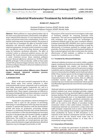 International Research Journal of Engineering and Technology (IRJET) e-ISSN: 2395-0056
Volume: 07 Issue: 03 | Mar 2020 www.irjet.net p-ISSN: 2395-0072
© 2020, IRJET | Impact Factor value: 7.34 | ISO 9001:2008 Certified Journal | Page 2947
Industrial Wastewater Treatment by Activated Carbon
Avish A C1, Sanya C S2
1Assistant Professor Contract, KCAET, Kerala, India
2Assistant Professor Contract, KCAET, Kerala, India
---------------------------------------------------------------------***----------------------------------------------------------------------
Abstract - Water pollution is a major global problem. One of
the main causes of ground water contamination istheeffluent
water released from industries. It’s very important to protect
surface and ground water from contamination. So there is a
need for improving water treatment methods. The purpose of
this study was to investigate the effect of activated carbon
adsorption and advanced oxidation process for treating
industrial wastewater. Activated carbon treatment isasimple
and cost-effective means of treating domestic wastewater
using the treatment mechanism adsorption. The effect of
activated carbon on advanced oxidation process was also
analysed. The results showed that the use of activated carbon
in water treatment process shows maximum pollutant
removal. Removal efficiencies obtained are 95.78% of DDT,
88.04% of Dicofol, 7.23% of chlorides, 6.80% of Total solids
and 48.72% of Chemical Oxygen Demand. Also, the reduction
of Chemical Oxygen Demand in advanced oxidation process is
found to be 85.70%.
Key Words: Activated carbon, Effluent water, Chemical
oxygen demand, Advanced oxidation process,
Adsorption, DDT, Dicofol
1. INTRODUCTION
Water is the most essential component for life on
earth. Waste water from various industries is often
contaminated with various compounds such as: pesticides,
total solids, dissolved organic compounds, etc., and it is
important that it should be treated to an environmental
acceptable limit. These organic compounds are difficult to
decompose biologically, because these substances resist the
self-purification capabilities of rivers and they cannot be
removed by conventional treatment plants.
A pesticide is any substance, chemical, biological or
otherwise, that is used for the purpose of preventing,
destroying, or controlling pests. Pests maymeananyspecies
of plants or animals that interferes with the desired plants
growth and harms its production, processing, storage,
transport, or marketing. Pesticides also include substances
that are used before or after the desired plant are harvested
to protect it during storage and transport. Ideally,anapplied
pesticide would target only the specific pest that is
bothersome. This would be a narrow-spectrum pesticide.
However, most pesticides are broad-spectrum and their
effects cannot be limited to targetindividual pests.Beneficial
organisms may be damaged by pesticides as well.
The purpose of this research was to investigate a widerange
of treatment methods for removing pesticides from
wastewater. This end was accomplished by experimenting
with techniques that range from new technologies to
traditional methods used in the water treatment industry.
Common pesticides DDT, DICOFOL were used as examples
from the organochloride families of pesticides, to study the
effectiveness of treatment methods for multiple types of
pesticides. The data acquired foreachtreatmentmethodwas
then evaluated against each other to determine the relative
effectiveness of both methods, in addition to inferring
reasons for a methods success or failure.
1.1 Treatment by Advanced Oxidation
Advanced oxidation processes are used to oxidize complex
organic constituents found inwaste waterthataredifficultto
degrade biologically into simpler end products. When
chemical oxidation is used, itmay not be necessary tooxidise
completely a given compound or group of compounds. AOPs
rely on in-situ productionofhighlyreactivehydroxylradicals
(•OH). These reactive species are the strongest oxidants that
can be applied in water and can virtually oxidize any
compound present in the water matrix, often at a diffusion
controlled reaction speed. Consequently, •OH reacts
unselectively once formed and contaminants will be quickly
and efficientlyfragmentedandconvertedintosmallinorganic
molecules.
Hydroxyl radicals are produced with the help of oneormore
primary oxidants (e.g. ozone, hydrogen peroxide, oxygen)
and/or energy sources (e.g. ultravioletlight)orcatalysts(e.g.
titanium dioxide). The AOP procedure is particularly useful
for cleaning biologically toxic or non-degradable materials
such as aromatics, pesticides, petroleum constituents, and
volatile organic compounds in waste water. Additionally,
AOPs can be used to treat effluent of secondary treated
wastewater which is then called tertiary treatment. The
contaminant materials are converted to a large extent into
stable inorganic compounds such as water, carbon dioxide
and salts, i.e. they undergo mineralization.Agoalofthewaste
water purification by means of AOP procedures is the
reduction of the chemical contaminants and the toxicity to
such an extent that the cleaned waste water may be
reintroduced into receiving streams or, at least, into a
conventional sewage treatment.
1.2 Generation of Pesticides
There are mainly two generations of pesticides. First
generation pesticides refer to the pesticides commonly
 