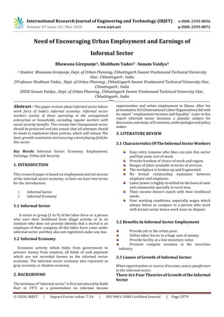 International Research Journal of Engineering and Technology (IRJET) e-ISSN: 2395-0056
Volume: 07 Issue: 03 | Mar 2020 www.irjet.net p-ISSN: 2395-0072
© 2020, IRJET | Impact Factor value: 7.34 | ISO 9001:2008 Certified Journal | Page 2979
Need of Encouraging Urban Employment and Earnings of
Informal Sector
Bhawana Girepunje1, Shubham Yadav2 , Sonam Vaidya3
1 Student Bhawana Girepunje, Dept. of Urban Planning, Chhattisgarh Swami Vivekanand Technical University
Utai , Chhattisgarh , India
2Professor Shubham Yadav , Dept. of Urban Planning , Chhattisgarh Swami Vivekanand Technical University Utai ,
Chhattisgarh , India
3HOD Sonam Vaidya , Dept. of Urban Planning , Chhattisgarh Swami Vivekanand Technical University Utai ,
Chhattisgarh , India
---------------------------------------------------------------------***----------------------------------------------------------------------
Abstract - This paper reviews about Informal sectorlabour
work force of India’s informal economy. Informal sector
workers consist of those operating in the unorganized
enterprises or households, excluding regular workers with
social security benefits. This reveals that Unorganized sector
should be protected and this entails that all attempts should
be made to implement those policies, which will release The
basic growth constraints and ensuring a level playing field for
this sector.
Key Words: Informal Sector; Economy; Employment;
Earnings; Urban Job Security
1. INTRODUCTION
This research paper is based on employmentandnetincome
of the informal sector economy, so here we have two terms
for the introduction.
1. Informal Sector
2. Informal Economy
1.1 Informal Sector
A sector or group (1 to 9) of the labor force or a person
who earn their livelihood from illegal activity or in an
institute who does not provide identity that a mortal is an
employee of their company all this labor force come under
informal sector and they also not registered under any law.
1.2 Informal Economy
Economic activity which hides from government to
procure money from taxation, all kinds of cash payment
which are not recorded known as the informal sector
economy. The informal sector economy also represent as
gray economy or shadow economy.
2. BACKGROUND
The terminus of “informal sector” is first introduced by Kaith
Hart in 1971 as a presentation on informal income
opportunities and urban employment in Ghana. After his
presentation ILO (InternationalLaborOrganization)didwith
its report “ employment Incomes and Equality”. Later in this
report informal sector becomes a popular subject for
discussion and study of Economist,anthropologistandpolicy
maker.
3. LITERATURE REVIEW
3.1 CharacteristicsOfTheInformalSectorWorkers
Easy entry (anyone who likes can join this sector
and find some sort of work.
Provide freedom of choice of work and region.
Ranges of labor available in terms of services.
The workplace is broken up and fragmented.
No formal relationship maintains between
employer and employee.
Labor power is highly stratified on thebasisofcaste
and community specially in rural area.
Their income doesn't match with their livelihood
needs.
Poor working conditions, especially wages which
always below as compare to a person who work
with formal sector hence work have no dispute.
3.2 Benefits In Informal Sector Employment
Provide job to the urban poor.
Utilize labor forces in a huge sum of money.
Provide facility at a low monetary value.
Promote compete venation in the securities
industry.
3.3 Causes of Growth of Informal Sector:
When opportunities or source of income, scarce,peopleturn
to the informal sector.
There Are Four Theories of Growth of the Informal
Sector
 