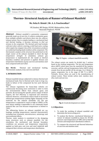 International Research Journal of Engineering and Technology (IRJET) e-ISSN: 2395-0056
Volume: 07 Issue: 03 | Mar 2020 www.irjet.net p-ISSN: 2395-0072
© 2020, IRJET | Impact Factor value: 7.34 | ISO 9001:2008 Certified Journal | Page 3048
Thermo- Structural Analysis of Runner of Exhaust Manifold
Ms. Neha N. Shinde1, Mr. A. A. Panchwadkar2
1PG Student, ME Design, PCCOE, Maharashtra, India
2Associate Professor, PCCOE
---------------------------------------------------------------------***---------------------------------------------------------------------
Abstract - Exhaust manifold is automotive component
generally made up of cast iron. It collects combustion gases
from multiple cylinders and directs them into the collector
exhaust system. Due to complex loading i.e. mechanical load
and thermal loading, it becomes necessary to find out
stresses in the component. The thermal cycle load includes
cold start when vehicle is starting, at full load and a cooling
when engine has stopped. Any of the circumstance produces
an-isothermal loading leads to failure of the component. The
thermostatic analysis of the structure has performed on the
single runner of the exhaust manifold to check the high
temperature strength. In simulation, exhaust gas
temperature is implemented for the model as thermal
boundary condition and pressure is applied. Stresses and
temperature distribution of grey cast iron and stainless steel
have compared with each other.
Key Words: Thermal and mechanical loading,
Thermostatic analysis, Grey cast iron and Steel
1. INTRODUCTION
Exhaust manifold always subjected to intense thermal and
mechanical loads. Due to thermal cyclic load, in long run,
leads to failure of the component by low cycle thermal
fatigue.
The exhaust regulations for heavy-duty vehicles are
continuously becoming more restricted in order to limit
the environmental effects from exhaust gases and
particles. By increasing the specific power output of diesel
engines, the fuel efficiency is improved and emissions
reduced. However, a drawback is that it leads to increased
exhaust-gas temperatures putting higher demands on the
materials for the exhaust manifolds. [3] The gas
temper
The influencing factors on exhaust manifold are e.g.
loadings, working temperatures, material characteristics
including heat treatment, microstructure, anisotropy and
environmental effects.
Thermo- static analysis is considered in the designing
many structures such as exhaust manifold. For the
simulation, the mechanical and thermal boundary
conditions are pressure and temperature respectively
applied on both grey cast iron and steel material and
compared their stresses and temperature distribution.
Fig -1: Engine - exhaust manifold assembly
The exhaust system can mainly be divided into 2 sections
based on the working temperature. The hot end [temperature
above 600 ] which starts from the manifold till the catalytic
converter, and the cold end [temperatures below 600 ] which
extends from the pre-muffler till the tail pipe. For 4 Stroke SI
engine, temperature lies in the range of 400 to 600 .
Normally, ferrous alloys are used in the manufacturing of
exhaust system. These include carbon steel, stainless steel,
alloy steels and cast iron.
Fig -2: Crack development on runner
1.1 Objectives
1. To study the working of exhaust manifold and
determine the forces acting on it.
2. T –
P
stresses and temperature distribution within it.
3. To compare the structural and thermal behaviour
of cast iron and stainless steel.
 
