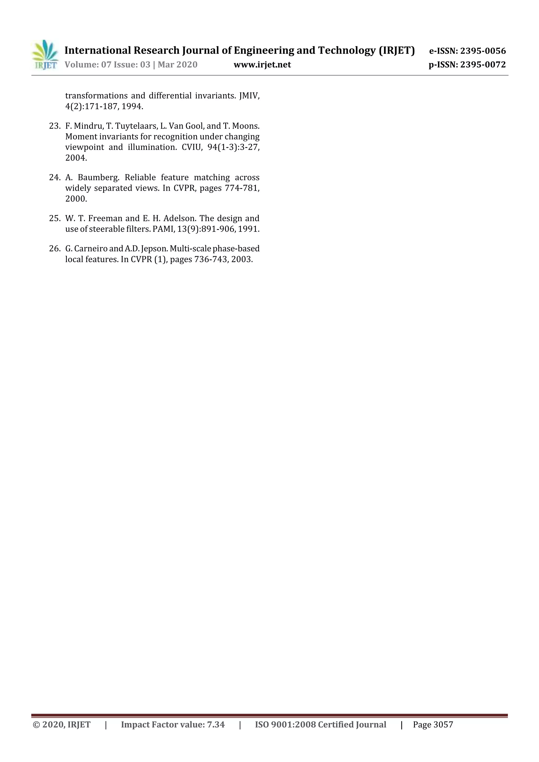 International Research Journal of Engineering and Technology (IRJET) e-ISSN: 2395-0056
Volume: 07 Issue: 03 | Mar 2020 www.irjet.net p-ISSN: 2395-0072
© 2020, IRJET | Impact Factor value: 7.34 | ISO 9001:2008 Certified Journal | Page 3057
transformations and differential invariants. JMIV,
4(2):171-187, 1994.
23. F. Mindru, T. Tuytelaars, L. Van Gool, and T. Moons.
Moment invariants for recognition under changing
viewpoint and illumination. CVIU, 94(1-3):3-27,
2004.
24. A. Baumberg. Reliable feature matching across
widely separated views. In CVPR, pages 774-781,
2000.
25. W. T. Freeman and E. H. Adelson. The design and
use of steerable filters. PAMI, 13(9):891-906, 1991.
26. G. Carneiro andA.D.Jepson. Multi-scalephase-based
local features. In CVPR (1), pages 736-743, 2003.
 
