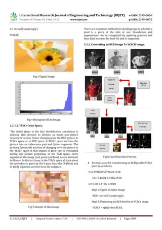 International Research Journal of Engineering and Technology (IRJET) e-ISSN: 2395-0056
Volume: 07 Issue: 03 | Mar 2020 www.irjet.net p-ISSN: 2395-0072
© 2020, IRJET | Impact Factor value: 7.34 | ISO 9001:2008 Certified Journal | Page 3089
A= imread(‘sample.jpg’);
hist(A);
Fig 3 Digital Image
Fig 4 Histogram Of An Image.
3.2.1.2. YCbCr Color Space.
The initial phase in the face identification calculation is
utilizing skin division to dismiss as much non-picture
dependent on skin Colour changing over the RGB picture to
YCbCr space or to HSV space. A YCbCr space sections the
picture into an iridescence part and Colour segments. The
primary favourable position of changing over the picture to
the YCbCr space is that impact of glow can be evacuated
during our picture preparing. In the RGB space, every
segment of the image (red, green and blue) has an alternate
brilliance. Be that as it may, in the YCbCr space all data about
the splendour is given by the Y-part, since the Cb (blue) and
Cr (red) segments are free from the radiance.
Fig 5 Sample of Skin Image
There are numerous methods for dividing sign on whethera
pixel is a piece of the skin or not. Foundation and
appearances can be recognized by applying greatest and
least limit esteems for both Cb and Cr segments.
3.2.2. Converting an RGB Image To YCBCR Image.
Fig 6 Face Detection Process.
 Formula used for transforming an RGB pixel to YCbCr
pixel is as follows
Y=0.299R+0.5879G+0.114B
Cb=-0.169R-0.331G+0.5B
Cr=0.5R-0.419G-0.081B
Step 1: Signal an input image
RGB= imread('sample.jpg');
Step 2: Permuting an RGB bonfire to YCbCr image
YCBCR = rgb2ycbcr(RGB);
 