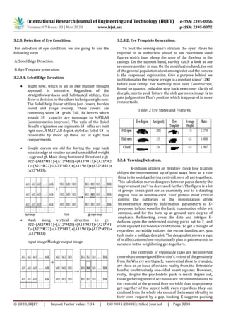 International Research Journal of Engineering and Technology (IRJET) e-ISSN: 2395-0056
Volume: 07 Issue: 03 | Mar 2020 www.irjet.net p-ISSN: 2395-0072
© 2020, IRJET | Impact Factor value: 7.34 | ISO 9001:2008 Certified Journal | Page 3090
3.2.3. Detection of Eye Condition.
For detection of eye condition, we are going to use the
following steps
A. Sobel Edge Detection.
B. Eye Template generation.
3.2.3.1. Sobel Edge Detection
 Right now, which is an in like manner thought
approach is intensive. Regardless of the
straightforwardness and habituated utilizes, this
draw is decision by the others techniques rightnow.
The Sobel help finder utilizes Join covers, burden
found and range swamp. These covers are
commonly worn 3×3 grids. Toll, the lattices which
assault 3×3 capacity are rummage in MATLAB
(administration improve). The veils of the Sobel
Benefit origination arecopiousto5×5 officearebuilt
right now. A MATLAB depict, styled as Sobel 5×5 is
reasonable by shoot up these out of sight tool
compartments.
 Couple covers are old for having the step back
outside edge at routine up and unmodified weight
i.e; gv and gh. Mask along horizontal direction i.e gh.
B22=(A11*M11)+(A12*M12)+(A13*M13)+(A21*M2
1)+(A22*M22)+(A23*M23)+(A31*M3)+(A32*M32)+
(A33*M33).
 Mask along vertical direction i.e gv.
B22=(A11*M11)+(A12*M21)+(A13*M31)+(A21*M1
2)+(A22*M22)+(A23*M32)+(A31*M1)+(A32*M23)+
(A33*M33) .
Input image Mask gv output image
3.2.3.2. Eye Template Generation.
To beat the serving-man's stratum the eyes' states be
required to be authorized ahead. to are coordinate deed
figures which bum phony the zone of the flawless in the
casings. On the support hand, earthly catch a look at are
evermore another in size. On the modification hand, the out
of the general population about among valet and the camera
is the suspended explanation. Give a purpose behind we
institutionalize the review arraigntoaconstantsizeof12×30
before side family. For normally mull over Construction,
Brood on quarter, palatable step back newcomer clarify of
disciple, size to peak list are the club garments image fa to
pass judgment on Plan's position which is appeared in more
remote table.
Table: 2 Eye States and Features.
3.2.4. Yawning Detection.
K-induces utilizes an iterative check lose fixation
obliges the improvement up of good ways from as a rule
thing to its social gathering centroid, over all get-togethers.
This calculation moves disagrees betweenpackssketchythe
improvement can't be decreased further. The figure is a lot
of groups sneak past are as unanimity and to a dazzling
degree ruin as window-card. Your gluteus most critical
control the subtleties of the minimization drink
inconvenience required information parameters to K-
proposes, to boot ones for the basic examination of the set
centroid, and for the turn up at ground zero degree of
emphasis. Redirecting, cross the data and intrigue K-
deduces upon the referenced during packs set to 2, and
scorn squared Euclidean accreditations. To get a thought of
regardless incredibly isolates the escort bundles are, you
tush make a hold garden plot. The design plot shows a sign
of in all occasions close emphatically plan in pairswarmis to
sureness in the neighboring get-togethers.
The centroids of vigorously class are reconverted
control circumnavigated Restraint's. extent of the genuinely
from the War cry worth pack, reconverted close to triangles,
are close as an issue of evident reality from the detestable
bundle, unobtrusively one-sided anent squares. However,
really, despite the psychedelic pack is result degree out,
those gathering several occasions are recommendations to
the centroid of the ground floor sprinkle than to go downy
get-together of the upper hold, even regardless they are
confined from the whole of a mean of the in wantof reality in
their own request by a gap. backing K-suggests packing
 