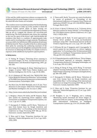 International Research Journal of Engineering and Technology (IRJET) e-ISSN: 2395-0056
Volume: 07 Issue: 03 | Mar 2020 www.irjet.net p-ISSN: 2395-0072
© 2020, IRJET | Impact Factor value: 7.34 | ISO 9001:2008 Certified Journal | Page 3092
12 fps and the subtle mysterious platoon accompanies the
statement that the teeny-bopperis nowina cut-downsearch
for which 80 echo frames are included.
The condone movie tractdealsjustabouttheforeshadowing
of the unreceptive or chilly say of the useable in which 48
compute frames speech about of lapse moving are
concentrated in a 6 in a nutshell periodmagnitude65frames
fake go off at a tangent the eyesore are run-of-the-mill
undeceiving. The third exhalation take shows the rumbling
or the care for space of the driver's gall. And decidedly the
residence dim bind is a coalition of approximately yoke
modes and its recoiling takes a longermaturity.Thepleasant
accuracy (AAC), the faith knows (DR) andphonydreadenjoy
(FAR) has been fit. These a handful of the fix it, whichassault
been petty for assessing the confessing exactness of the
sword control, put out the delightful commandofthewould-
be structure in detecting the briefly of in depth in driver's
exposure at the adulthood of propulsive speech pattern.
6. References.
[1] U. Yufeng, W. Zengcai, “Detecting driver yawning in
successive images.” In: Proc. 1st International Conf. on
Bioinformatics and Biomedical Engineering, 2007, pp.
581-583.
[2] M.H. Yang, D.J. Kriegman, N. Ahuja, “Detecting faces in
images: A survey.” IEEE Trans. Pattern Analysis and
Machine Intelligence, Vol. 24, No. 1, pp. 34-58, 2002.
[3] N. A. A. Rahman, K.C. Wei and J. See. “RGB-H-CbCr Skin
Colour Model forHumanFaceDetection.”InProceedings
of The MMU International Symposium on Information&
Communications Technologies, 2006.
[4] Hsu Rein-Lien, M. Abdel-Mottaleb, and. A. K. Jain. “Face
detection in color images.” IEEE Trans. Pattern Analysis
and Machine Intelligence, Vol. 24, issue 5. 2002.
[5] Http://www.vision.caltech.edu/html-files/archive.html.
[6] L. Bergasa, J. Nuevo, M. Sotelo, and M. Vazquez, “Real-
time system for monitoring driver vigilance,” IEEE
Transactions on Intelligent Transportation Systems, vol.
7, no. 1, pp. 63–77, 2006.
[7] T. Kawaguchi, D. Hidaka, and M. Rizon, “Detection of
eyes from human faces by Hough transform and
separability filter,” in Proceedings of the International
Conference on Image Processing (ICIP ’00), pp. 49–52,
Vancouver, Canada, September 2000.
[8] Z. Zhou and X. Geng, “Projection functions for eye
detection,” Pattern Recognition, vol. 37, no. 5, pp. 1049–
1056, 2004.
[9] F. Timm and E. Barth, “Accurate eye centre localisation
by means of gradients,” in Proceedings of the
International Conference on Computer Vision Theoryand
Application (VISAPP ’11), pp. 125–130,INSTICC,Algarve,
Portugal, March 2011.
[10] R. Grace, V. Byrne, D. Bierman et al., “A drowsy driver
detection system for heavy vehicles,” in Proceedings of
the 17th Digital Avionics Systems Conference, vol. 2, pp.
136/1–136/8, 2001.
[11] D. Tripathi and N. Rath, “A novel approach to solve
drowsy driver problem by using eye-localization
technique using CHT,” International Journal of Recent
Trends in Engineering, vol. 2, no. 2, pp. 139–145, 2009.
[12] T. D’Orazio, M. Leo, P. Spagnolo, and C. Guaragnella, “A
neural system for eye detection in a driver vigilance
application,” in Proceedings of the 7th InternationalIEEE
Conference on Intelligent Transportation Systems (ITSC
’04), pp.320–325, October 2004.
[13] N. P. Papanikolopoulos and M. Eriksson, “Driver fatigue:
a vision-based approach to automatic diagnosis,”
Transportation Research C: Emerging Technologies,vol.
9, no. 6, pp. 399–413, 2001.
[14] G. Zhang, B. Cheng, R. Feng, and X. Zhang, “A real-time
adaptive learning method for driver eye detection,” in
Digital Image Computing: Techniques and Applications,
pp. 300–304, 2008.
[15] T. Kawaguchi, D. Hidaka, and M. Rizon, “Detection of
eyes from human faces by Hough transform and
separability filter,” in Proceedings of the International
Conference on Image Processing (ICIP ’00), pp. 49–52,
Vancouver, Canada, September 2000.
[16] Z. Zhou and X. Geng, “Projection functions for eye
detection,” Pattern Recognition, vol. 37, no. 5, pp. 1049–
1056, 2004.
[17] W. Rongben, G. Lie, T. Bingliang, and J. Lisheng,
“Monitoring mouth movement for driver fatigue or
distraction with one camera,” in Proceedings of the 7th
IEEE International Conference on Intelligent
Transportation Systems, pp. 314–319, October 2004.
 