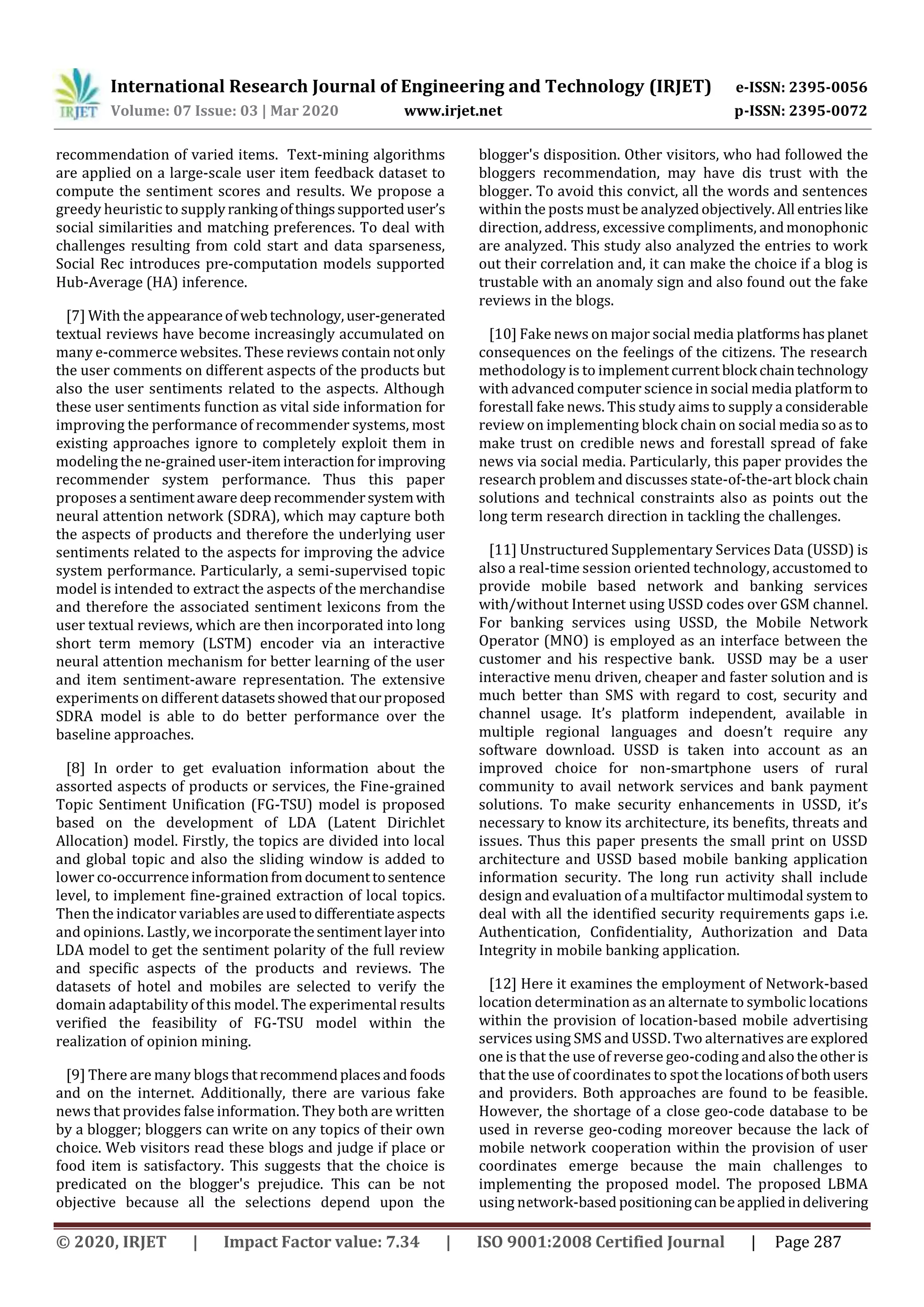 International Research Journal of Engineering and Technology (IRJET) e-ISSN: 2395-0056
Volume: 07 Issue: 03 | Mar 2020 www.irjet.net p-ISSN: 2395-0072
© 2020, IRJET | Impact Factor value: 7.34 | ISO 9001:2008 Certified Journal | Page 287
recommendation of varied items. Text-mining algorithms
are applied on a large-scale user item feedback dataset to
compute the sentiment scores and results. We propose a
greedy heuristic to supplyrankingofthingssupporteduser’s
social similarities and matching preferences. To deal with
challenges resulting from cold start and data sparseness,
Social Rec introduces pre-computation models supported
Hub-Average (HA) inference.
[7] With the appearanceof webtechnology,user-generated
textual reviews have become increasingly accumulated on
many e-commerce websites. These reviews contain notonly
the user comments on different aspects of the products but
also the user sentiments related to the aspects. Although
these user sentiments function as vital side information for
improving the performance of recommender systems, most
existing approaches ignore to completely exploit them in
modeling the ne-graineduser-iteminteractionforimproving
recommender system performance. Thus this paper
proposes a sentimentaware deeprecommendersystemwith
neural attention network (SDRA), which may capture both
the aspects of products and therefore the underlying user
sentiments related to the aspects for improving the advice
system performance. Particularly, a semi-supervised topic
model is intended to extract the aspects of the merchandise
and therefore the associated sentiment lexicons from the
user textual reviews, which are then incorporated into long
short term memory (LSTM) encoder via an interactive
neural attention mechanism for better learning of the user
and item sentiment-aware representation. The extensive
experiments on different datasetsshowedthatourproposed
SDRA model is able to do better performance over the
baseline approaches.
[8] In order to get evaluation information about the
assorted aspects of products or services, the Fine-grained
Topic Sentiment Unification (FG-TSU) model is proposed
based on the development of LDA (Latent Dirichlet
Allocation) model. Firstly, the topics are divided into local
and global topic and also the sliding window is added to
lower co-occurrenceinformationfromdocumenttosentence
level, to implement fine-grained extraction of local topics.
Then the indicator variables areusedtodifferentiateaspects
and opinions. Lastly, we incorporatethesentimentlayerinto
LDA model to get the sentiment polarity of the full review
and specific aspects of the products and reviews. The
datasets of hotel and mobiles are selected to verify the
domain adaptability of this model. The experimental results
verified the feasibility of FG-TSU model within the
realization of opinion mining.
[9] There are many blogs thatrecommendplacesandfoods
and on the internet. Additionally, there are various fake
news that provides false information. They both are written
by a blogger; bloggers can write on any topics of their own
choice. Web visitors read these blogs and judge if place or
food item is satisfactory. This suggests that the choice is
predicated on the blogger's prejudice. This can be not
objective because all the selections depend upon the
blogger's disposition. Other visitors, who had followed the
bloggers recommendation, may have dis trust with the
blogger. To avoid this convict, all the words and sentences
within the posts must be analyzedobjectively.All entrieslike
direction, address, excessive compliments, andmonophonic
are analyzed. This study also analyzed the entries to work
out their correlation and, it can make the choice if a blog is
trustable with an anomaly sign and also found out the fake
reviews in the blogs.
[10] Fake news on major social media platformshasplanet
consequences on the feelings of the citizens. The research
methodology is to implementcurrentblock chaintechnology
with advanced computer science in social media platformto
forestall fake news. This study aims to supply a considerable
review on implementing block chain on social media soasto
make trust on credible news and forestall spread of fake
news via social media. Particularly, this paper provides the
research problem and discusses state-of-the-art block chain
solutions and technical constraints also as points out the
long term research direction in tackling the challenges.
[11] Unstructured Supplementary Services Data (USSD) is
also a real-time session oriented technology, accustomed to
provide mobile based network and banking services
with/without Internet using USSD codes over GSM channel.
For banking services using USSD, the Mobile Network
Operator (MNO) is employed as an interface between the
customer and his respective bank. USSD may be a user
interactive menu driven, cheaper and faster solution and is
much better than SMS with regard to cost, security and
channel usage. It’s platform independent, available in
multiple regional languages and doesn’t require any
software download. USSD is taken into account as an
improved choice for non-smartphone users of rural
community to avail network services and bank payment
solutions. To make security enhancements in USSD, it’s
necessary to know its architecture, its benefits, threats and
issues. Thus this paper presents the small print on USSD
architecture and USSD based mobile banking application
information security. The long run activity shall include
design and evaluation of a multifactor multimodal system to
deal with all the identified security requirements gaps i.e.
Authentication, Confidentiality, Authorization and Data
Integrity in mobile banking application.
[12] Here it examines the employment of Network-based
location determination as an alternate to symbolic locations
within the provision of location-based mobile advertising
services using SMS and USSD. Two alternatives are explored
one is that the use of reverse geo-coding andalsotheotheris
that the use of coordinates to spot the locationsof bothusers
and providers. Both approaches are found to be feasible.
However, the shortage of a close geo-code database to be
used in reverse geo-coding moreover because the lack of
mobile network cooperation within the provision of user
coordinates emerge because the main challenges to
implementing the proposed model. The proposed LBMA
using network-based positioningcanbeappliedindelivering
 