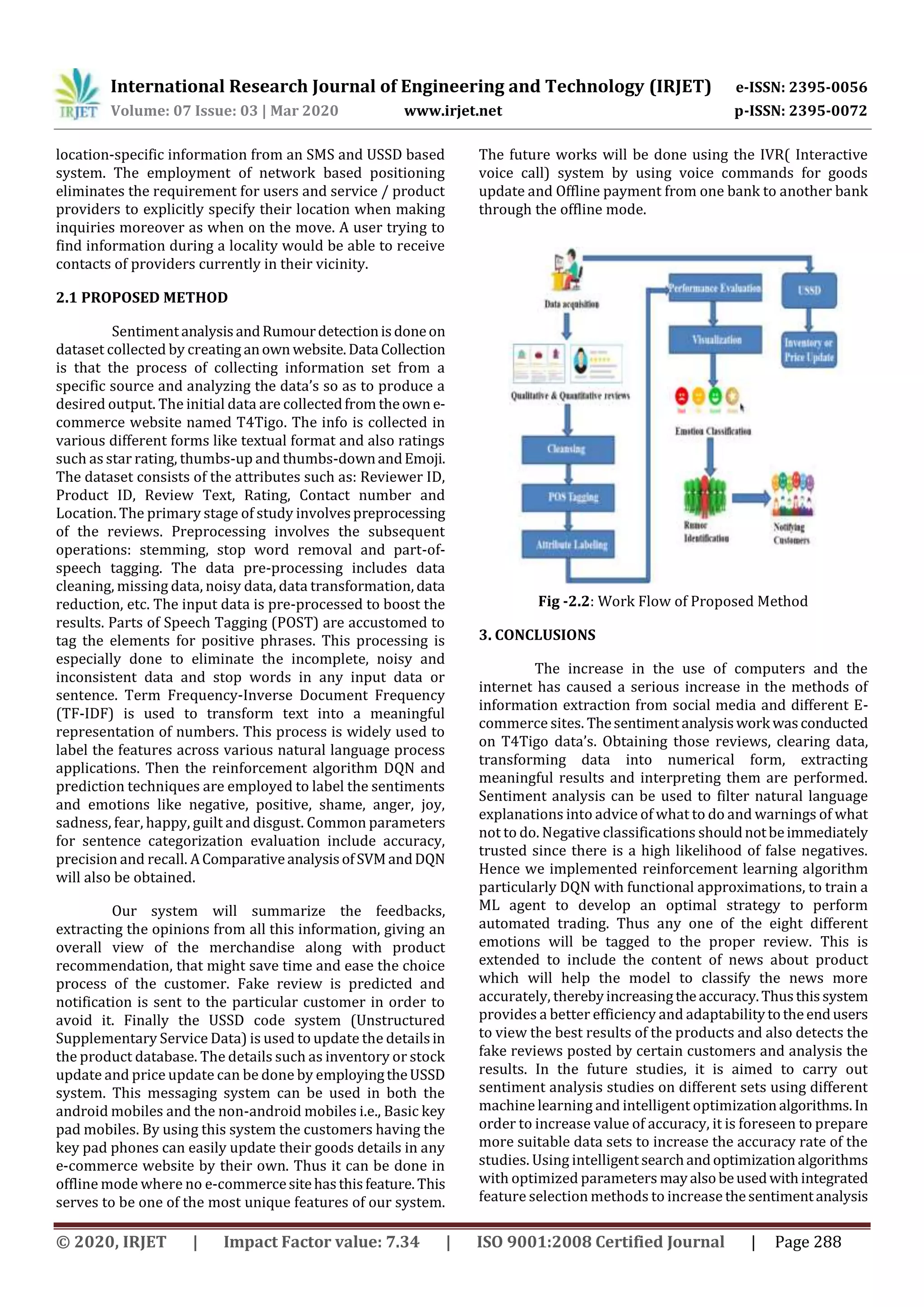 International Research Journal of Engineering and Technology (IRJET) e-ISSN: 2395-0056
Volume: 07 Issue: 03 | Mar 2020 www.irjet.net p-ISSN: 2395-0072
© 2020, IRJET | Impact Factor value: 7.34 | ISO 9001:2008 Certified Journal | Page 288
location-specific information from an SMS and USSD based
system. The employment of network based positioning
eliminates the requirement for users and service / product
providers to explicitly specify their location when making
inquiries moreover as when on the move. A user trying to
find information during a locality would be able to receive
contacts of providers currently in their vicinity.
2.1 PROPOSED METHOD
SentimentanalysisandRumourdetectionisdoneon
dataset collected by creating anown website.Data Collection
is that the process of collecting information set from a
specific source and analyzing the data’s so as to produce a
desired output. The initial data are collectedfrom theowne-
commerce website named T4Tigo. The info is collected in
various different forms like textual format and also ratings
such as star rating, thumbs-up and thumbs-downandEmoji.
The dataset consists of the attributes such as: Reviewer ID,
Product ID, Review Text, Rating, Contact number and
Location. The primary stage of study involvespreprocessing
of the reviews. Preprocessing involves the subsequent
operations: stemming, stop word removal and part-of-
speech tagging. The data pre-processing includes data
cleaning, missing data, noisy data, data transformation, data
reduction, etc. The input data is pre-processed to boost the
results. Parts of Speech Tagging (POST) are accustomed to
tag the elements for positive phrases. This processing is
especially done to eliminate the incomplete, noisy and
inconsistent data and stop words in any input data or
sentence. Term Frequency-Inverse Document Frequency
(TF-IDF) is used to transform text into a meaningful
representation of numbers. This process is widely used to
label the features across various natural language process
applications. Then the reinforcement algorithm DQN and
prediction techniques are employed to label the sentiments
and emotions like negative, positive, shame, anger, joy,
sadness, fear, happy, guilt and disgust. Common parameters
for sentence categorization evaluation include accuracy,
precision and recall. AComparativeanalysisofSVMandDQN
will also be obtained.
Our system will summarize the feedbacks,
extracting the opinions from all this information, giving an
overall view of the merchandise along with product
recommendation, that might save time and ease the choice
process of the customer. Fake review is predicted and
notification is sent to the particular customer in order to
avoid it. Finally the USSD code system (Unstructured
Supplementary Service Data) is used to update the detailsin
the product database. The details such as inventory or stock
update and price update can be done by employingtheUSSD
system. This messaging system can be used in both the
android mobiles and the non-android mobiles i.e., Basic key
pad mobiles. By using this system the customers having the
key pad phones can easily update their goods details in any
e-commerce website by their own. Thus it can be done in
offline mode where no e-commercesitehasthisfeature. This
serves to be one of the most unique features of our system.
The future works will be done using the IVR( Interactive
voice call) system by using voice commands for goods
update and Offline payment from one bank to another bank
through the offline mode.
Fig -2.2: Work Flow of Proposed Method
3. CONCLUSIONS
The increase in the use of computers and the
internet has caused a serious increase in the methods of
information extraction from social media and different E-
commerce sites. Thesentimentanalysiswork wasconducted
on T4Tigo data’s. Obtaining those reviews, clearing data,
transforming data into numerical form, extracting
meaningful results and interpreting them are performed.
Sentiment analysis can be used to filter natural language
explanations into advice of what to do and warnings of what
not to do. Negative classifications shouldnotbeimmediately
trusted since there is a high likelihood of false negatives.
Hence we implemented reinforcement learning algorithm
particularly DQN with functional approximations, to train a
ML agent to develop an optimal strategy to perform
automated trading. Thus any one of the eight different
emotions will be tagged to the proper review. This is
extended to include the content of news about product
which will help the model to classify the news more
accurately, therebyincreasingtheaccuracy.Thusthissystem
provides a better efficiency and adaptabilitytotheendusers
to view the best results of the products and also detects the
fake reviews posted by certain customers and analysis the
results. In the future studies, it is aimed to carry out
sentiment analysis studies on different sets using different
machine learning and intelligent optimizationalgorithms. In
order to increase value of accuracy, it is foreseen to prepare
more suitable data sets to increase the accuracy rate of the
studies. Using intelligentsearchandoptimizationalgorithms
with optimized parameters mayalsobeusedwithintegrated
feature selection methods to increase thesentimentanalysis
 
