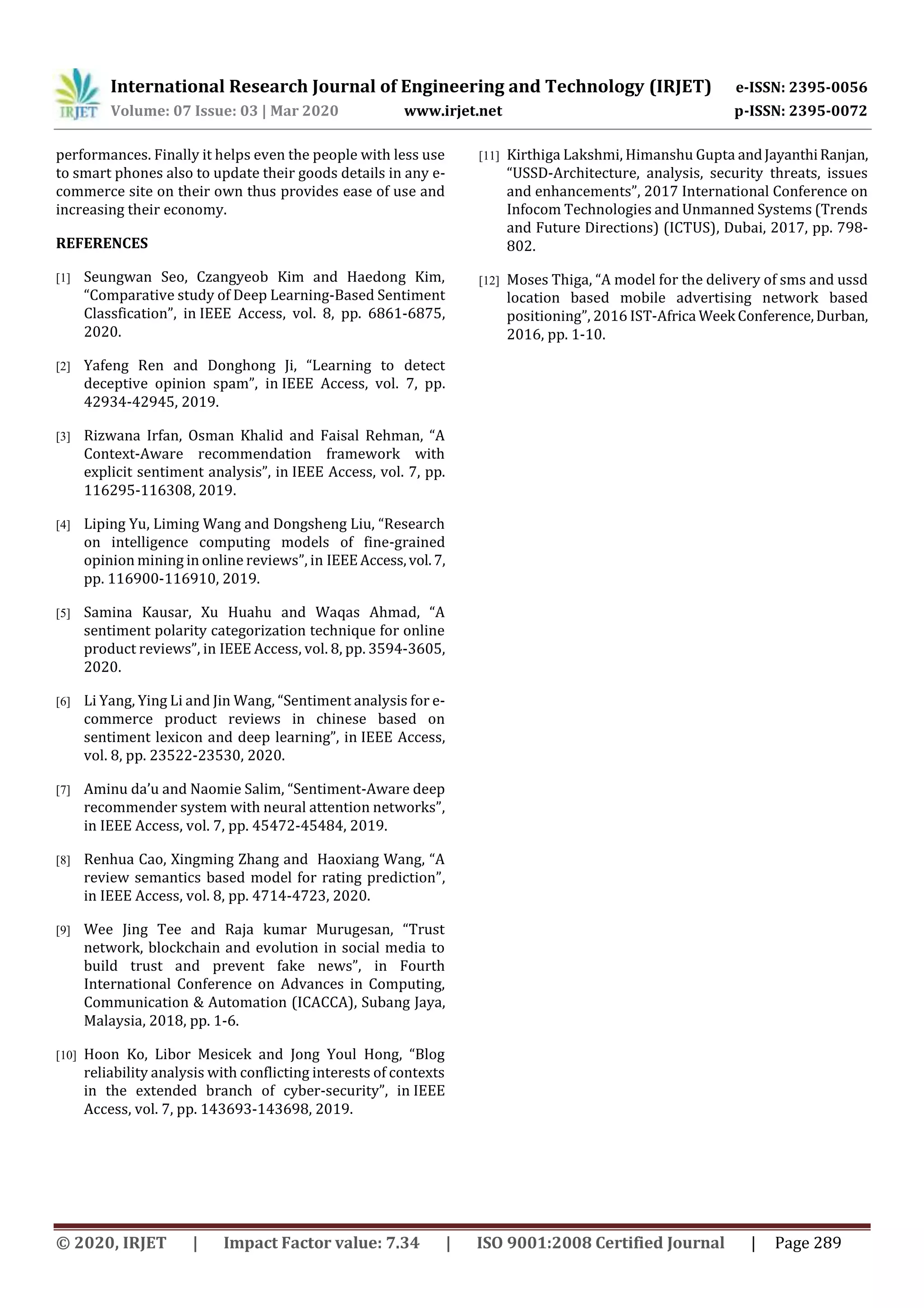 International Research Journal of Engineering and Technology (IRJET) e-ISSN: 2395-0056
Volume: 07 Issue: 03 | Mar 2020 www.irjet.net p-ISSN: 2395-0072
© 2020, IRJET | Impact Factor value: 7.34 | ISO 9001:2008 Certified Journal | Page 289
performances. Finally it helps even the people with less use
to smart phones also to update their goods details in any e-
commerce site on their own thus provides ease of use and
increasing their economy.
REFERENCES
[1] Seungwan Seo, Czangyeob Kim and Haedong Kim,
“Comparative study of Deep Learning-Based Sentiment
Classfication”, in IEEE Access, vol. 8, pp. 6861-6875,
2020.
[2] Yafeng Ren and Donghong Ji, “Learning to detect
deceptive opinion spam”, in IEEE Access, vol. 7, pp.
42934-42945, 2019.
[3] Rizwana Irfan, Osman Khalid and Faisal Rehman, “A
Context-Aware recommendation framework with
explicit sentiment analysis”, in IEEE Access, vol. 7, pp.
116295-116308, 2019.
[4] Liping Yu, Liming Wang and Dongsheng Liu, “Research
on intelligence computing models of fine-grained
opinion mining in online reviews”, in IEEEAccess,vol.7,
pp. 116900-116910, 2019.
[5] Samina Kausar, Xu Huahu and Waqas Ahmad, “A
sentiment polarity categorization technique for online
product reviews”, in IEEE Access, vol. 8, pp. 3594-3605,
2020.
[6] Li Yang, Ying Li and Jin Wang, “Sentiment analysis for e-
commerce product reviews in chinese based on
sentiment lexicon and deep learning”, in IEEE Access,
vol. 8, pp. 23522-23530, 2020.
[7] Aminu da’u and Naomie Salim, “Sentiment-Aware deep
recommender system with neural attention networks”,
in IEEE Access, vol. 7, pp. 45472-45484, 2019.
[8] Renhua Cao, Xingming Zhang and Haoxiang Wang, “A
review semantics based model for rating prediction”,
in IEEE Access, vol. 8, pp. 4714-4723, 2020.
[9] Wee Jing Tee and Raja kumar Murugesan, “Trust
network, blockchain and evolution in social media to
build trust and prevent fake news”, in Fourth
International Conference on Advances in Computing,
Communication & Automation (ICACCA), Subang Jaya,
Malaysia, 2018, pp. 1-6.
[10] Hoon Ko, Libor Mesicek and Jong Youl Hong, “Blog
reliability analysis with conflicting interests of contexts
in the extended branch of cyber-security”, in IEEE
Access, vol. 7, pp. 143693-143698, 2019.
[11] Kirthiga Lakshmi, Himanshu Gupta andJayanthiRanjan,
“USSD-Architecture, analysis, security threats, issues
and enhancements”, 2017 International Conference on
Infocom Technologies and Unmanned Systems (Trends
and Future Directions) (ICTUS), Dubai, 2017, pp. 798-
802.
[12] Moses Thiga, “A model for the delivery of sms and ussd
location based mobile advertising network based
positioning”, 2016 IST-Africa Week Conference,Durban,
2016, pp. 1-10.
 
