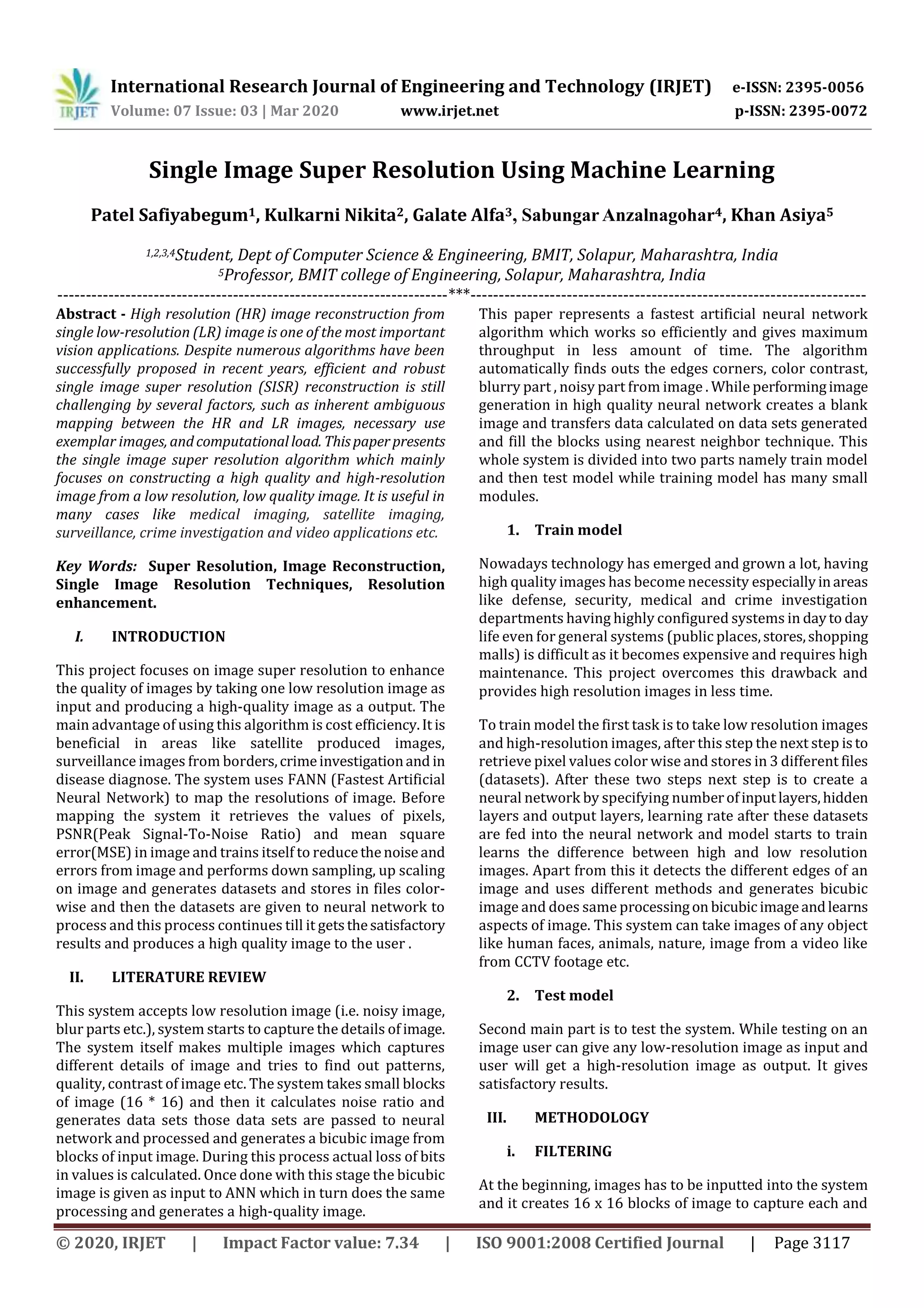 International Research Journal of Engineering and Technology (IRJET) e-ISSN: 2395-0056 Volume: 07 Issue: 03 | Mar 2020 www.irjet.net p-ISSN: 2395-0072 © 2020, IRJET | Impact Factor value: 7.34 | ISO 9001:2008 Certified Journal | Page 3117 Single Image Super Resolution Using Machine Learning Patel Safiyabegum1, Kulkarni Nikita2, Galate Alfa3, SabungarAnzalnagohar4, Khan Asiya5 1,2,3,4Student, Dept of Computer Science & Engineering, BMIT, Solapur, Maharashtra, India 5Professor, BMIT college of Engineering, Solapur, Maharashtra, India ---------------------------------------------------------------------***---------------------------------------------------------------------- Abstract - High resolution (HR) image reconstruction from single low-resolution (LR) image is one of the most important vision applications. Despite numerous algorithms have been successfully proposed in recent years, efficient and robust single image super resolution (SISR) reconstruction is still challenging by several factors, such as inherent ambiguous mapping between the HR and LR images, necessary use exemplar images, andcomputationalload. Thispaperpresents the single image super resolution algorithm which mainly focuses on constructing a high quality and high-resolution image from a low resolution, low quality image. It is useful in many cases like medical imaging, satellite imaging, surveillance, crime investigation and video applications etc. Key Words: Super Resolution, Image Reconstruction, Single Image Resolution Techniques, Resolution enhancement. I. INTRODUCTION This project focuses on image super resolution to enhance the quality of images by taking one low resolution image as input and producing a high-quality image as a output. The main advantage of using this algorithm is cost efficiency.It is beneficial in areas like satellite produced images, surveillance images from borders,crimeinvestigationand in disease diagnose. The system uses FANN (Fastest Artificial Neural Network) to map the resolutions of image. Before mapping the system it retrieves the values of pixels, PSNR(Peak Signal-To-Noise Ratio) and mean square error(MSE) in image and trains itself to reducethenoiseand errors from image and performs down sampling, up scaling on image and generates datasets and stores in files color- wise and then the datasets are given to neural network to process and this process continues till it getsthesatisfactory results and produces a high quality image to the user . II. LITERATURE REVIEW This system accepts low resolution image (i.e. noisy image, blur parts etc.), system starts to capture the details of image. The system itself makes multiple images which captures different details of image and tries to find out patterns, quality, contrast of image etc. The system takes small blocks of image (16 * 16) and then it calculates noise ratio and generates data sets those data sets are passed to neural network and processed and generates a bicubic image from blocks of input image. During this process actual loss of bits in values is calculated. Once done with this stage the bicubic image is given as input to ANN which in turn does the same processing and generates a high-quality image. This paper represents a fastest artificial neural network algorithm which works so efficiently and gives maximum throughput in less amount of time. The algorithm automatically finds outs the edges corners, color contrast, blurry part , noisy part from image . While performingimage generation in high quality neural network creates a blank image and transfers data calculated on data sets generated and fill the blocks using nearest neighbor technique. This whole system is divided into two parts namely train model and then test model while training model has many small modules. 1. Train model Nowadays technology has emerged and grown a lot, having high quality images has become necessity especiallyinareas like defense, security, medical and crime investigation departments having highly configured systems in dayto day life even for general systems (public places,stores,shopping malls) is difficult as it becomes expensive and requires high maintenance. This project overcomes this drawback and provides high resolution images in less time. To train model the first task is to take low resolution images and high-resolution images, after this step the next step isto retrieve pixel values color wise and stores in 3 different files (datasets). After these two steps next step is to create a neural network by specifying numberofinputlayers,hidden layers and output layers, learning rate after these datasets are fed into the neural network and model starts to train learns the difference between high and low resolution images. Apart from this it detects the different edges of an image and uses different methods and generates bicubic image and does same processingon bicubicimageandlearns aspects of image. This system can take images of any object like human faces, animals, nature, image from a video like from CCTV footage etc. 2. Test model Second main part is to test the system. While testing on an image user can give any low-resolution image as input and user will get a high-resolution image as output. It gives satisfactory results. III. METHODOLOGY i. FILTERING At the beginning, images has to be inputted into the system and it creates 16 x 16 blocks of image to capture each and 