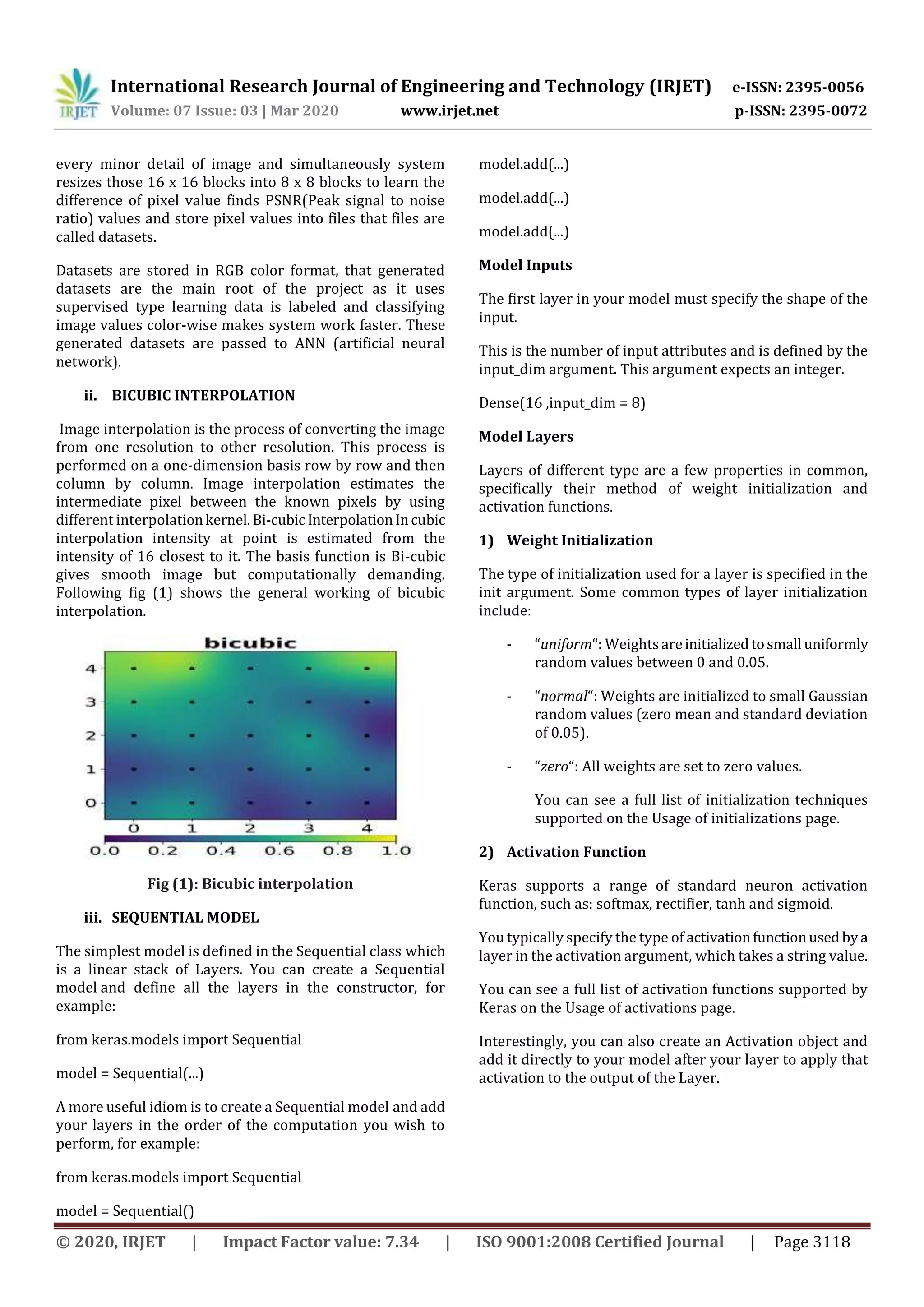 International Research Journal of Engineering and Technology (IRJET) e-ISSN: 2395-0056 Volume: 07 Issue: 03 | Mar 2020 www.irjet.net p-ISSN: 2395-0072 © 2020, IRJET | Impact Factor value: 7.34 | ISO 9001:2008 Certified Journal | Page 3118 every minor detail of image and simultaneously system resizes those 16 x 16 blocks into 8 x 8 blocks to learn the difference of pixel value finds PSNR(Peak signal to noise ratio) values and store pixel values into files that files are called datasets. Datasets are stored in RGB color format, that generated datasets are the main root of the project as it uses supervised type learning data is labeled and classifying image values color-wise makes system work faster. These generated datasets are passed to ANN (artificial neural network). ii. BICUBIC INTERPOLATION Image interpolation is the process of converting the image from one resolution to other resolution. This process is performed on a one-dimension basis row by row and then column by column. Image interpolation estimates the intermediate pixel between the known pixels by using different interpolationkernel.Bi-cubic InterpolationIncubic interpolation intensity at point is estimated from the intensity of 16 closest to it. The basis function is Bi-cubic gives smooth image but computationally demanding. Following fig (1) shows the general working of bicubic interpolation. Fig (1): Bicubic interpolation iii. SEQUENTIAL MODEL The simplest model is defined in the Sequential class which is a linear stack of Layers. You can create a Sequential model and define all the layers in the constructor, for example: from keras.models import Sequential model = Sequential(...) A more useful idiom is to create a Sequential model and add your layers in the order of the computation you wish to perform, for example: from keras.models import Sequential model = Sequential() model.add(...) model.add(...) model.add(...) Model Inputs The first layer in your model must specify the shape of the input. This is the number of input attributes and is defined by the input_dim argument. This argument expects an integer. Dense(16 ,input_dim = 8) Model Layers Layers of different type are a few properties in common, specifically their method of weight initialization and activation functions. 1) Weight Initialization The type of initialization used for a layer is specified in the init argument. Some common types of layer initialization include: - “uniform“: Weightsareinitializedtosmall uniformly random values between 0 and 0.05. - “normal“: Weights are initialized to small Gaussian random values (zero mean and standard deviation of 0.05). - “zero“: All weights are set to zero values. You can see a full list of initialization techniques supported on the Usage of initializations page. 2) Activation Function Keras supports a range of standard neuron activation function, such as: softmax, rectifier, tanh and sigmoid. You typically specify the type of activationfunctionused bya layer in the activation argument, which takes a string value. You can see a full list of activation functions supported by Keras on the Usage of activations page. Interestingly, you can also create an Activation object and add it directly to your model after your layer to apply that activation to the output of the Layer. 