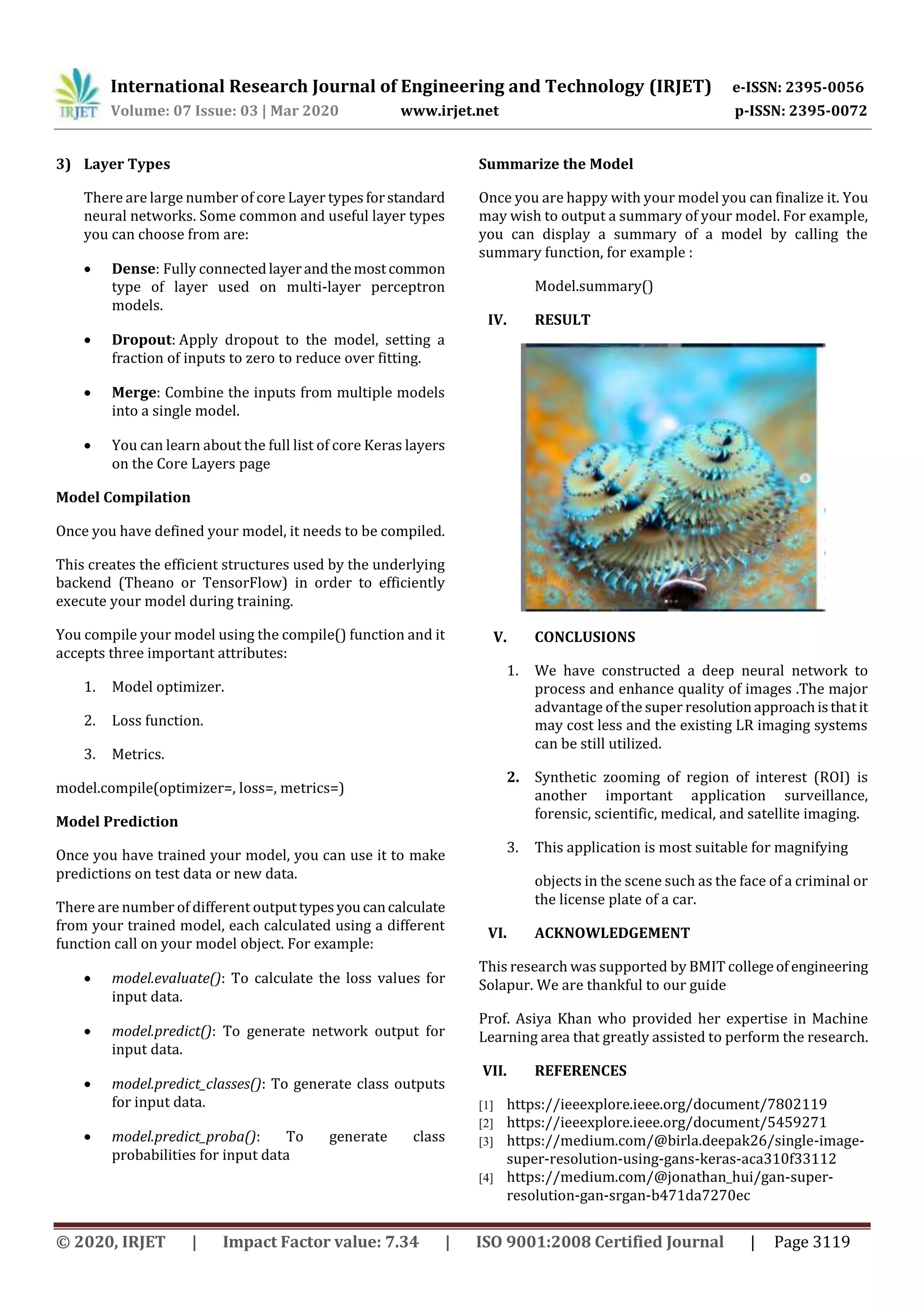 International Research Journal of Engineering and Technology (IRJET) e-ISSN: 2395-0056 Volume: 07 Issue: 03 | Mar 2020 www.irjet.net p-ISSN: 2395-0072 © 2020, IRJET | Impact Factor value: 7.34 | ISO 9001:2008 Certified Journal | Page 3119 3) Layer Types There are large number of core Layer typesforstandard neural networks. Some common and useful layer types you can choose from are:  Dense: Fully connectedlayerandthemostcommon type of layer used on multi-layer perceptron models.  Dropout: Apply dropout to the model, setting a fraction of inputs to zero to reduce over fitting.  Merge: Combine the inputs from multiple models into a single model.  You can learn about the full list of core Keras layers on the Core Layers page Model Compilation Once you have defined your model, it needs to be compiled. This creates the efficient structures used by the underlying backend (Theano or TensorFlow) in order to efficiently execute your model during training. You compile your model using the compile() function and it accepts three important attributes: 1. Model optimizer. 2. Loss function. 3. Metrics. model.compile(optimizer=, loss=, metrics=) Model Prediction Once you have trained your model, you can use it to make predictions on test data or new data. There are number of different outputtypesyoucancalculate from your trained model, each calculated using a different function call on your model object. For example:  model.evaluate(): To calculate the loss values for input data.  model.predict(): To generate network output for input data.  model.predict_classes(): To generate class outputs for input data.  model.predict_proba(): To generate class probabilities for input data Summarize the Model Once you are happy with your model you can finalize it. You may wish to output a summary of your model. For example, you can display a summary of a model by calling the summary function, for example : Model.summary() IV. RESULT V. CONCLUSIONS 1. We have constructed a deep neural network to process and enhance quality of images .The major advantage of the super resolutionapproachisthatit may cost less and the existing LR imaging systems can be still utilized. 2. Synthetic zooming of region of interest (ROI) is another important application surveillance, forensic, scientific, medical, and satellite imaging. 3. This application is most suitable for magnifying objects in the scene such as the face of a criminal or the license plate of a car. VI. ACKNOWLEDGEMENT This research was supported by BMIT collegeof engineering Solapur. We are thankful to our guide Prof. Asiya Khan who provided her expertise in Machine Learning area that greatly assisted to perform the research. VII. REFERENCES [1] https://ieeexplore.ieee.org/document/7802119 [2] https://ieeexplore.ieee.org/document/5459271 [3] https://medium.com/@birla.deepak26/single-image- super-resolution-using-gans-keras-aca310f33112 [4] https://medium.com/@jonathan_hui/gan-super- resolution-gan-srgan-b471da7270ec 