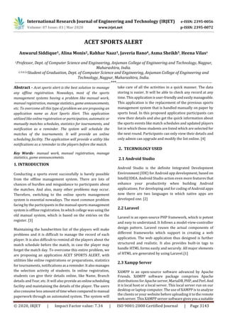 International Research Journal of Engineering and Technology (IRJET) e-ISSN: 2395-0056
Volume: 07 Issue: 03 | Mar 2020 www.irjet.net p-ISSN: 2395-0072
© 2020, IRJET | Impact Factor value: 7.34 | ISO 9001:2008 Certified Journal | Page 3143
ACET SPORTS ALERT
Anwarul Siddique1, Alina Monis2, Rahbar Naaz3, Javeria Bano4, Asma Sheikh5, Heena Vilas6
1Professor, Dept. of Computer Science and Engineering, Anjuman College of Engineering and Technology, Nagpur,
Maharashtra, India.
2,3,4,5,6Student of Graduation, Dept. of Computer Science and Engineering, Anjuman College of Engineering and
Technology, Nagpur, Maharashtra, India.
---------------------------------------------------------------------***---------------------------------------------------------------------
Abstract - Acet sports alert is the best solution to manage
any offline registration. Nowadays, most of the sports
management systems having a problem like manual work,
manual registration, manage statistics, gameannouncements,
etc. To overcome all this type of problem we are proposing an
application name as Acet Sports Alert. This application
utilized like online registration or participation, automatic or
manually matches schedules, statistics for tournaments, and
notification as a reminder. The system will schedule the
matches of the tournaments. It will provide an online
scheduling facility. The application will provide a utility like
notifications as a reminder to the players before the match.
Key Words– manual work, manual registration, manage
statistics, game announcements.
1. INTRODUCTION
Conducting a sports event successfully is barely possible
from the offline management system. There are lots of
chances of hurdles and misguidance to participants about
the matches. And also, many other problems may occur.
Therefore, switching to the online sports management
system is essential nowadays. The most common problem
facing by the participants in the manual sports management
system is offline registration. In which college was using the
old manual system, which is based on the entries on the
register. [3]
Maintaining the handwritten list of the players will make
problems and it is difficult to manage the record of each
player. It is also difficult to remind all the players about the
match schedule before the match, in case the player may
forget the match day. To overcome this entire problem, we
are proposing an application ACET SPORTS ALERT, with
utilities like online registrations or preparations, statistics
for tournaments, notifications asa reminder.Italsomanages
the selection activity of students. In online registration,
students can give their details online, like Name, Branch
details and Year, etc. It will also provideanonlinescheduling
facility and maintaining the details of the player. The users
also consume less amountof time whencomparedto manual
paperwork through an automated system. The system will
take care of all the activities in a quick manner. The data
storing is easier. It will be able to check any record at any
time. This applicationisuser-friendlyandeasilymanageable.
This application is the replacement of the previous sports
management system that is handled manually on paper by
sports head. In this proposed application participants can
view their details and also get the quick information about
the sports events like match schedules and updated players
list in which those students are listed which are selected for
the next round. Participants can only view their details and
only admin can upgrade and modify the list online. [4]
2. TECHNOLOGY USED
2.1 Android Studio
Android Studio is the definite Integrated Development
Environment (IDE) for Android app development, based on
IntelliJ IDEA. Android Studio action even more features that
enhance your productivity when building Android
applications. For developing and for coding of Android apps
now there are two languages in which native apps are
developed one. [2]
2.2 Laravel
Laravel is an open-source PHP framework, which is potent
and easy to understand. It follows a model-view-controller
design pattern. Laravel reuses the actual components of
different frameworks which support in creating a web
application. The web application thus designed is further
structured and realistic. It also provides built-in tags to
handle HTML forms easily and securely. All major elements
of HTML are generated by using Laravel.[1]
2.3 Xampp Server
XAMPP is an open-source software advanced by Apache
Friends. XAMPP software package comprises Apache
distributions for Apache server,MariaDB,PHP,andPerl.And
it is local host or a local server. This local server run on our
desktop or laptop computer. The use of XAMPP is to analyze
the clients or your website before uploading it to the remote
web server. This XAMPP server softwaregivesyoua suitable
 
