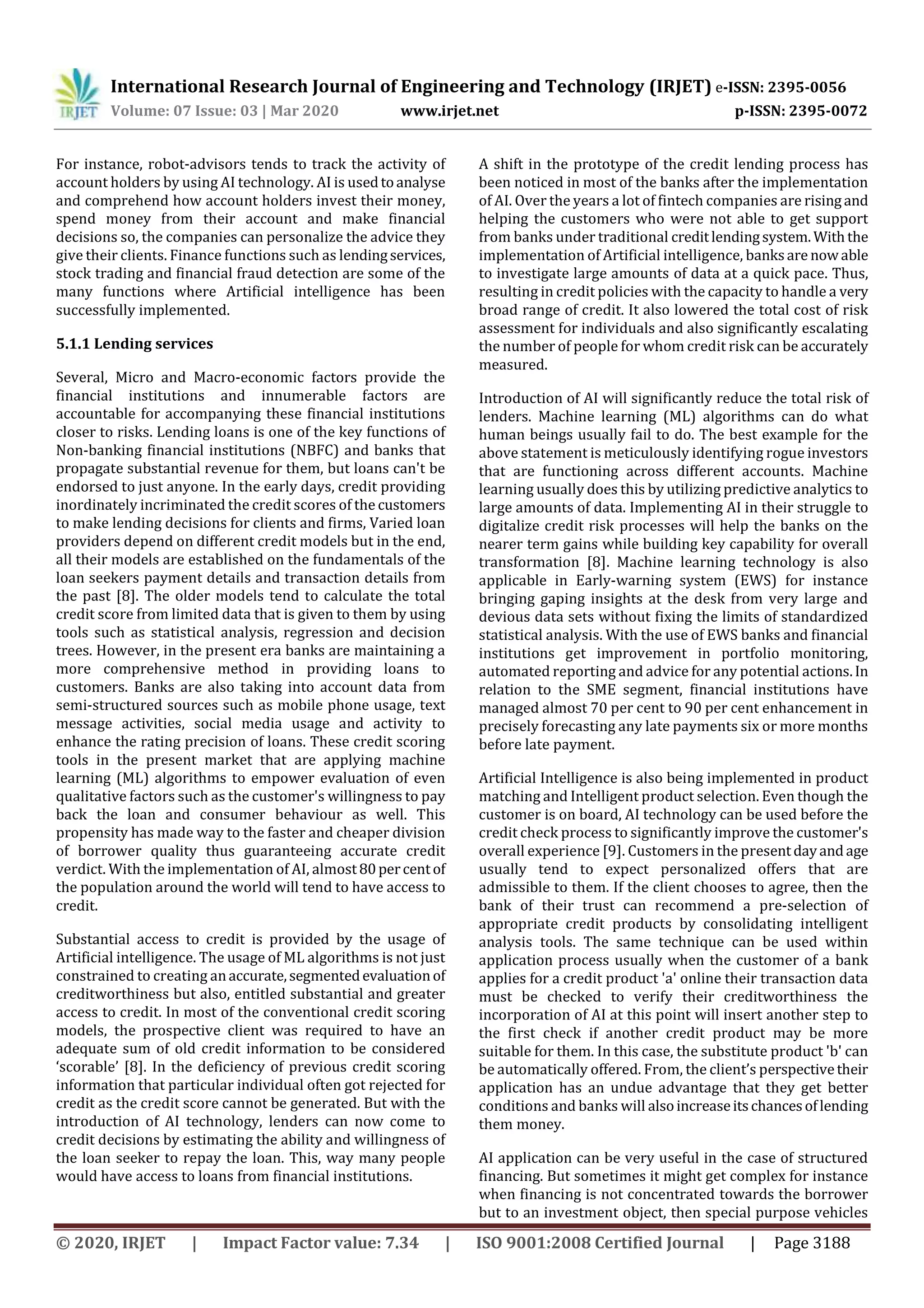 International Research Journal of Engineering and Technology (IRJET) e-ISSN: 2395-0056
Volume: 07 Issue: 03 | Mar 2020 www.irjet.net p-ISSN: 2395-0072
© 2020, IRJET | Impact Factor value: 7.34 | ISO 9001:2008 Certified Journal | Page 3188
For instance, robot-advisors tends to track the activity of
account holders by using AI technology. AI is usedtoanalyse
and comprehend how account holders invest their money,
spend money from their account and make financial
decisions so, the companies can personalize the advice they
give their clients. Finance functions such as lendingservices,
stock trading and financial fraud detection are some of the
many functions where Artificial intelligence has been
successfully implemented.
5.1.1 Lending services
Several, Micro and Macro-economic factors provide the
financial institutions and innumerable factors are
accountable for accompanying these financial institutions
closer to risks. Lending loans is one of the key functions of
Non-banking financial institutions (NBFC) and banks that
propagate substantial revenue for them, but loans can't be
endorsed to just anyone. In the early days, credit providing
inordinately incriminated the credit scores of the customers
to make lending decisions for clients and firms, Varied loan
providers depend on different credit models but in the end,
all their models are established on the fundamentals of the
loan seekers payment details and transaction details from
the past [8]. The older models tend to calculate the total
credit score from limited data that is given to them by using
tools such as statistical analysis, regression and decision
trees. However, in the present era banks are maintaining a
more comprehensive method in providing loans to
customers. Banks are also taking into account data from
semi-structured sources such as mobile phone usage, text
message activities, social media usage and activity to
enhance the rating precision of loans. These credit scoring
tools in the present market that are applying machine
learning (ML) algorithms to empower evaluation of even
qualitative factors such as the customer's willingness to pay
back the loan and consumer behaviour as well. This
propensity has made way to the faster and cheaper division
of borrower quality thus guaranteeing accurate credit
verdict. With the implementation of AI, almost80percentof
the population around the world will tend to have access to
credit.
Substantial access to credit is provided by the usage of
Artificial intelligence. The usage of ML algorithms is not just
constrained to creating anaccurate,segmentedevaluationof
creditworthiness but also, entitled substantial and greater
access to credit. In most of the conventional credit scoring
models, the prospective client was required to have an
adequate sum of old credit information to be considered
‘scorable’ [8]. In the deficiency of previous credit scoring
information that particular individual often got rejected for
credit as the credit score cannot be generated. But with the
introduction of AI technology, lenders can now come to
credit decisions by estimating the ability and willingness of
the loan seeker to repay the loan. This, way many people
would have access to loans from financial institutions.
A shift in the prototype of the credit lending process has
been noticed in most of the banks after the implementation
of AI. Over the years a lot of fintech companies are risingand
helping the customers who were not able to get support
from banks under traditional creditlendingsystem.Withthe
implementation of Artificial intelligence, banksare nowable
to investigate large amounts of data at a quick pace. Thus,
resulting in credit policies with the capacity to handle a very
broad range of credit. It also lowered the total cost of risk
assessment for individuals and also significantly escalating
the number of people for whom credit risk can be accurately
measured.
Introduction of AI will significantly reduce the total risk of
lenders. Machine learning (ML) algorithms can do what
human beings usually fail to do. The best example for the
above statement is meticulously identifying rogue investors
that are functioning across different accounts. Machine
learning usually does this by utilizing predictive analytics to
large amounts of data. Implementing AI in their struggle to
digitalize credit risk processes will help the banks on the
nearer term gains while building key capability for overall
transformation [8]. Machine learning technology is also
applicable in Early-warning system (EWS) for instance
bringing gaping insights at the desk from very large and
devious data sets without fixing the limits of standardized
statistical analysis. With the use of EWS banks and financial
institutions get improvement in portfolio monitoring,
automated reporting and advice for any potential actions.In
relation to the SME segment, financial institutions have
managed almost 70 per cent to 90 per cent enhancement in
precisely forecasting any late payments six or more months
before late payment.
Artificial Intelligence is also being implemented in product
matching and Intelligent product selection. Even though the
customer is on board, AI technology can be used before the
credit check process to significantly improve the customer's
overall experience [9]. Customers in the presentdayandage
usually tend to expect personalized offers that are
admissible to them. If the client chooses to agree, then the
bank of their trust can recommend a pre-selection of
appropriate credit products by consolidating intelligent
analysis tools. The same technique can be used within
application process usually when the customer of a bank
applies for a credit product 'a' online their transaction data
must be checked to verify their creditworthiness the
incorporation of AI at this point will insert another step to
the first check if another credit product may be more
suitable for them. In this case, the substitute product 'b' can
be automatically offered. From, the client’s perspectivetheir
application has an undue advantage that they get better
conditions and banks will alsoincreaseitschancesoflending
them money.
AI application can be very useful in the case of structured
financing. But sometimes it might get complex for instance
when financing is not concentrated towards the borrower
but to an investment object, then special purpose vehicles
 