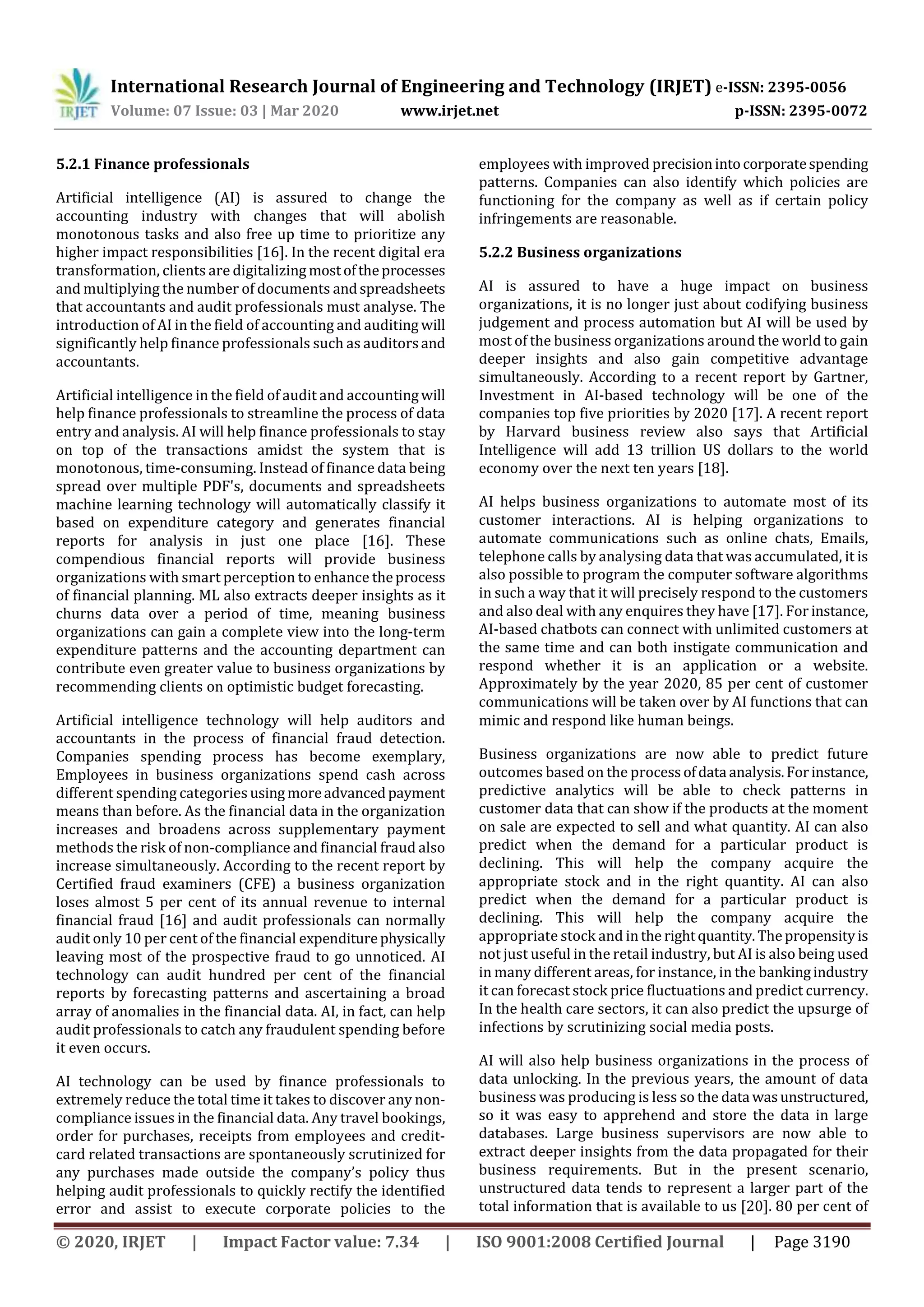 International Research Journal of Engineering and Technology (IRJET) e-ISSN: 2395-0056
Volume: 07 Issue: 03 | Mar 2020 www.irjet.net p-ISSN: 2395-0072
© 2020, IRJET | Impact Factor value: 7.34 | ISO 9001:2008 Certified Journal | Page 3190
5.2.1 Finance professionals
Artificial intelligence (AI) is assured to change the
accounting industry with changes that will abolish
monotonous tasks and also free up time to prioritize any
higher impact responsibilities [16]. In the recent digital era
transformation, clients are digitalizing mostoftheprocesses
and multiplying the number of documents andspreadsheets
that accountants and audit professionals must analyse. The
introduction of AI in the field of accounting and auditing will
significantly help finance professionals such as auditorsand
accountants.
Artificial intelligence in the field of audit and accountingwill
help finance professionals to streamline the process of data
entry and analysis. AI will help finance professionals to stay
on top of the transactions amidst the system that is
monotonous, time-consuming. Instead of finance data being
spread over multiple PDF's, documents and spreadsheets
machine learning technology will automatically classify it
based on expenditure category and generates financial
reports for analysis in just one place [16]. These
compendious financial reports will provide business
organizations with smart perception to enhance theprocess
of financial planning. ML also extracts deeper insights as it
churns data over a period of time, meaning business
organizations can gain a complete view into the long-term
expenditure patterns and the accounting department can
contribute even greater value to business organizations by
recommending clients on optimistic budget forecasting.
Artificial intelligence technology will help auditors and
accountants in the process of financial fraud detection.
Companies spending process has become exemplary,
Employees in business organizations spend cash across
different spending categories usingmoreadvancedpayment
means than before. As the financial data in the organization
increases and broadens across supplementary payment
methods the risk of non-compliance and financial fraud also
increase simultaneously. According to the recent report by
Certified fraud examiners (CFE) a business organization
loses almost 5 per cent of its annual revenue to internal
financial fraud [16] and audit professionals can normally
audit only 10 per cent of the financial expenditurephysically
leaving most of the prospective fraud to go unnoticed. AI
technology can audit hundred per cent of the financial
reports by forecasting patterns and ascertaining a broad
array of anomalies in the financial data. AI, in fact, can help
audit professionals to catch any fraudulent spending before
it even occurs.
AI technology can be used by finance professionals to
extremely reduce the total time it takes to discover any non-
compliance issues in the financial data. Any travel bookings,
order for purchases, receipts from employees and credit-
card related transactions are spontaneously scrutinized for
any purchases made outside the company’s policy thus
helping audit professionals to quickly rectify the identified
error and assist to execute corporate policies to the
employees with improved precisionintocorporatespending
patterns. Companies can also identify which policies are
functioning for the company as well as if certain policy
infringements are reasonable.
5.2.2 Business organizations
AI is assured to have a huge impact on business
organizations, it is no longer just about codifying business
judgement and process automation but AI will be used by
most of the business organizations around the world to gain
deeper insights and also gain competitive advantage
simultaneously. According to a recent report by Gartner,
Investment in AI-based technology will be one of the
companies top five priorities by 2020 [17]. A recent report
by Harvard business review also says that Artificial
Intelligence will add 13 trillion US dollars to the world
economy over the next ten years [18].
AI helps business organizations to automate most of its
customer interactions. AI is helping organizations to
automate communications such as online chats, Emails,
telephone calls by analysing data that was accumulated, it is
also possible to program the computer software algorithms
in such a way that it will precisely respond to the customers
and also deal with any enquires they have [17]. For instance,
AI-based chatbots can connect with unlimited customers at
the same time and can both instigate communication and
respond whether it is an application or a website.
Approximately by the year 2020, 85 per cent of customer
communications will be taken over by AI functions that can
mimic and respond like human beings.
Business organizations are now able to predict future
outcomes based on the process ofdata analysis.Forinstance,
predictive analytics will be able to check patterns in
customer data that can show if the products at the moment
on sale are expected to sell and what quantity. AI can also
predict when the demand for a particular product is
declining. This will help the company acquire the
appropriate stock and in the right quantity. AI can also
predict when the demand for a particular product is
declining. This will help the company acquire the
appropriate stock and inthe rightquantity.Thepropensityis
not just useful in the retail industry, but AI is also being used
in many different areas, for instance, in the bankingindustry
it can forecast stock price fluctuations and predict currency.
In the health care sectors, it can also predict the upsurge of
infections by scrutinizing social media posts.
AI will also help business organizations in the process of
data unlocking. In the previous years, the amount of data
business was producing is less so the data wasunstructured,
so it was easy to apprehend and store the data in large
databases. Large business supervisors are now able to
extract deeper insights from the data propagated for their
business requirements. But in the present scenario,
unstructured data tends to represent a larger part of the
total information that is available to us [20]. 80 per cent of
 