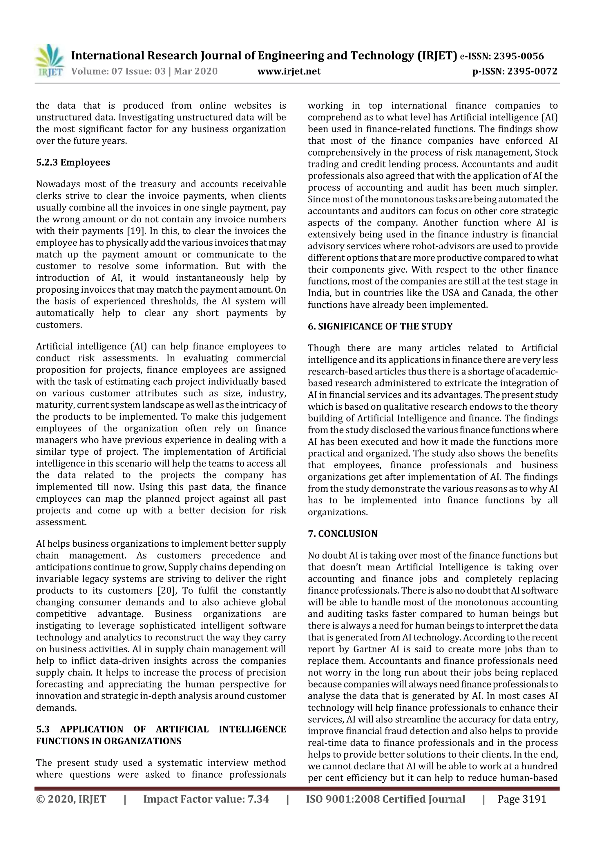 International Research Journal of Engineering and Technology (IRJET) e-ISSN: 2395-0056
Volume: 07 Issue: 03 | Mar 2020 www.irjet.net p-ISSN: 2395-0072
© 2020, IRJET | Impact Factor value: 7.34 | ISO 9001:2008 Certified Journal | Page 3191
the data that is produced from online websites is
unstructured data. Investigating unstructured data will be
the most significant factor for any business organization
over the future years.
5.2.3 Employees
Nowadays most of the treasury and accounts receivable
clerks strive to clear the invoice payments, when clients
usually combine all the invoices in one single payment, pay
the wrong amount or do not contain any invoice numbers
with their payments [19]. In this, to clear the invoices the
employee has to physicallyaddthevariousinvoicesthat may
match up the payment amount or communicate to the
customer to resolve some information. But with the
introduction of AI, it would instantaneously help by
proposing invoices that may match the paymentamount. On
the basis of experienced thresholds, the AI system will
automatically help to clear any short payments by
customers.
Artificial intelligence (AI) can help finance employees to
conduct risk assessments. In evaluating commercial
proposition for projects, finance employees are assigned
with the task of estimating each project individually based
on various customer attributes such as size, industry,
maturity, current system landscapeaswell astheintricacyof
the products to be implemented. To make this judgement
employees of the organization often rely on finance
managers who have previous experience in dealing with a
similar type of project. The implementation of Artificial
intelligence in this scenario will help the teams to access all
the data related to the projects the company has
implemented till now. Using this past data, the finance
employees can map the planned project against all past
projects and come up with a better decision for risk
assessment.
AI helps business organizations to implement better supply
chain management. As customers precedence and
anticipations continue to grow, Supply chains depending on
invariable legacy systems are striving to deliver the right
products to its customers [20], To fulfil the constantly
changing consumer demands and to also achieve global
competitive advantage. Business organizations are
instigating to leverage sophisticated intelligent software
technology and analytics to reconstruct the way they carry
on business activities. AI in supply chain management will
help to inflict data-driven insights across the companies
supply chain. It helps to increase the process of precision
forecasting and appreciating the human perspective for
innovation and strategic in-depth analysis around customer
demands.
5.3 APPLICATION OF ARTIFICIAL INTELLIGENCE
FUNCTIONS IN ORGANIZATIONS
The present study used a systematic interview method
where questions were asked to finance professionals
working in top international finance companies to
comprehend as to what level has Artificial intelligence (AI)
been used in finance-related functions. The findings show
that most of the finance companies have enforced AI
comprehensively in the process of risk management, Stock
trading and credit lending process. Accountants and audit
professionals also agreed that with the application of AI the
process of accounting and audit has been much simpler.
Since most of the monotonous tasksarebeingautomatedthe
accountants and auditors can focus on other core strategic
aspects of the company. Another function where AI is
extensively being used in the finance industry is financial
advisory services where robot-advisors are used to provide
different optionsthataremoreproductivecomparedtowhat
their components give. With respect to the other finance
functions, most of the companies are still at the test stage in
India, but in countries like the USA and Canada, the other
functions have already been implemented.
6. SIGNIFICANCE OF THE STUDY
Though there are many articles related to Artificial
intelligence and its applications infinancetherearevery less
research-based articles thus there is a shortageofacademic-
based research administered to extricate the integration of
AI in financial services and its advantages.Thepresentstudy
which is based on qualitative research endows to the theory
building of Artificial Intelligence and finance. The findings
from the study disclosedthe variousfinancefunctionswhere
AI has been executed and how it made the functions more
practical and organized. The study also shows the benefits
that employees, finance professionals and business
organizations get after implementation of AI. The findings
from the study demonstrate the variousreasonsastowhy AI
has to be implemented into finance functions by all
organizations.
7. CONCLUSION
No doubt AI is taking over most of the finance functions but
that doesn’t mean Artificial Intelligence is taking over
accounting and finance jobs and completely replacing
finance professionals. There isalsonodoubtthatAIsoftware
will be able to handle most of the monotonous accounting
and auditing tasks faster compared to human beings but
there is always a need for human beingstointerpretthedata
that is generated from AI technology.Accordingtotherecent
report by Gartner AI is said to create more jobs than to
replace them. Accountants and finance professionals need
not worry in the long run about their jobs being replaced
because companies will always needfinanceprofessionalsto
analyse the data that is generated by AI. In most cases AI
technology will help finance professionals to enhance their
services, AI will also streamline the accuracy for data entry,
improve financial fraud detection and also helps to provide
real-time data to finance professionals and in the process
helps to provide better solutions to their clients. In the end,
we cannot declare that AI will be able to work at a hundred
per cent efficiency but it can help to reduce human-based
 