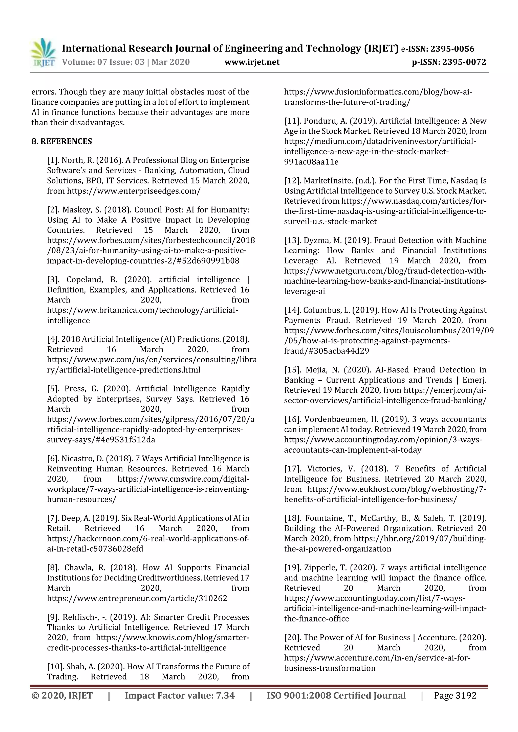 International Research Journal of Engineering and Technology (IRJET) e-ISSN: 2395-0056
Volume: 07 Issue: 03 | Mar 2020 www.irjet.net p-ISSN: 2395-0072
© 2020, IRJET | Impact Factor value: 7.34 | ISO 9001:2008 Certified Journal | Page 3192
errors. Though they are many initial obstacles most of the
finance companies are putting in a lot of effort to implement
AI in finance functions because their advantages are more
than their disadvantages.
8. REFERENCES
[1]. North, R. (2016). A Professional Blog on Enterprise
Software’s and Services - Banking, Automation, Cloud
Solutions, BPO, IT Services. Retrieved 15 March 2020,
from https://www.enterpriseedges.com/
[2]. Maskey, S. (2018). Council Post: AI for Humanity:
Using AI to Make A Positive Impact In Developing
Countries. Retrieved 15 March 2020, from
https://www.forbes.com/sites/forbestechcouncil/2018
/08/23/ai-for-humanity-using-ai-to-make-a-positive-
impact-in-developing-countries-2/#52d690991b08
[3]. Copeland, B. (2020). artificial intelligence |
Definition, Examples, and Applications. Retrieved 16
March 2020, from
https://www.britannica.com/technology/artificial-
intelligence
[4]. 2018 Artificial Intelligence (AI) Predictions. (2018).
Retrieved 16 March 2020, from
https://www.pwc.com/us/en/services/consulting/libra
ry/artificial-intelligence-predictions.html
[5]. Press, G. (2020). Artificial Intelligence Rapidly
Adopted by Enterprises, Survey Says. Retrieved 16
March 2020, from
https://www.forbes.com/sites/gilpress/2016/07/20/a
rtificial-intelligence-rapidly-adopted-by-enterprises-
survey-says/#4e9531f512da
[6]. Nicastro, D. (2018). 7 Ways Artificial Intelligence is
Reinventing Human Resources. Retrieved 16 March
2020, from https://www.cmswire.com/digital-
workplace/7-ways-artificial-intelligence-is-reinventing-
human-resources/
[7]. Deep, A. (2019). Six Real-World Applications ofAIin
Retail. Retrieved 16 March 2020, from
https://hackernoon.com/6-real-world-applications-of-
ai-in-retail-c50736028efd
[8]. Chawla, R. (2018). How AI Supports Financial
Institutions for DecidingCreditworthiness.Retrieved17
March 2020, from
https://www.entrepreneur.com/article/310262
[9]. Rehfisch-, -. (2019). AI: Smarter Credit Processes
Thanks to Artificial Intelligence. Retrieved 17 March
2020, from https://www.knowis.com/blog/smarter-
credit-processes-thanks-to-artificial-intelligence
[10]. Shah, A. (2020). How AI Transforms the Future of
Trading. Retrieved 18 March 2020, from
https://www.fusioninformatics.com/blog/how-ai-
transforms-the-future-of-trading/
[11]. Ponduru, A. (2019). Artificial Intelligence: A New
Age in the Stock Market. Retrieved 18 March 2020,from
https://medium.com/datadriveninvestor/artificial-
intelligence-a-new-age-in-the-stock-market-
991ac08aa11e
[12]. MarketInsite. (n.d.). For the First Time, Nasdaq Is
Using Artificial Intelligence to Survey U.S. Stock Market.
Retrieved from https://www.nasdaq.com/articles/for-
the-first-time-nasdaq-is-using-artificial-intelligence-to-
surveil-u.s.-stock-market
[13]. Dyzma, M. (2019). Fraud Detection with Machine
Learning: How Banks and Financial Institutions
Leverage AI. Retrieved 19 March 2020, from
https://www.netguru.com/blog/fraud-detection-with-
machine-learning-how-banks-and-financial-institutions-
leverage-ai
[14]. Columbus, L. (2019). How AI Is Protecting Against
Payments Fraud. Retrieved 19 March 2020, from
https://www.forbes.com/sites/louiscolumbus/2019/09
/05/how-ai-is-protecting-against-payments-
fraud/#305acba44d29
[15]. Mejia, N. (2020). AI-Based Fraud Detection in
Banking – Current Applications and Trends | Emerj.
Retrieved 19 March 2020, from https://emerj.com/ai-
sector-overviews/artificial-intelligence-fraud-banking/
[16]. Vordenbaeumen, H. (2019). 3 ways accountants
can implement AI today. Retrieved 19March2020,from
https://www.accountingtoday.com/opinion/3-ways-
accountants-can-implement-ai-today
[17]. Victories, V. (2018). 7 Benefits of Artificial
Intelligence for Business. Retrieved 20 March 2020,
from https://www.eukhost.com/blog/webhosting/7-
benefits-of-artificial-intelligence-for-business/
[18]. Fountaine, T., McCarthy, B., & Saleh, T. (2019).
Building the AI-Powered Organization. Retrieved 20
March 2020, from https://hbr.org/2019/07/building-
the-ai-powered-organization
[19]. Zipperle, T. (2020). 7 ways artificial intelligence
and machine learning will impact the finance office.
Retrieved 20 March 2020, from
https://www.accountingtoday.com/list/7-ways-
artificial-intelligence-and-machine-learning-will-impact-
the-finance-office
[20]. The Power of AI for Business | Accenture. (2020).
Retrieved 20 March 2020, from
https://www.accenture.com/in-en/service-ai-for-
business-transformation
 