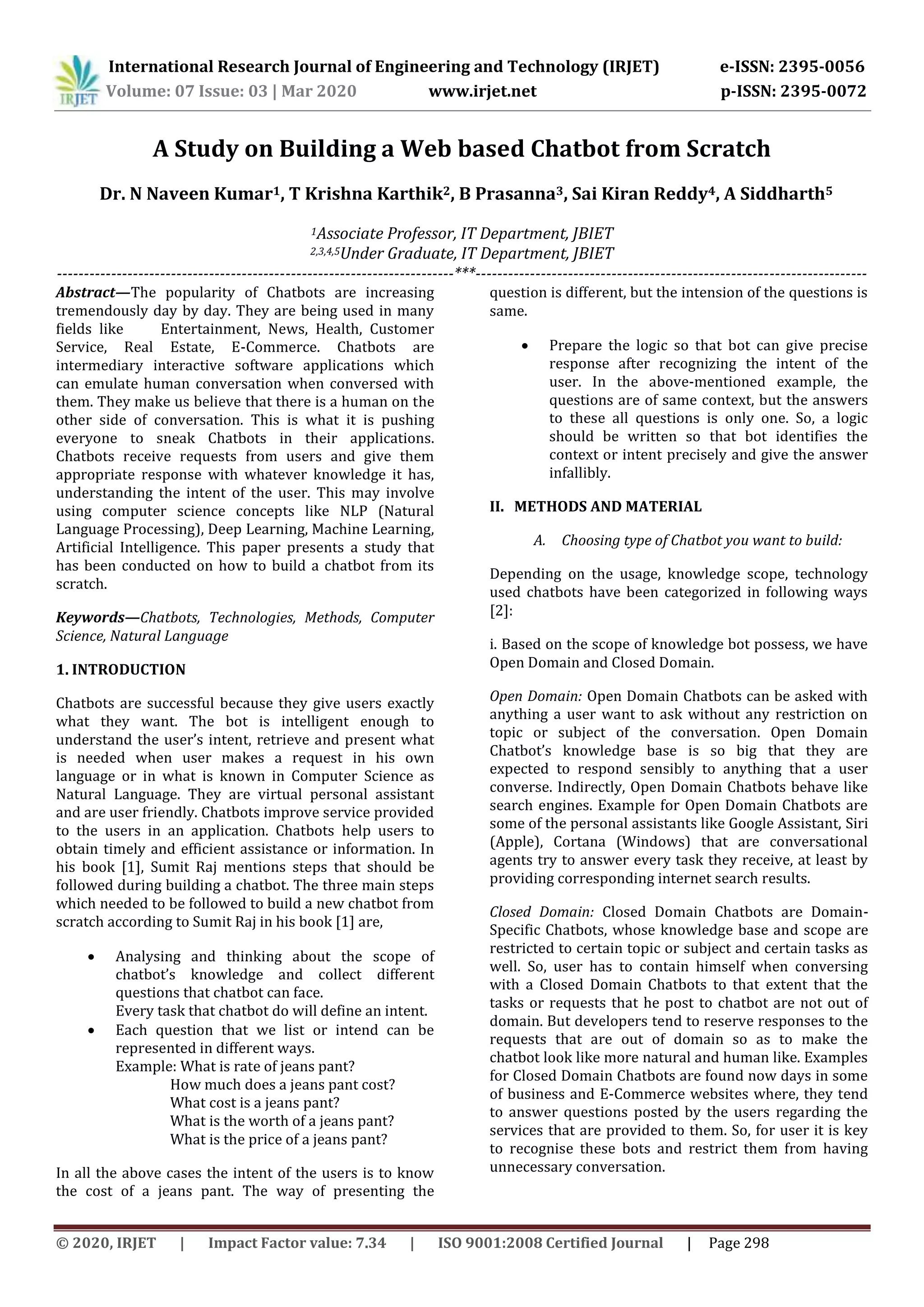 International Research Journal of Engineering and Technology (IRJET) e-ISSN: 2395-0056
Volume: 07 Issue: 03 | Mar 2020 www.irjet.net p-ISSN: 2395-0072
© 2020, IRJET | Impact Factor value: 7.34 | ISO 9001:2008 Certified Journal | Page 298
A Study on Building a Web based Chatbot from Scratch
Dr. N Naveen Kumar1, T Krishna Karthik2, B Prasanna3, Sai Kiran Reddy4, A Siddharth5
1Associate Professor, IT Department, JBIET
2,3,4,5Under Graduate, IT Department, JBIET
-------------------------------------------------------------------------***------------------------------------------------------------------------
Abstract—The popularity of Chatbots are increasing
tremendously day by day. They are being used in many
fields like Entertainment, News, Health, Customer
Service, Real Estate, E-Commerce. Chatbots are
intermediary interactive software applications which
can emulate human conversation when conversed with
them. They make us believe that there is a human on the
other side of conversation. This is what it is pushing
everyone to sneak Chatbots in their applications.
Chatbots receive requests from users and give them
appropriate response with whatever knowledge it has,
understanding the intent of the user. This may involve
using computer science concepts like NLP (Natural
Language Processing), Deep Learning, Machine Learning,
Artificial Intelligence. This paper presents a study that
has been conducted on how to build a chatbot from its
scratch.
Keywords—Chatbots, Technologies, Methods, Computer
Science, Natural Language
1. INTRODUCTION
Chatbots are successful because they give users exactly
what they want. The bot is intelligent enough to
understand the user’s intent, retrieve and present what
is needed when user makes a request in his own
language or in what is known in Computer Science as
Natural Language. They are virtual personal assistant
and are user friendly. Chatbots improve service provided
to the users in an application. Chatbots help users to
obtain timely and efficient assistance or information. In
his book [1], Sumit Raj mentions steps that should be
followed during building a chatbot. The three main steps
which needed to be followed to build a new chatbot from
scratch according to Sumit Raj in his book [1] are,
 Analysing and thinking about the scope of
chatbot’s knowledge and collect different
questions that chatbot can face.
Every task that chatbot do will define an intent.
 Each question that we list or intend can be
represented in different ways.
Example: What is rate of jeans pant?
How much does a jeans pant cost?
What cost is a jeans pant?
What is the worth of a jeans pant?
What is the price of a jeans pant?
In all the above cases the intent of the users is to know
the cost of a jeans pant. The way of presenting the
question is different, but the intension of the questions is
same.
 Prepare the logic so that bot can give precise
response after recognizing the intent of the
user. In the above-mentioned example, the
questions are of same context, but the answers
to these all questions is only one. So, a logic
should be written so that bot identifies the
context or intent precisely and give the answer
infallibly.
II. METHODS AND MATERIAL
A. Choosing type of Chatbot you want to build:
Depending on the usage, knowledge scope, technology
used chatbots have been categorized in following ways
[2]:
i. Based on the scope of knowledge bot possess, we have
Open Domain and Closed Domain.
Open Domain: Open Domain Chatbots can be asked with
anything a user want to ask without any restriction on
topic or subject of the conversation. Open Domain
Chatbot’s knowledge base is so big that they are
expected to respond sensibly to anything that a user
converse. Indirectly, Open Domain Chatbots behave like
search engines. Example for Open Domain Chatbots are
some of the personal assistants like Google Assistant, Siri
(Apple), Cortana (Windows) that are conversational
agents try to answer every task they receive, at least by
providing corresponding internet search results.
Closed Domain: Closed Domain Chatbots are Domain-
Specific Chatbots, whose knowledge base and scope are
restricted to certain topic or subject and certain tasks as
well. So, user has to contain himself when conversing
with a Closed Domain Chatbots to that extent that the
tasks or requests that he post to chatbot are not out of
domain. But developers tend to reserve responses to the
requests that are out of domain so as to make the
chatbot look like more natural and human like. Examples
for Closed Domain Chatbots are found now days in some
of business and E-Commerce websites where, they tend
to answer questions posted by the users regarding the
services that are provided to them. So, for user it is key
to recognise these bots and restrict them from having
unnecessary conversation.
 