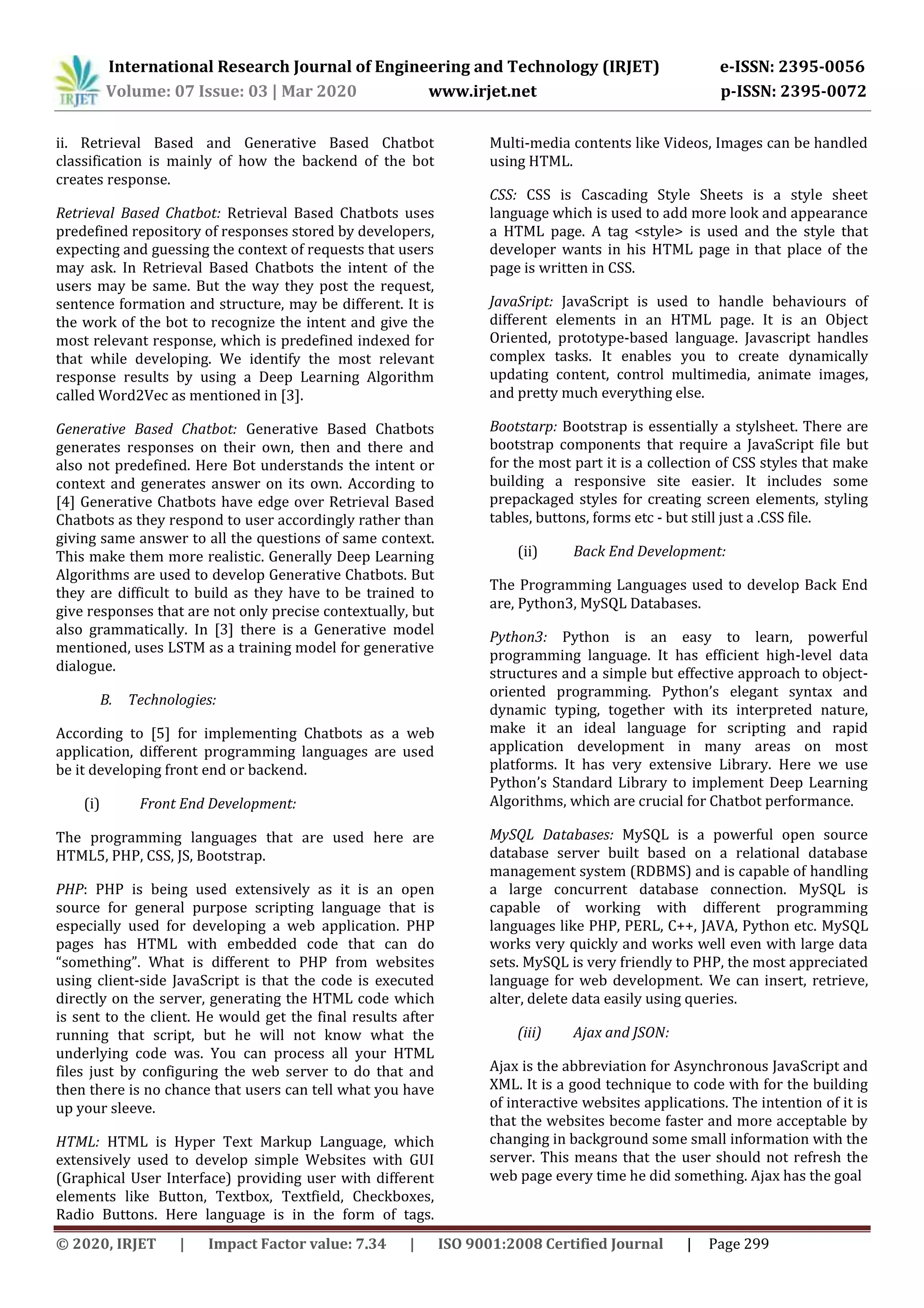 International Research Journal of Engineering and Technology (IRJET) e-ISSN: 2395-0056
Volume: 07 Issue: 03 | Mar 2020 www.irjet.net p-ISSN: 2395-0072
© 2020, IRJET | Impact Factor value: 7.34 | ISO 9001:2008 Certified Journal | Page 299
ii. Retrieval Based and Generative Based Chatbot
classification is mainly of how the backend of the bot
creates response.
Retrieval Based Chatbot: Retrieval Based Chatbots uses
predefined repository of responses stored by developers,
expecting and guessing the context of requests that users
may ask. In Retrieval Based Chatbots the intent of the
users may be same. But the way they post the request,
sentence formation and structure, may be different. It is
the work of the bot to recognize the intent and give the
most relevant response, which is predefined indexed for
that while developing. We identify the most relevant
response results by using a Deep Learning Algorithm
called Word2Vec as mentioned in [3].
Generative Based Chatbot: Generative Based Chatbots
generates responses on their own, then and there and
also not predefined. Here Bot understands the intent or
context and generates answer on its own. According to
[4] Generative Chatbots have edge over Retrieval Based
Chatbots as they respond to user accordingly rather than
giving same answer to all the questions of same context.
This make them more realistic. Generally Deep Learning
Algorithms are used to develop Generative Chatbots. But
they are difficult to build as they have to be trained to
give responses that are not only precise contextually, but
also grammatically. In [3] there is a Generative model
mentioned, uses LSTM as a training model for generative
dialogue.
B. Technologies:
According to [5] for implementing Chatbots as a web
application, different programming languages are used
be it developing front end or backend.
(i) Front End Development:
The programming languages that are used here are
HTML5, PHP, CSS, JS, Bootstrap.
PHP: PHP is being used extensively as it is an open
source for general purpose scripting language that is
especially used for developing a web application. PHP
pages has HTML with embedded code that can do
“something”. What is different to PHP from websites
using client-side JavaScript is that the code is executed
directly on the server, generating the HTML code which
is sent to the client. He would get the final results after
running that script, but he will not know what the
underlying code was. You can process all your HTML
files just by configuring the web server to do that and
then there is no chance that users can tell what you have
up your sleeve.
HTML: HTML is Hyper Text Markup Language, which
extensively used to develop simple Websites with GUI
(Graphical User Interface) providing user with different
elements like Button, Textbox, Textfield, Checkboxes,
Radio Buttons. Here language is in the form of tags.
Multi-media contents like Videos, Images can be handled
using HTML.
CSS: CSS is Cascading Style Sheets is a style sheet
language which is used to add more look and appearance
a HTML page. A tag <style> is used and the style that
developer wants in his HTML page in that place of the
page is written in CSS.
JavaSript: JavaScript is used to handle behaviours of
different elements in an HTML page. It is an Object
Oriented, prototype-based language. Javascript handles
complex tasks. It enables you to create dynamically
updating content, control multimedia, animate images,
and pretty much everything else.
Bootstarp: Bootstrap is essentially a stylsheet. There are
bootstrap components that require a JavaScript file but
for the most part it is a collection of CSS styles that make
building a responsive site easier. It includes some
prepackaged styles for creating screen elements, styling
tables, buttons, forms etc - but still just a .CSS file.
(ii) Back End Development:
The Programming Languages used to develop Back End
are, Python3, MySQL Databases.
Python3: Python is an easy to learn, powerful
programming language. It has efficient high-level data
structures and a simple but effective approach to object-
oriented programming. Python’s elegant syntax and
dynamic typing, together with its interpreted nature,
make it an ideal language for scripting and rapid
application development in many areas on most
platforms. It has very extensive Library. Here we use
Python’s Standard Library to implement Deep Learning
Algorithms, which are crucial for Chatbot performance.
MySQL Databases: MySQL is a powerful open source
database server built based on a relational database
management system (RDBMS) and is capable of handling
a large concurrent database connection. MySQL is
capable of working with different programming
languages like PHP, PERL, C++, JAVA, Python etc. MySQL
works very quickly and works well even with large data
sets. MySQL is very friendly to PHP, the most appreciated
language for web development. We can insert, retrieve,
alter, delete data easily using queries.
(iii) Ajax and JSON:
Ajax is the abbreviation for Asynchronous JavaScript and
XML. It is a good technique to code with for the building
of interactive websites applications. The intention of it is
that the websites become faster and more acceptable by
changing in background some small information with the
server. This means that the user should not refresh the
web page every time he did something. Ajax has the goal
 