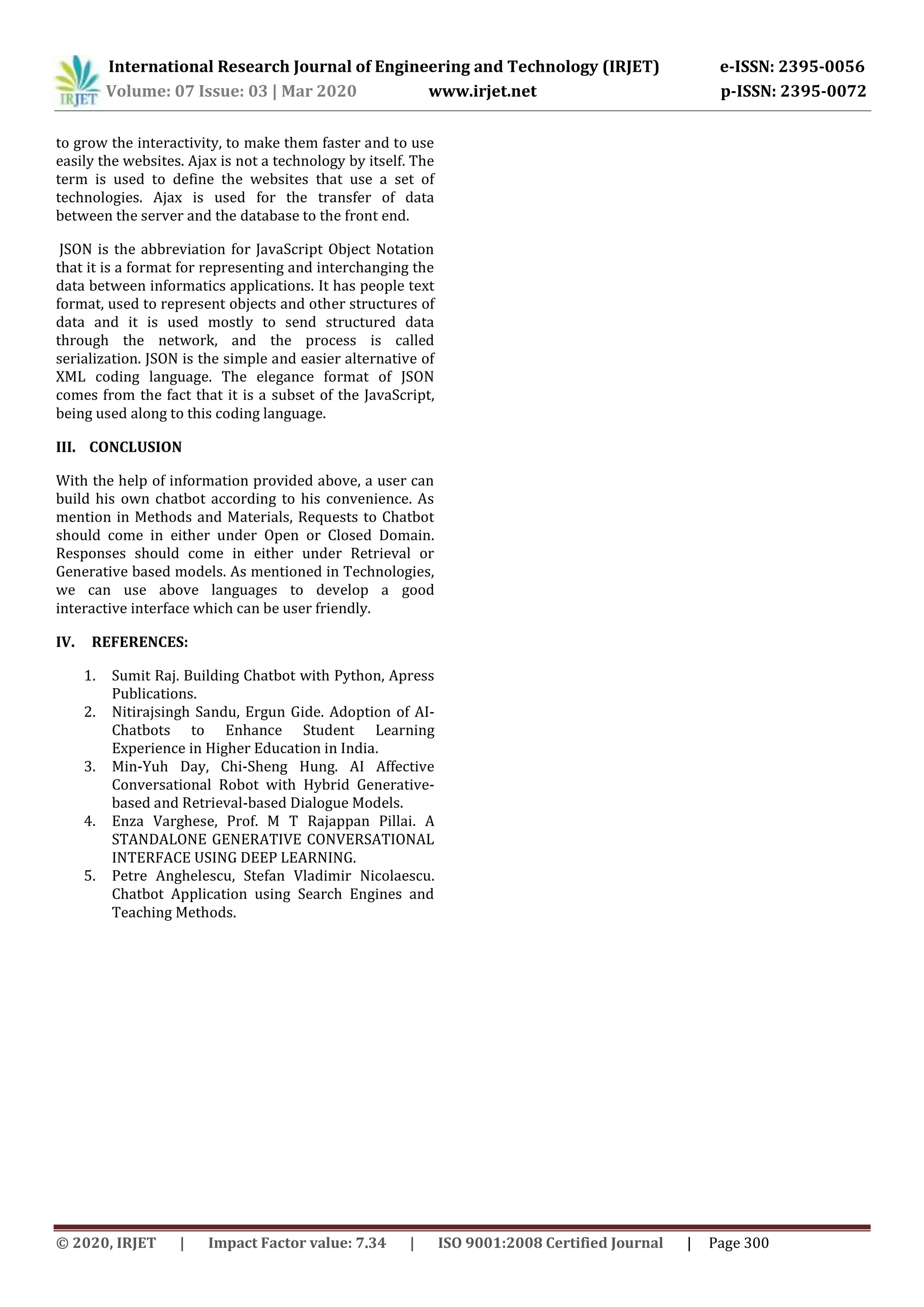 International Research Journal of Engineering and Technology (IRJET) e-ISSN: 2395-0056
Volume: 07 Issue: 03 | Mar 2020 www.irjet.net p-ISSN: 2395-0072
© 2020, IRJET | Impact Factor value: 7.34 | ISO 9001:2008 Certified Journal | Page 300
to grow the interactivity, to make them faster and to use
easily the websites. Ajax is not a technology by itself. The
term is used to define the websites that use a set of
technologies. Ajax is used for the transfer of data
between the server and the database to the front end.
JSON is the abbreviation for JavaScript Object Notation
that it is a format for representing and interchanging the
data between informatics applications. It has people text
format, used to represent objects and other structures of
data and it is used mostly to send structured data
through the network, and the process is called
serialization. JSON is the simple and easier alternative of
XML coding language. The elegance format of JSON
comes from the fact that it is a subset of the JavaScript,
being used along to this coding language.
III. CONCLUSION
With the help of information provided above, a user can
build his own chatbot according to his convenience. As
mention in Methods and Materials, Requests to Chatbot
should come in either under Open or Closed Domain.
Responses should come in either under Retrieval or
Generative based models. As mentioned in Technologies,
we can use above languages to develop a good
interactive interface which can be user friendly.
IV. REFERENCES:
1. Sumit Raj. Building Chatbot with Python, Apress
Publications.
2. Nitirajsingh Sandu, Ergun Gide. Adoption of AI-
Chatbots to Enhance Student Learning
Experience in Higher Education in India.
3. Min-Yuh Day, Chi-Sheng Hung. AI Affective
Conversational Robot with Hybrid Generative-
based and Retrieval-based Dialogue Models.
4. Enza Varghese, Prof. M T Rajappan Pillai. A
STANDALONE GENERATIVE CONVERSATIONAL
INTERFACE USING DEEP LEARNING.
5. Petre Anghelescu, Stefan Vladimir Nicolaescu.
Chatbot Application using Search Engines and
Teaching Methods.
 